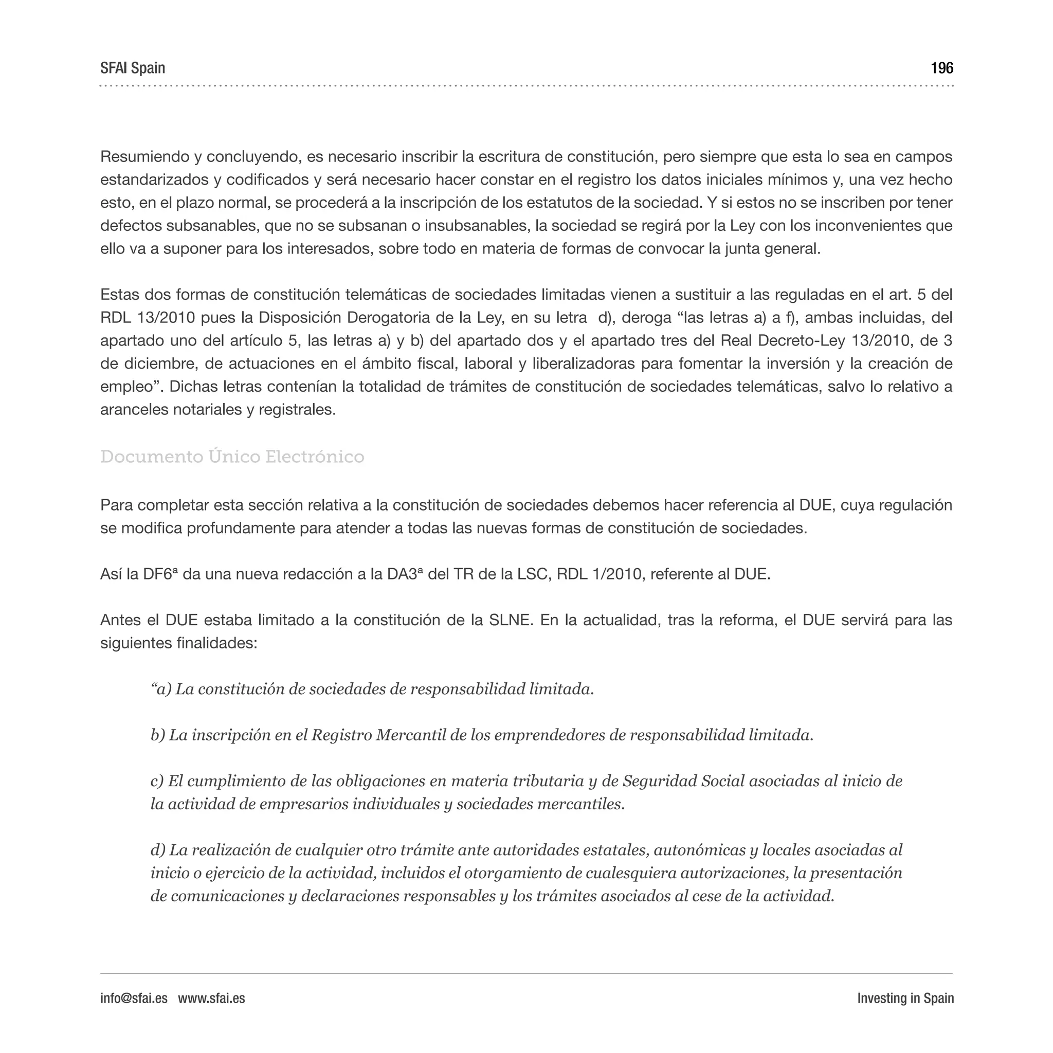 Investing in Spain
196
Resumiendo y concluyendo, es necesario inscribir la escritura de constitución, pero siempre que esta lo sea en campos
estandarizados y codificados y será necesario hacer constar en el registro los datos iniciales mínimos y, una vez hecho
esto, en el plazo normal, se procederá a la inscripción de los estatutos de la sociedad. Y si estos no se inscriben por tener
defectos subsanables, que no se subsanan o insubsanables, la sociedad se regirá por la Ley con los inconvenientes que
ello va a suponer para los interesados, sobre todo en materia de formas de convocar la junta general.
Estas dos formas de constitución telemáticas de sociedades limitadas vienen a sustituir a las reguladas en el art. 5 del
RDL 13/2010 pues la Disposición Derogatoria de la Ley, en su letra d), deroga “las letras a) a f), ambas incluidas, del
apartado uno del artículo 5, las letras a) y b) del apartado dos y el apartado tres del Real Decreto-Ley 13/2010, de 3
de diciembre, de actuaciones en el ámbito fiscal, laboral y liberalizadoras para fomentar la inversión y la creación de
empleo”. Dichas letras contenían la totalidad de trámites de constitución de sociedades telemáticas, salvo lo relativo a
aranceles notariales y registrales.
Documento Único Electrónico
Para completar esta sección relativa a la constitución de sociedades debemos hacer referencia al DUE, cuya regulación
se modifica profundamente para atender a todas las nuevas formas de constitución de sociedades.
Así la DF6ª da una nueva redacción a la DA3ª del TR de la LSC, RDL 1/2010, referente al DUE.
Antes el DUE estaba limitado a la constitución de la SLNE. En la actualidad, tras la reforma, el DUE servirá para las
siguientes finalidades:
“a) La constitución de sociedades de responsabilidad limitada.
b) La inscripción en el Registro Mercantil de los emprendedores de responsabilidad limitada.
c) El cumplimiento de las obligaciones en materia tributaria y de Seguridad Social asociadas al inicio de
la actividad de empresarios individuales y sociedades mercantiles.
d) La realización de cualquier otro trámite ante autoridades estatales, autonómicas y locales asociadas al
inicio o ejercicio de la actividad, incluidos el otorgamiento de cualesquiera autorizaciones, la presentación
de comunicaciones y declaraciones responsables y los trámites asociados al cese de la actividad.
SFAI Spain
info@sfai.es www.sfai.es
 