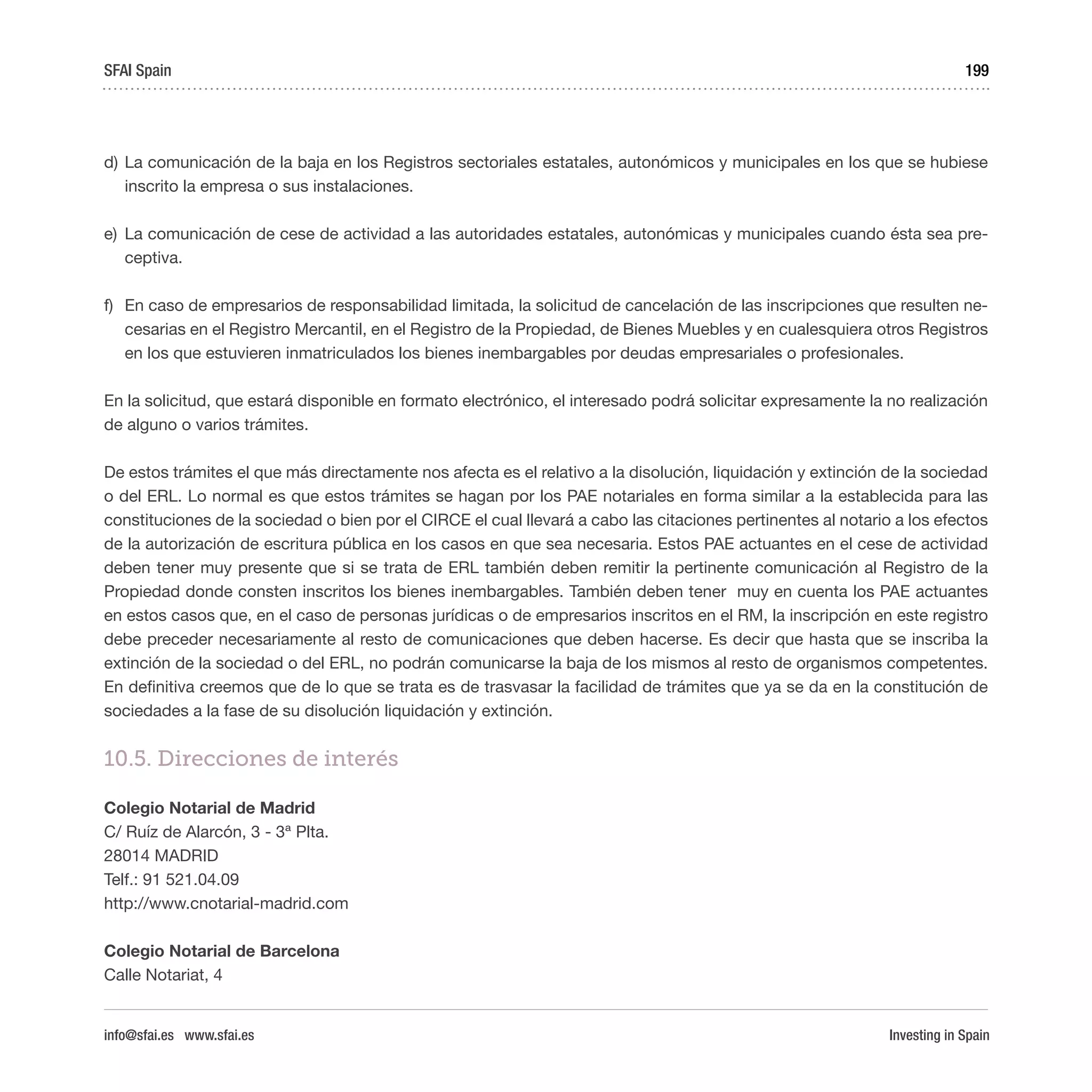 Investing in Spain
199
d)	La comunicación de la baja en los Registros sectoriales estatales, autonómicos y municipales en los que se hubiese
inscrito la empresa o sus instalaciones.
e)	 La comunicación de cese de actividad a las autoridades estatales, autonómicas y municipales cuando ésta sea pre-
ceptiva.
f)	 En caso de empresarios de responsabilidad limitada, la solicitud de cancelación de las inscripciones que resulten ne-
cesarias en el Registro Mercantil, en el Registro de la Propiedad, de Bienes Muebles y en cualesquiera otros Registros
en los que estuvieren inmatriculados los bienes inembargables por deudas empresariales o profesionales.
En la solicitud, que estará disponible en formato electrónico, el interesado podrá solicitar expresamente la no realización
de alguno o varios trámites.
De estos trámites el que más directamente nos afecta es el relativo a la disolución, liquidación y extinción de la sociedad
o del ERL. Lo normal es que estos trámites se hagan por los PAE notariales en forma similar a la establecida para las
constituciones de la sociedad o bien por el CIRCE el cual llevará a cabo las citaciones pertinentes al notario a los efectos
de la autorización de escritura pública en los casos en que sea necesaria. Estos PAE actuantes en el cese de actividad
deben tener muy presente que si se trata de ERL también deben remitir la pertinente comunicación al Registro de la
Propiedad donde consten inscritos los bienes inembargables. También deben tener muy en cuenta los PAE actuantes
en estos casos que, en el caso de personas jurídicas o de empresarios inscritos en el RM, la inscripción en este registro
debe preceder necesariamente al resto de comunicaciones que deben hacerse. Es decir que hasta que se inscriba la
extinción de la sociedad o del ERL, no podrán comunicarse la baja de los mismos al resto de organismos competentes.
En definitiva creemos que de lo que se trata es de trasvasar la facilidad de trámites que ya se da en la constitución de
sociedades a la fase de su disolución liquidación y extinción.
10.5. Direcciones de interés
Colegio Notarial de Madrid 
C/ Ruíz de Alarcón, 3 - 3ª Plta. 
28014 MADRID 
Telf.: 91 521.04.09 
http://www.cnotarial-madrid.com
Colegio Notarial de Barcelona  
Calle Notariat, 4 
SFAI Spain
info@sfai.es www.sfai.es
 