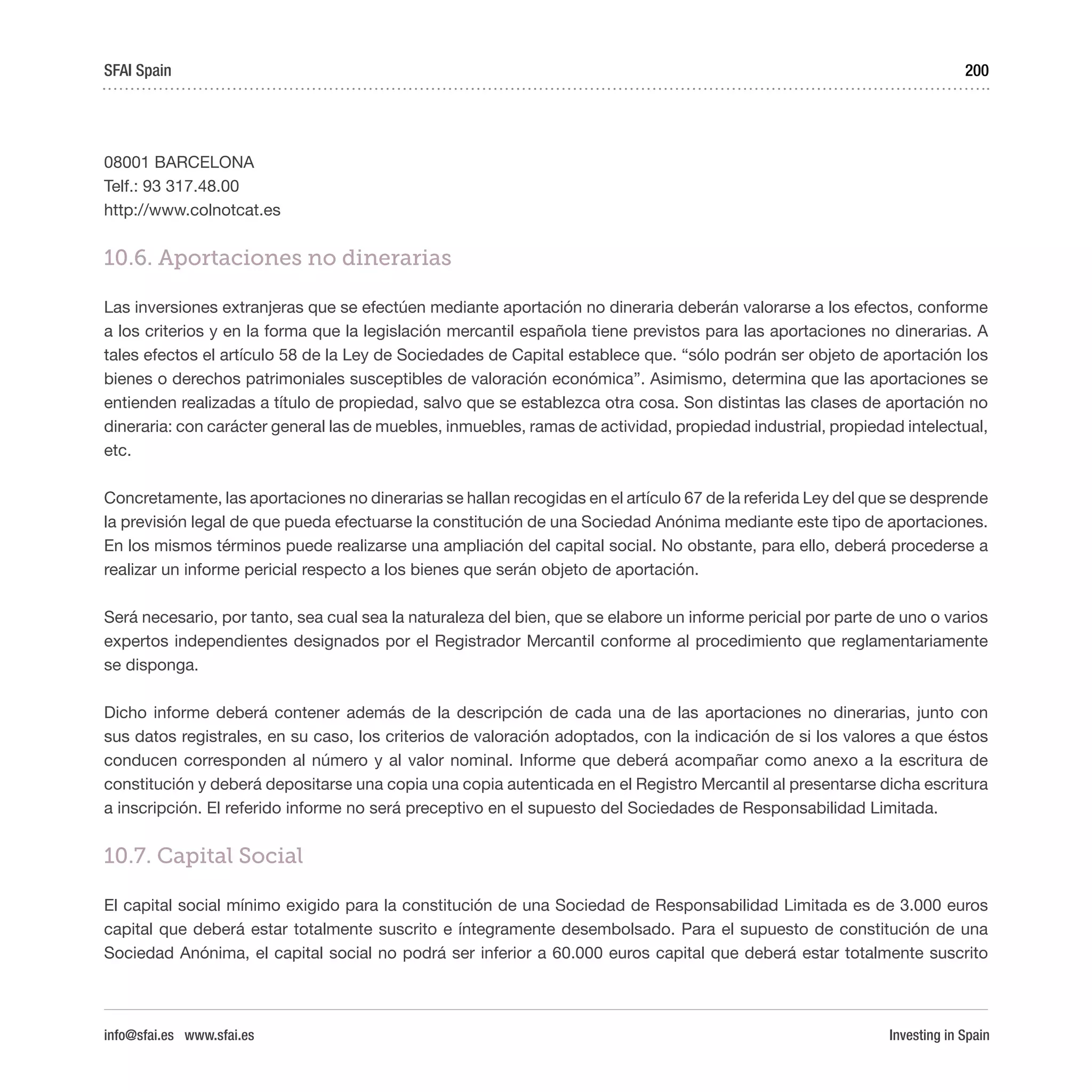 Investing in Spain
200
08001 BARCELONA
Telf.: 93 317.48.00
http://www.colnotcat.es
10.6. Aportaciones no dinerarias
Las inversiones extranjeras que se efectúen mediante aportación no dineraria deberán valorarse a los efectos, conforme
a los criterios y en la forma que la legislación mercantil española tiene previstos para las aportaciones no dinerarias. A
tales efectos el artículo 58 de la Ley de Sociedades de Capital establece que. “sólo podrán ser objeto de aportación los
bienes o derechos patrimoniales susceptibles de valoración económica”. Asimismo, determina que las aportaciones se
entienden realizadas a título de propiedad, salvo que se establezca otra cosa. Son distintas las clases de aportación no
dineraria: con carácter general las de muebles, inmuebles, ramas de actividad, propiedad industrial, propiedad intelectual,
etc.
Concretamente, las aportaciones no dinerarias se hallan recogidas en el artículo 67 de la referida Ley del que se desprende
la previsión legal de que pueda efectuarse la constitución de una Sociedad Anónima mediante este tipo de aportaciones.
En los mismos términos puede realizarse una ampliación del capital social. No obstante, para ello, deberá procederse a
realizar un informe pericial respecto a los bienes que serán objeto de aportación.
Será necesario, por tanto, sea cual sea la naturaleza del bien, que se elabore un informe pericial por parte de uno o varios
expertos independientes designados por el Registrador Mercantil conforme al procedimiento que reglamentariamente
se disponga.
Dicho informe deberá contener además de la descripción de cada una de las aportaciones no dinerarias, junto con
sus datos registrales, en su caso, los criterios de valoración adoptados, con la indicación de si los valores a que éstos
conducen corresponden al número y al valor nominal. Informe que deberá acompañar como anexo a la escritura de
constitución y deberá depositarse una copia una copia autenticada en el Registro Mercantil al presentarse dicha escritura
a inscripción. El referido informe no será preceptivo en el supuesto del Sociedades de Responsabilidad Limitada.
10.7. Capital Social
El capital social mínimo exigido para la constitución de una Sociedad de Responsabilidad Limitada es de 3.000 euros
capital que deberá estar totalmente suscrito e íntegramente desembolsado. Para el supuesto de constitución de una
Sociedad Anónima, el capital social no podrá ser inferior a 60.000 euros capital que deberá estar totalmente suscrito
SFAI Spain
info@sfai.es www.sfai.es
 