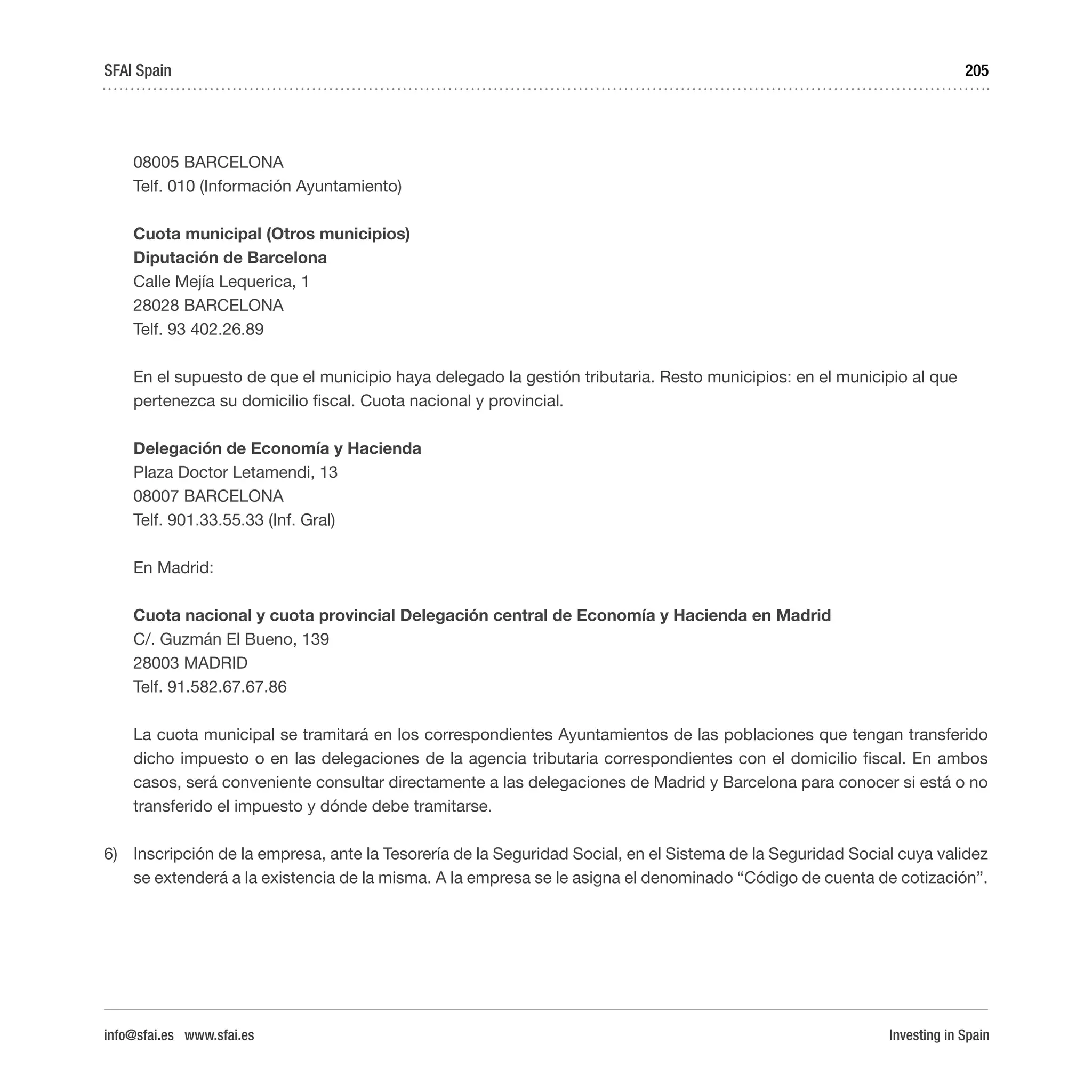 Investing in Spain
205
08005 BARCELONA
Telf. 010 (Información Ayuntamiento)
Cuota municipal (Otros municipios)
Diputación de Barcelona
Calle Mejía Lequerica, 1
28028 BARCELONA
Telf. 93 402.26.89
En el supuesto de que el municipio haya delegado la gestión tributaria. Resto municipios: en el municipio al que
pertenezca su domicilio fiscal. Cuota nacional y provincial. 
Delegación de Economía y Hacienda
Plaza Doctor Letamendi, 13
08007 BARCELONA
Telf. 901.33.55.33 (Inf. Gral)
En Madrid:
Cuota nacional y cuota provincial Delegación central de Economía y Hacienda en Madrid
C/. Guzmán El Bueno, 139
28003 MADRID
Telf. 91.582.67.67.86
La cuota municipal se tramitará en los correspondientes Ayuntamientos de las poblaciones que tengan transferido
dicho impuesto o en las delegaciones de la agencia tributaria correspondientes con el domicilio fiscal. En ambos
casos, será conveniente consultar directamente a las delegaciones de Madrid y Barcelona para conocer si está o no
transferido el impuesto y dónde debe tramitarse.
6)	 Inscripción de la empresa, ante la Tesorería de la Seguridad Social, en el Sistema de la Seguridad Social cuya validez
se extenderá a la existencia de la misma. A la empresa se le asigna el denominado “Código de cuenta de cotización”.
SFAI Spain
info@sfai.es www.sfai.es
 