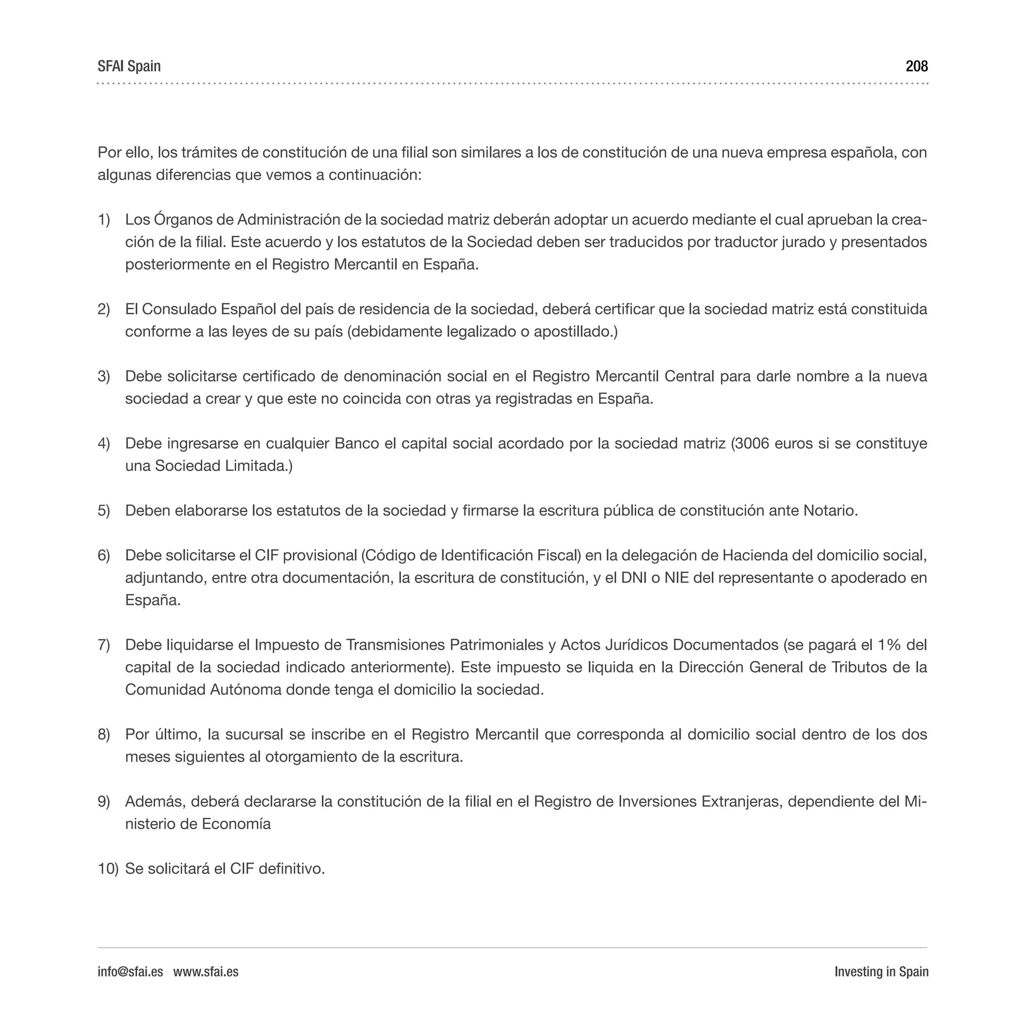 Investing in Spain
208
Por ello, los trámites de constitución de una filial son similares a los de constitución de una nueva empresa española, con
algunas diferencias que vemos a continuación:
1)	 Los Órganos de Administración de la sociedad matriz deberán adoptar un acuerdo mediante el cual aprueban la crea-
ción de la filial. Este acuerdo y los estatutos de la Sociedad deben ser traducidos por traductor jurado y presentados
posteriormente en el Registro Mercantil en España.
2)	 El Consulado Español del país de residencia de la sociedad, deberá certificar que la sociedad matriz está constituida
conforme a las leyes de su país (debidamente legalizado o apostillado.)
3)	 Debe solicitarse certificado de denominación social en el Registro Mercantil Central para darle nombre a la nueva
sociedad a crear y que este no coincida con otras ya registradas en España.
4)	 Debe ingresarse en cualquier Banco el capital social acordado por la sociedad matriz (3006 euros si se constituye
una Sociedad Limitada.)
5)	 Deben elaborarse los estatutos de la sociedad y firmarse la escritura pública de constitución ante Notario.
6)	 Debe solicitarse el CIF provisional (Código de Identificación Fiscal) en la delegación de Hacienda del domicilio social,
adjuntando, entre otra documentación, la escritura de constitución, y el DNI o NIE del representante o apoderado en
España.
7)	 Debe liquidarse el Impuesto de Transmisiones Patrimoniales y Actos Jurídicos Documentados (se pagará el 1% del
capital de la sociedad indicado anteriormente). Este impuesto se liquida en la Dirección General de Tributos de la
Comunidad Autónoma donde tenga el domicilio la sociedad.
8)	 Por último, la sucursal se inscribe en el Registro Mercantil que corresponda al domicilio social dentro de los dos
meses siguientes al otorgamiento de la escritura.
9)	 Además, deberá declararse la constitución de la filial en el Registro de Inversiones Extranjeras, dependiente del Mi-
nisterio de Economía
10)	Se solicitará el CIF definitivo.
SFAI Spain
info@sfai.es www.sfai.es
 