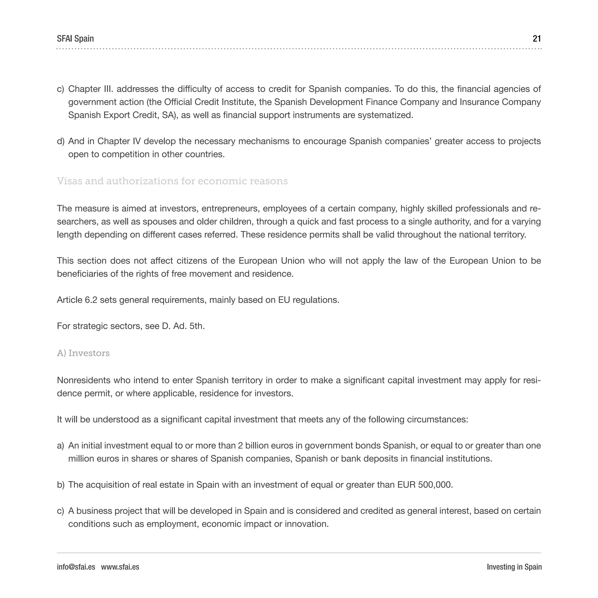 Investing in Spain
21SFAI Spain
info@sfai.es www.sfai.es
c)	 Chapter III. addresses the difficulty of access to credit for Spanish companies. To do this, the financial agencies of
government action (the Official Credit Institute, the Spanish Development Finance Company and Insurance Company
Spanish Export Credit, SA), as well as financial support instruments are systematized.
d)	And in Chapter IV develop the necessary mechanisms to encourage Spanish companies’ greater access to projects
open to competition in other countries.
Visas and authorizations for economic reasons
The measure is aimed at investors, entrepreneurs, employees of a certain company, highly skilled professionals and re-
searchers, as well as spouses and older children, through a quick and fast process to a single authority, and for a varying
length depending on different cases referred. These residence permits shall be valid throughout the national territory.
This section does not affect citizens of the European Union who will not apply the law of the European Union to be
beneficiaries of the rights of free movement and residence.
Article 6.2 sets general requirements, mainly based on EU regulations.
For strategic sectors, see D. Ad. 5th.
A) Investors
Nonresidents who intend to enter Spanish territory in order to make a significant capital investment may apply for resi-
dence permit, or where applicable, residence for investors.
It will be understood as a significant capital investment that meets any of the following circumstances:
a)	 An initial investment equal to or more than 2 billion euros in government bonds Spanish, or equal to or greater than one
million euros in shares or shares of Spanish companies, Spanish or bank deposits in financial institutions.
b)	The acquisition of real estate in Spain with an investment of equal or greater than EUR 500,000.
c)	 A business project that will be developed in Spain and is considered and credited as general interest, based on certain
conditions such as employment, economic impact or innovation.
 