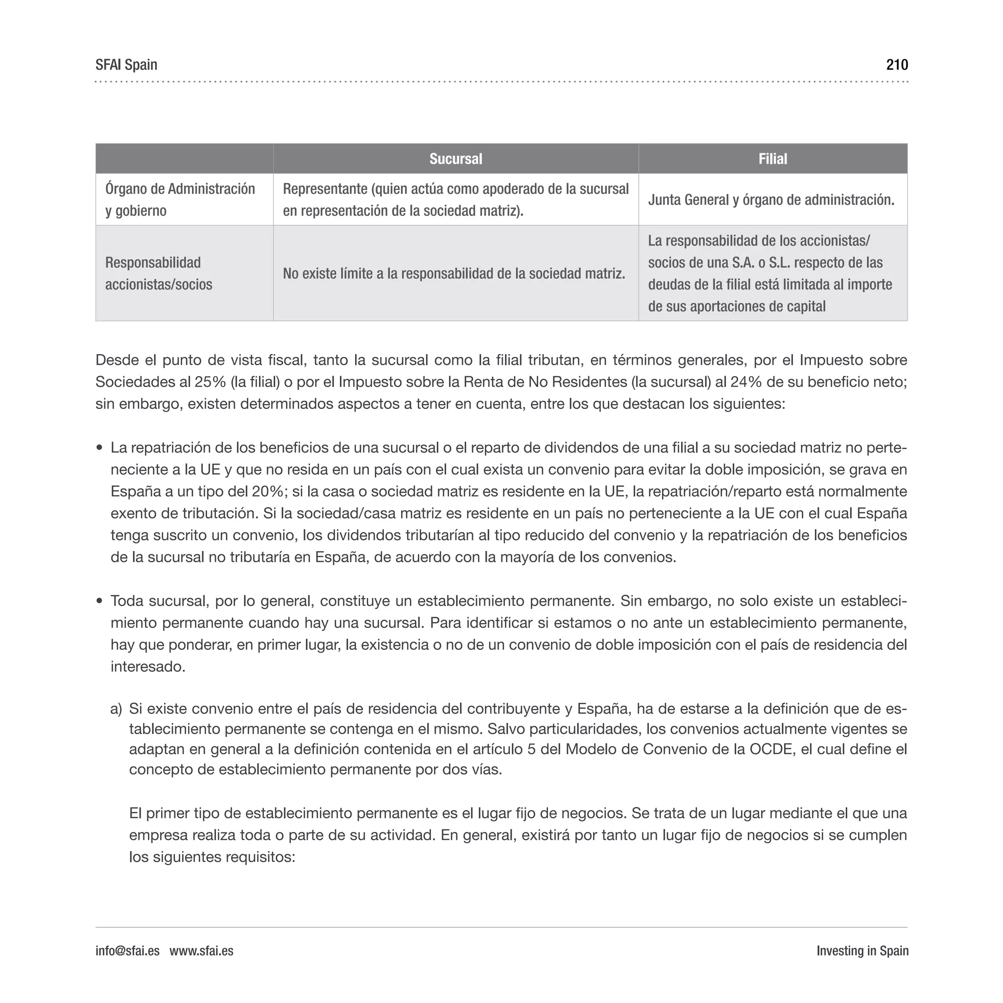 Investing in Spain
210
Sucursal Filial
Órgano de Administración
y gobierno
Representante (quien actúa como apoderado de la sucursal
en representación de la sociedad matriz).
Junta General y órgano de administración.
Responsabilidad
accionistas/socios
No existe límite a la responsabilidad de la sociedad matriz.
La responsabilidad de los accionistas/
socios de una S.A. o S.L. respecto de las
deudas de la filial está limitada al importe
de sus aportaciones de capital
Desde el punto de vista fiscal, tanto la sucursal como la filial tributan, en términos generales, por el Impuesto sobre
Sociedades al 25% (la filial) o por el Impuesto sobre la Renta de No Residentes (la sucursal) al 24% de su beneficio neto;
sin embargo, existen determinados aspectos a tener en cuenta, entre los que destacan los siguientes:
•	 La repatriación de los beneficios de una sucursal o el reparto de dividendos de una filial a su sociedad matriz no perte-
neciente a la UE y que no resida en un país con el cual exista un convenio para evitar la doble imposición, se grava en
España a un tipo del 20%; si la casa o sociedad matriz es residente en la UE, la repatriación/reparto está normalmente
exento de tributación. Si la sociedad/casa matriz es residente en un país no perteneciente a la UE con el cual España
tenga suscrito un convenio, los dividendos tributarían al tipo reducido del convenio y la repatriación de los beneficios
de la sucursal no tributaría en España, de acuerdo con la mayoría de los convenios.
•	 Toda sucursal, por lo general, constituye un establecimiento permanente. Sin embargo, no solo existe un estableci-
miento permanente cuando hay una sucursal. Para identificar si estamos o no ante un establecimiento permanente,
hay que ponderar, en primer lugar, la existencia o no de un convenio de doble imposición con el país de residencia del
interesado.
a)	 Si existe convenio entre el país de residencia del contribuyente y España, ha de estarse a la definición que de es-
tablecimiento permanente se contenga en el mismo. Salvo particularidades, los convenios actualmente vigentes se
adaptan en general a la definición contenida en el artículo 5 del Modelo de Convenio de la OCDE, el cual define el
concepto de establecimiento permanente por dos vías.
El primer tipo de establecimiento permanente es el lugar fijo de negocios. Se trata de un lugar mediante el que una
empresa realiza toda o parte de su actividad. En general, existirá por tanto un lugar fijo de negocios si se cumplen
los siguientes requisitos:
SFAI Spain
info@sfai.es www.sfai.es
 