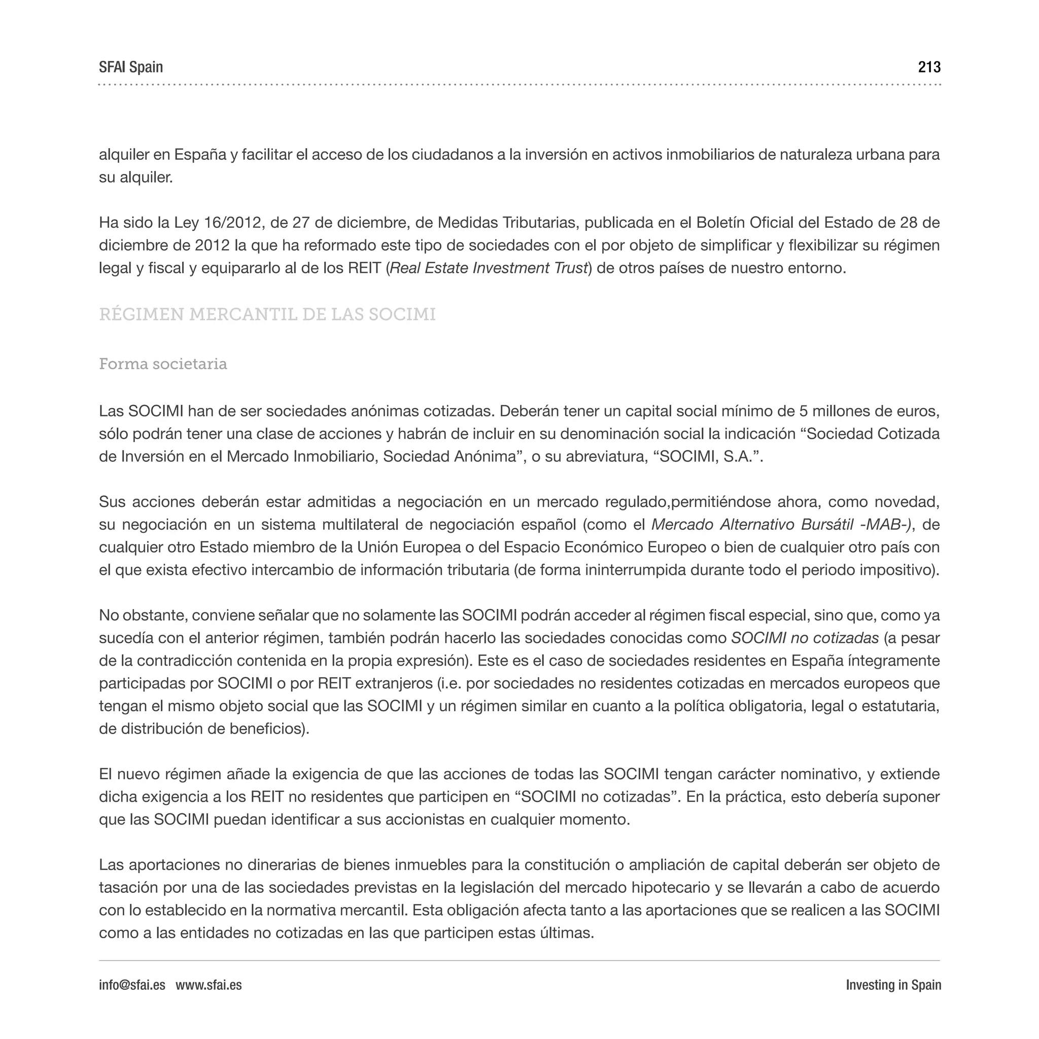 Investing in Spain
213
alquiler en España y facilitar el acceso de los ciudadanos a la inversión en activos inmobiliarios de naturaleza urbana para
su alquiler.
Ha sido la Ley 16/2012, de 27 de diciembre, de Medidas Tributarias, publicada en el Boletín Oficial del Estado de 28 de
diciembre de 2012 la que ha reformado este tipo de sociedades con el por objeto de simplificar y flexibilizar su régimen
legal y fiscal y equipararlo al de los REIT (Real Estate Investment Trust) de otros países de nuestro entorno.
RÉGIMEN MERCANTIL DE LAS SOCIMI
Forma societaria
Las SOCIMI han de ser sociedades anónimas cotizadas. Deberán tener un capital social mínimo de 5 millones de euros,
sólo podrán tener una clase de acciones y habrán de incluir en su denominación social la indicación “Sociedad Cotizada
de Inversión en el Mercado Inmobiliario, Sociedad Anónima”, o su abreviatura, “SOCIMI, S.A.”.
Sus acciones deberán estar admitidas a negociación en un mercado regulado,permitiéndose ahora, como novedad,
su negociación en un sistema multilateral de negociación español (como el Mercado Alternativo Bursátil -MAB-), de
cualquier otro Estado miembro de la Unión Europea o del Espacio Económico Europeo o bien de cualquier otro país con
el que exista efectivo intercambio de información tributaria (de forma ininterrumpida durante todo el periodo impositivo).
No obstante, conviene señalar que no solamente las SOCIMI podrán acceder al régimen fiscal especial, sino que, como ya
sucedía con el anterior régimen, también podrán hacerlo las sociedades conocidas como SOCIMI no cotizadas (a pesar
de la contradicción contenida en la propia expresión). Este es el caso de sociedades residentes en España íntegramente
participadas por SOCIMI o por REIT extranjeros (i.e. por sociedades no residentes cotizadas en mercados europeos que
tengan el mismo objeto social que las SOCIMI y un régimen similar en cuanto a la política obligatoria, legal o estatutaria,
de distribución de beneficios).
El nuevo régimen añade la exigencia de que las acciones de todas las SOCIMI tengan carácter nominativo, y extiende
dicha exigencia a los REIT no residentes que participen en “SOCIMI no cotizadas”. En la práctica, esto debería suponer
que las SOCIMI puedan identificar a sus accionistas en cualquier momento.
Las aportaciones no dinerarias de bienes inmuebles para la constitución o ampliación de capital deberán ser objeto de
tasación por una de las sociedades previstas en la legislación del mercado hipotecario y se llevarán a cabo de acuerdo
con lo establecido en la normativa mercantil. Esta obligación afecta tanto a las aportaciones que se realicen a las SOCIMI
como a las entidades no cotizadas en las que participen estas últimas.
SFAI Spain
info@sfai.es www.sfai.es
 