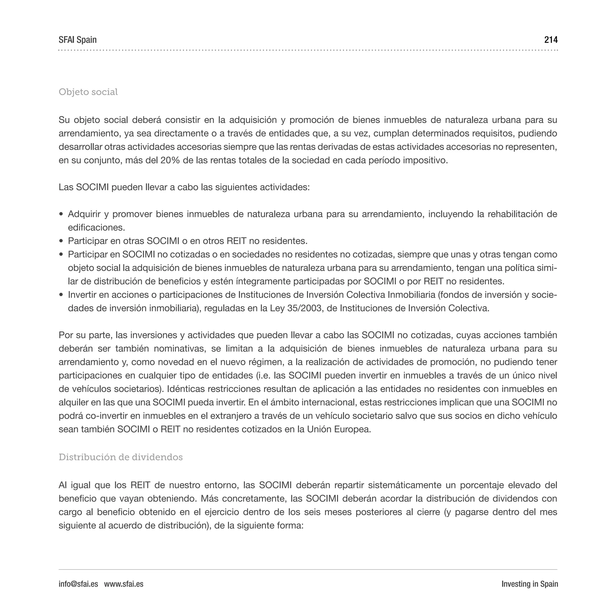 Investing in Spain
214
Objeto social
Su objeto social deberá consistir en la adquisición y promoción de bienes inmuebles de naturaleza urbana para su
arrendamiento, ya sea directamente o a través de entidades que, a su vez, cumplan determinados requisitos, pudiendo
desarrollar otras actividades accesorias siempre que las rentas derivadas de estas actividades accesorias no representen,
en su conjunto, más del 20% de las rentas totales de la sociedad en cada período impositivo.
Las SOCIMI pueden llevar a cabo las siguientes actividades:
•	 Adquirir y promover bienes inmuebles de naturaleza urbana para su arrendamiento, incluyendo la rehabilitación de
edificaciones.
•	 Participar en otras SOCIMI o en otros REIT no residentes.
•	 Participar en SOCIMI no cotizadas o en sociedades no residentes no cotizadas, siempre que unas y otras tengan como
objeto social la adquisición de bienes inmuebles de naturaleza urbana para su arrendamiento, tengan una política simi-
lar de distribución de beneficios y estén íntegramente participadas por SOCIMI o por REIT no residentes.
•	 Invertir en acciones o participaciones de Instituciones de Inversión Colectiva Inmobiliaria (fondos de inversión y socie-
dades de inversión inmobiliaria), reguladas en la Ley 35/2003, de Instituciones de Inversión Colectiva.
Por su parte, las inversiones y actividades que pueden llevar a cabo las SOCIMI no cotizadas, cuyas acciones también
deberán ser también nominativas, se limitan a la adquisición de bienes inmuebles de naturaleza urbana para su
arrendamiento y, como novedad en el nuevo régimen, a la realización de actividades de promoción, no pudiendo tener
participaciones en cualquier tipo de entidades (i.e. las SOCIMI pueden invertir en inmuebles a través de un único nivel
de vehículos societarios). Idénticas restricciones resultan de aplicación a las entidades no residentes con inmuebles en
alquiler en las que una SOCIMI pueda invertir. En el ámbito internacional, estas restricciones implican que una SOCIMI no
podrá co-invertir en inmuebles en el extranjero a través de un vehículo societario salvo que sus socios en dicho vehículo
sean también SOCIMI o REIT no residentes cotizados en la Unión Europea.
Distribución de dividendos
Al igual que los REIT de nuestro entorno, las SOCIMI deberán repartir sistemáticamente un porcentaje elevado del
beneficio que vayan obteniendo. Más concretamente, las SOCIMI deberán acordar la distribución de dividendos con
cargo al beneficio obtenido en el ejercicio dentro de los seis meses posteriores al cierre (y pagarse dentro del mes
siguiente al acuerdo de distribución), de la siguiente forma:
SFAI Spain
info@sfai.es www.sfai.es
 