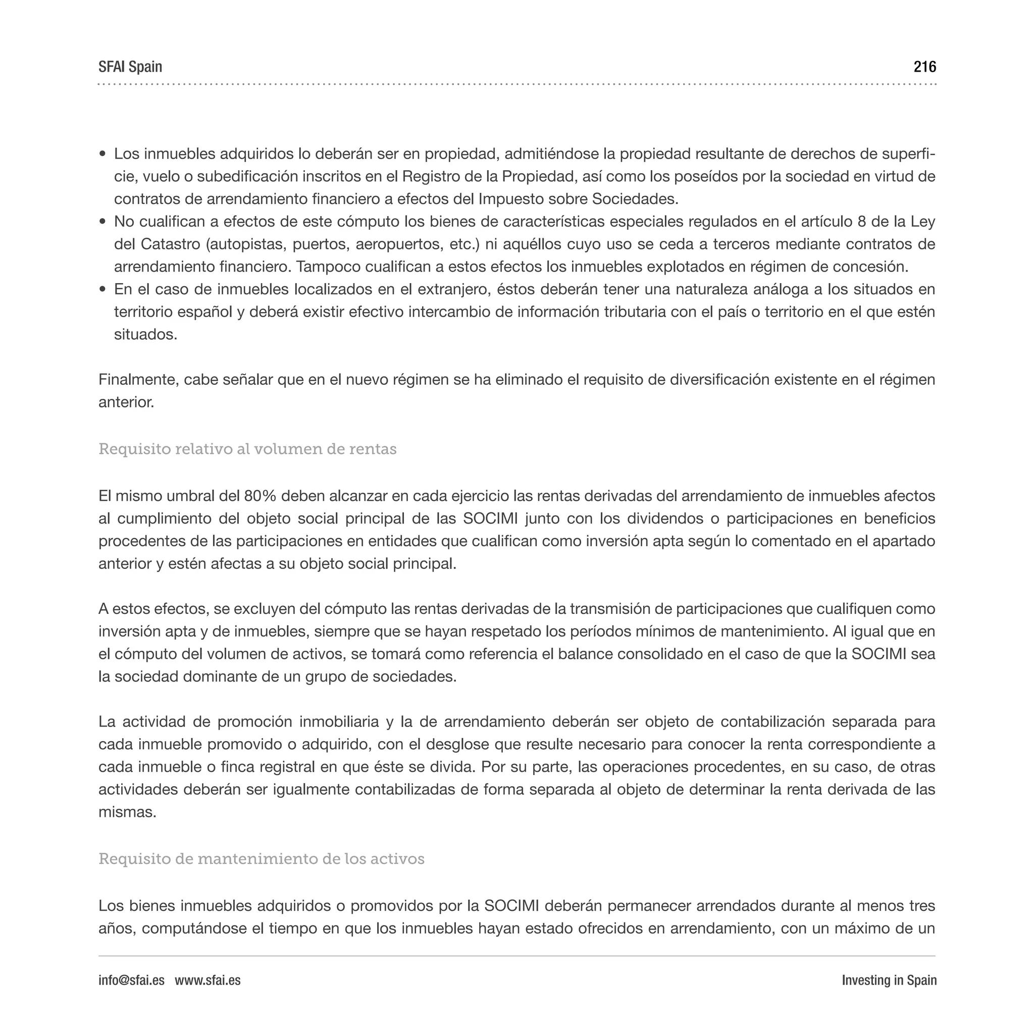 Investing in Spain
216
•	 Los inmuebles adquiridos lo deberán ser en propiedad, admitiéndose la propiedad resultante de derechos de superfi-
cie, vuelo o subedificación inscritos en el Registro de la Propiedad, así como los poseídos por la sociedad en virtud de
contratos de arrendamiento financiero a efectos del Impuesto sobre Sociedades.
•	 No cualifican a efectos de este cómputo los bienes de características especiales regulados en el artículo 8 de la Ley
del Catastro (autopistas, puertos, aeropuertos, etc.) ni aquéllos cuyo uso se ceda a terceros mediante contratos de
arrendamiento financiero. Tampoco cualifican a estos efectos los inmuebles explotados en régimen de concesión.
•	 En el caso de inmuebles localizados en el extranjero, éstos deberán tener una naturaleza análoga a los situados en
territorio español y deberá existir efectivo intercambio de información tributaria con el país o territorio en el que estén
situados.
Finalmente, cabe señalar que en el nuevo régimen se ha eliminado el requisito de diversificación existente en el régimen
anterior.
Requisito relativo al volumen de rentas
El mismo umbral del 80% deben alcanzar en cada ejercicio las rentas derivadas del arrendamiento de inmuebles afectos
al cumplimiento del objeto social principal de las SOCIMI junto con los dividendos o participaciones en beneficios
procedentes de las participaciones en entidades que cualifican como inversión apta según lo comentado en el apartado
anterior y estén afectas a su objeto social principal.
A estos efectos, se excluyen del cómputo las rentas derivadas de la transmisión de participaciones que cualifiquen como
inversión apta y de inmuebles, siempre que se hayan respetado los períodos mínimos de mantenimiento. Al igual que en
el cómputo del volumen de activos, se tomará como referencia el balance consolidado en el caso de que la SOCIMI sea
la sociedad dominante de un grupo de sociedades.
La actividad de promoción inmobiliaria y la de arrendamiento deberán ser objeto de contabilización separada para
cada inmueble promovido o adquirido, con el desglose que resulte necesario para conocer la renta correspondiente a
cada inmueble o finca registral en que éste se divida. Por su parte, las operaciones procedentes, en su caso, de otras
actividades deberán ser igualmente contabilizadas de forma separada al objeto de determinar la renta derivada de las
mismas.
Requisito de mantenimiento de los activos
Los bienes inmuebles adquiridos o promovidos por la SOCIMI deberán permanecer arrendados durante al menos tres
años, computándose el tiempo en que los inmuebles hayan estado ofrecidos en arrendamiento, con un máximo de un
SFAI Spain
info@sfai.es www.sfai.es
 