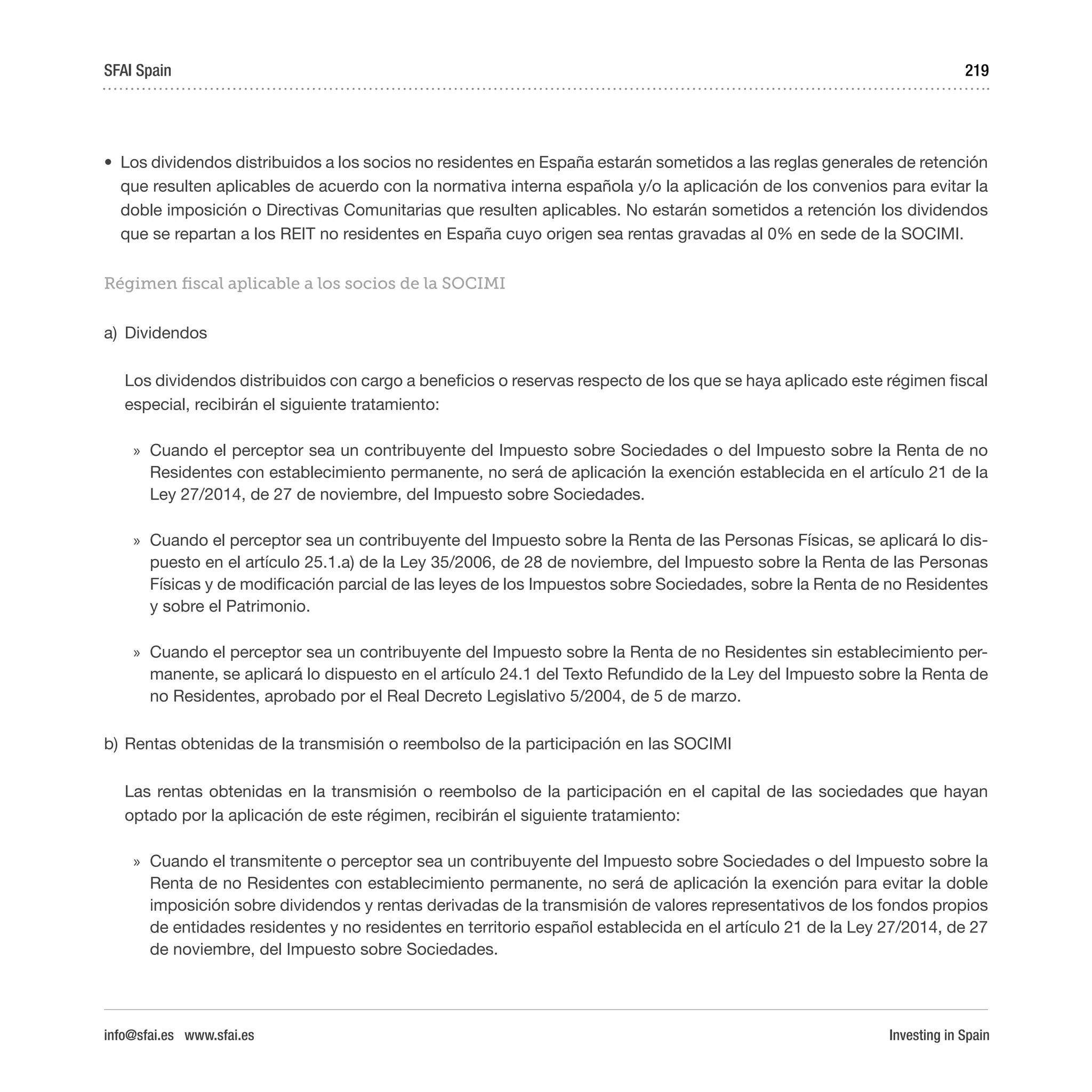 Investing in Spain
219
•	 Los dividendos distribuidos a los socios no residentes en España estarán sometidos a las reglas generales de retención
que resulten aplicables de acuerdo con la normativa interna española y/o la aplicación de los convenios para evitar la
doble imposición o Directivas Comunitarias que resulten aplicables. No estarán sometidos a retención los dividendos
que se repartan a los REIT no residentes en España cuyo origen sea rentas gravadas al 0% en sede de la SOCIMI.
Régimen fiscal aplicable a los socios de la SOCIMI
a)	 Dividendos
Los dividendos distribuidos con cargo a beneficios o reservas respecto de los que se haya aplicado este régimen fiscal
especial, recibirán el siguiente tratamiento:
»» Cuando el perceptor sea un contribuyente del Impuesto sobre Sociedades o del Impuesto sobre la Renta de no
Residentes con establecimiento permanente, no será de aplicación la exención establecida en el artículo 21 de la
Ley 27/2014, de 27 de noviembre, del Impuesto sobre Sociedades.
»» Cuando el perceptor sea un contribuyente del Impuesto sobre la Renta de las Personas Físicas, se aplicará lo dis-
puesto en el artículo 25.1.a) de la Ley 35/2006, de 28 de noviembre, del Impuesto sobre la Renta de las Personas
Físicas y de modificación parcial de las leyes de los Impuestos sobre Sociedades, sobre la Renta de no Residentes
y sobre el Patrimonio.
»» Cuando el perceptor sea un contribuyente del Impuesto sobre la Renta de no Residentes sin establecimiento per-
manente, se aplicará lo dispuesto en el artículo 24.1 del Texto Refundido de la Ley del Impuesto sobre la Renta de
no Residentes, aprobado por el Real Decreto Legislativo 5/2004, de 5 de marzo.
b)	Rentas obtenidas de la transmisión o reembolso de la participación en las SOCIMI
Las rentas obtenidas en la transmisión o reembolso de la participación en el capital de las sociedades que hayan
optado por la aplicación de este régimen, recibirán el siguiente tratamiento:
»» Cuando el transmitente o perceptor sea un contribuyente del Impuesto sobre Sociedades o del Impuesto sobre la
Renta de no Residentes con establecimiento permanente, no será de aplicación la exención para evitar la doble
imposición sobre dividendos y rentas derivadas de la transmisión de valores representativos de los fondos propios
de entidades residentes y no residentes en territorio español establecida en el artículo 21 de la Ley 27/2014, de 27
de noviembre, del Impuesto sobre Sociedades.
SFAI Spain
info@sfai.es www.sfai.es
 