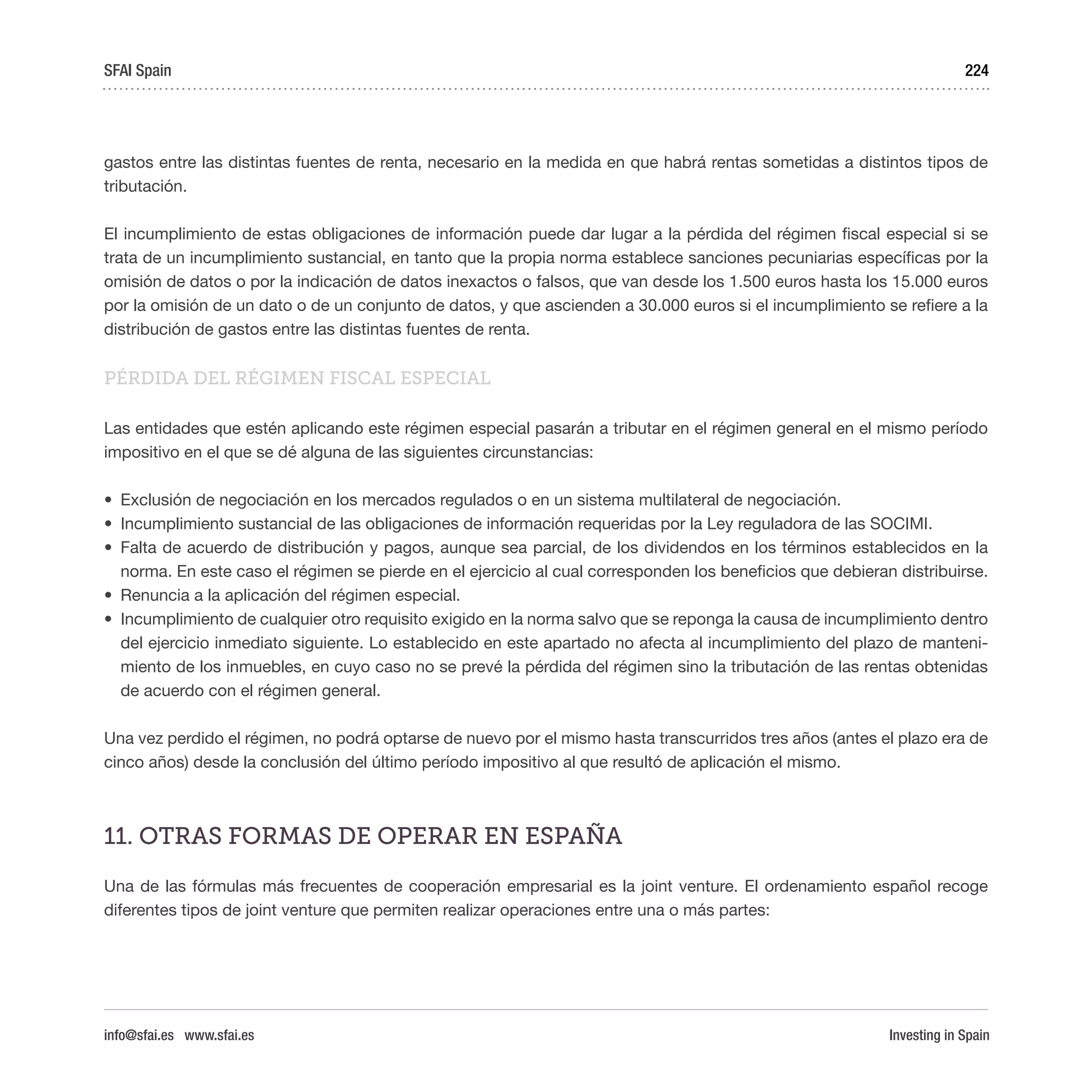 Investing in Spain
224
gastos entre las distintas fuentes de renta, necesario en la medida en que habrá rentas sometidas a distintos tipos de
tributación.
El incumplimiento de estas obligaciones de información puede dar lugar a la pérdida del régimen fiscal especial si se
trata de un incumplimiento sustancial, en tanto que la propia norma establece sanciones pecuniarias específicas por la
omisión de datos o por la indicación de datos inexactos o falsos, que van desde los 1.500 euros hasta los 15.000 euros
por la omisión de un dato o de un conjunto de datos, y que ascienden a 30.000 euros si el incumplimiento se refiere a la
distribución de gastos entre las distintas fuentes de renta.
PÉRDIDA DEL RÉGIMEN FISCAL ESPECIAL
Las entidades que estén aplicando este régimen especial pasarán a tributar en el régimen general en el mismo período
impositivo en el que se dé alguna de las siguientes circunstancias:
•	 Exclusión de negociación en los mercados regulados o en un sistema multilateral de negociación.
•	 Incumplimiento sustancial de las obligaciones de información requeridas por la Ley reguladora de las SOCIMI.
•	 Falta de acuerdo de distribución y pagos, aunque sea parcial, de los dividendos en los términos establecidos en la
norma. En este caso el régimen se pierde en el ejercicio al cual corresponden los beneficios que debieran distribuirse.
•	 Renuncia a la aplicación del régimen especial.
•	 Incumplimiento de cualquier otro requisito exigido en la norma salvo que se reponga la causa de incumplimiento dentro
del ejercicio inmediato siguiente. Lo establecido en este apartado no afecta al incumplimiento del plazo de manteni-
miento de los inmuebles, en cuyo caso no se prevé la pérdida del régimen sino la tributación de las rentas obtenidas
de acuerdo con el régimen general.
Una vez perdido el régimen, no podrá optarse de nuevo por el mismo hasta transcurridos tres años (antes el plazo era de
cinco años) desde la conclusión del último período impositivo al que resultó de aplicación el mismo.
11. OTRAS FORMAS DE OPERAR EN ESPAÑA
Una de las fórmulas más frecuentes de cooperación empresarial es la joint venture. El ordenamiento español recoge
diferentes tipos de joint venture que permiten realizar operaciones entre una o más partes:
SFAI Spain
info@sfai.es www.sfai.es
 