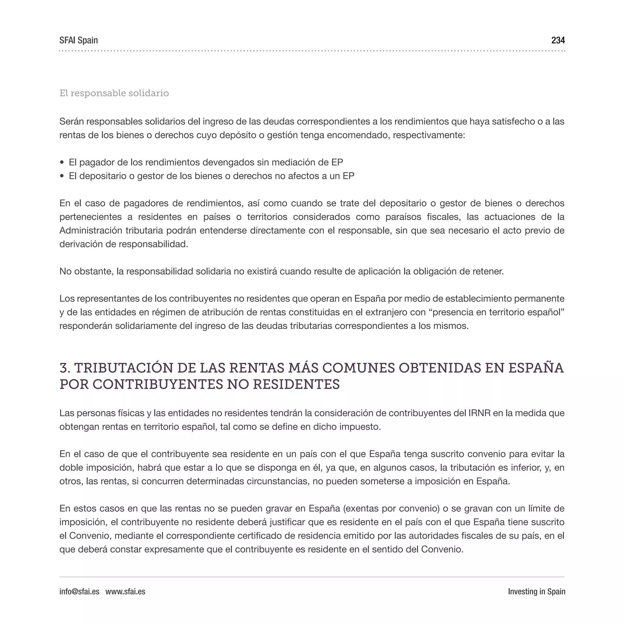 Investing in Spain
234
El responsable solidario
Serán responsables solidarios del ingreso de las deudas correspondientes a los rendimientos que haya satisfecho o a las
rentas de los bienes o derechos cuyo depósito o gestión tenga encomendado, respectivamente:
•	 El pagador de los rendimientos devengados sin mediación de EP
•	 El depositario o gestor de los bienes o derechos no afectos a un EP
En el caso de pagadores de rendimientos, así como cuando se trate del depositario o gestor de bienes o derechos
pertenecientes a residentes en países o territorios considerados como paraísos fiscales, las actuaciones de la
Administración tributaria podrán entenderse directamente con el responsable, sin que sea necesario el acto previo de
derivación de responsabilidad.
No obstante, la responsabilidad solidaria no existirá cuando resulte de aplicación la obligación de retener.
Los representantes de los contribuyentes no residentes que operan en España por medio de establecimiento permanente
y de las entidades en régimen de atribución de rentas constituidas en el extranjero con “presencia en territorio español”
responderán solidariamente del ingreso de las deudas tributarias correspondientes a los mismos.
3. TRIBUTACIÓN DE LAS RENTAS MÁS COMUNES OBTENIDAS EN ESPAÑA
POR CONTRIBUYENTES NO RESIDENTES
Las personas físicas y las entidades no residentes tendrán la consideración de contribuyentes del IRNR en la medida que
obtengan rentas en territorio español, tal como se define en dicho impuesto.
En el caso de que el contribuyente sea residente en un país con el que España tenga suscrito convenio para evitar la
doble imposición, habrá que estar a lo que se disponga en él, ya que, en algunos casos, la tributación es inferior, y, en
otros, las rentas, si concurren determinadas circunstancias, no pueden someterse a imposición en España.
En estos casos en que las rentas no se pueden gravar en España (exentas por convenio) o se gravan con un límite de
imposición, el contribuyente no residente deberá justificar que es residente en el país con el que España tiene suscrito
el Convenio, mediante el correspondiente certificado de residencia emitido por las autoridades fiscales de su país, en el
que deberá constar expresamente que el contribuyente es residente en el sentido del Convenio.
SFAI Spain
info@sfai.es www.sfai.es
 