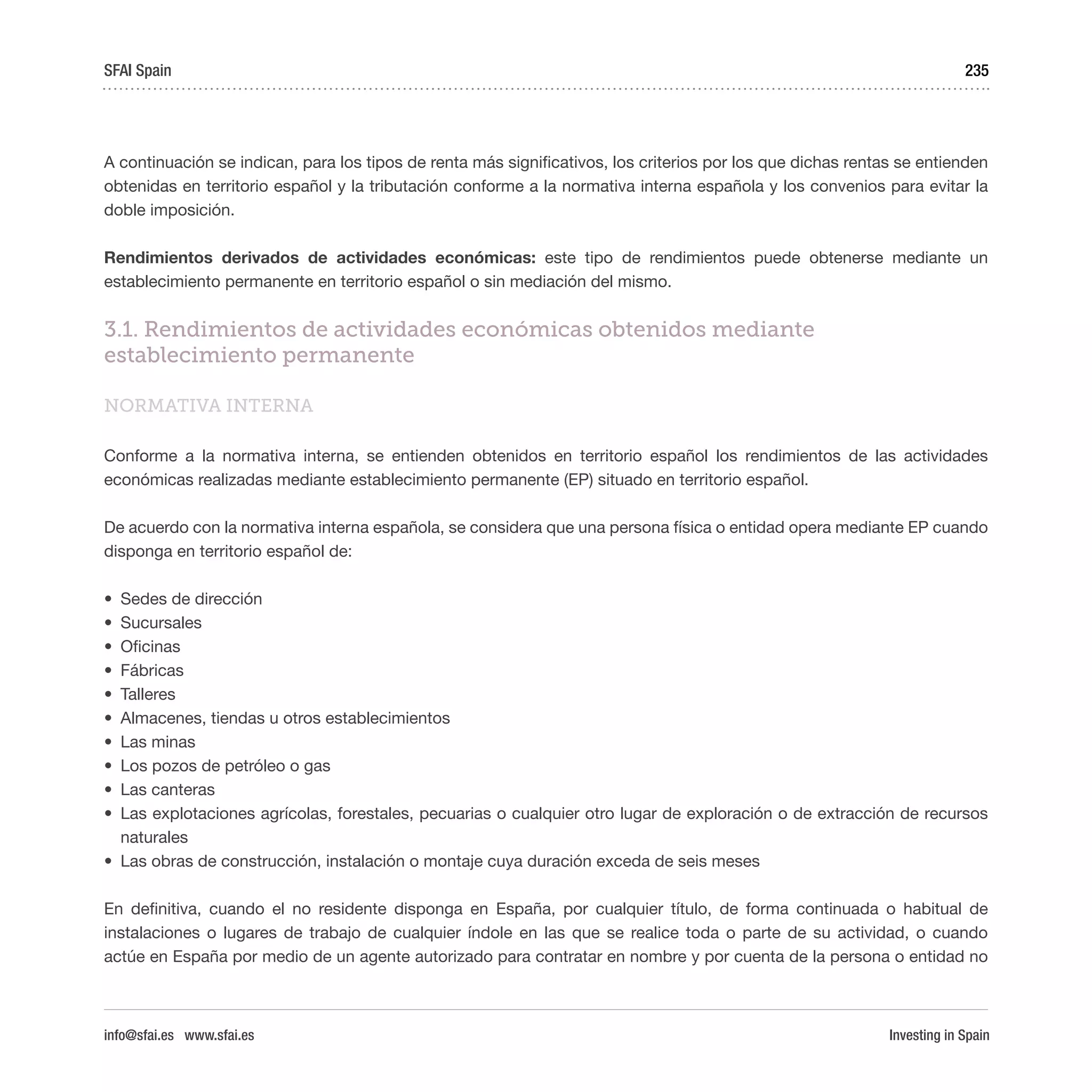 Investing in Spain
235
A continuación se indican, para los tipos de renta más significativos, los criterios por los que dichas rentas se entienden
obtenidas en territorio español y la tributación conforme a la normativa interna española y los convenios para evitar la
doble imposición.
Rendimientos derivados de actividades económicas: este tipo de rendimientos puede obtenerse mediante un
establecimiento permanente en territorio español o sin mediación del mismo.
3.1. Rendimientos de actividades económicas obtenidos mediante
establecimiento permanente
NORMATIVA INTERNA
Conforme a la normativa interna, se entienden obtenidos en territorio español los rendimientos de las actividades
económicas realizadas mediante establecimiento permanente (EP) situado en territorio español.
De acuerdo con la normativa interna española, se considera que una persona física o entidad opera mediante EP cuando
disponga en territorio español de:
•	 Sedes de dirección 
•	 Sucursales 
•	 Oficinas 
•	 Fábricas 
•	 Talleres 
•	 Almacenes, tiendas u otros establecimientos 
•	 Las minas 
•	 Los pozos de petróleo o gas 
•	 Las canteras 
•	 Las explotaciones agrícolas, forestales, pecuarias o cualquier otro lugar de exploración o de extracción de recursos
naturales
•	 Las obras de construcción, instalación o montaje cuya duración exceda de seis meses 
En definitiva, cuando el no residente disponga en España, por cualquier título, de forma continuada o habitual de
instalaciones o lugares de trabajo de cualquier índole en las que se realice toda o parte de su actividad, o cuando
actúe en España por medio de un agente autorizado para contratar en nombre y por cuenta de la persona o entidad no
SFAI Spain
info@sfai.es www.sfai.es
 