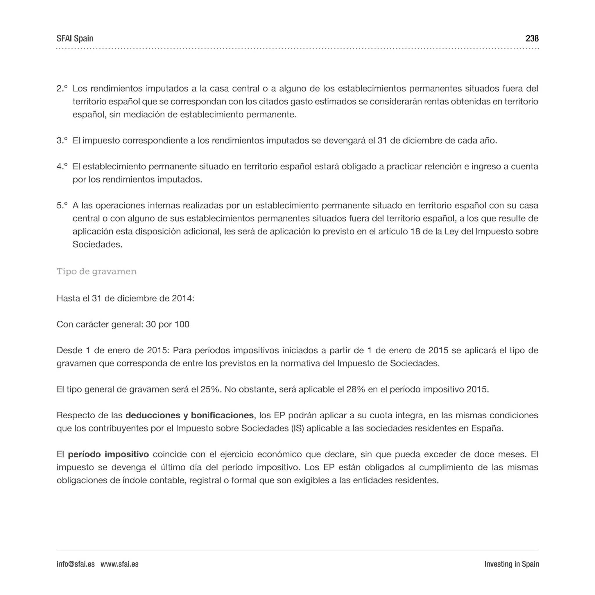 Investing in Spain
238
2.º	 Los rendimientos imputados a la casa central o a alguno de los establecimientos permanentes situados fuera del
territorio español que se correspondan con los citados gasto estimados se considerarán rentas obtenidas en territorio
español, sin mediación de establecimiento permanente.
3.º	 El impuesto correspondiente a los rendimientos imputados se devengará el 31 de diciembre de cada año.
4.º	 El establecimiento permanente situado en territorio español estará obligado a practicar retención e ingreso a cuenta
por los rendimientos imputados.
5.º	 A las operaciones internas realizadas por un establecimiento permanente situado en territorio español con su casa
central o con alguno de sus establecimientos permanentes situados fuera del territorio español, a los que resulte de
aplicación esta disposición adicional, les será de aplicación lo previsto en el artículo 18 de la Ley del Impuesto sobre
Sociedades.
Tipo de gravamen
Hasta el 31 de diciembre de 2014:
Con carácter general: 30 por 100
Desde 1 de enero de 2015: Para períodos impositivos iniciados a partir de 1 de enero de 2015 se aplicará el tipo de
gravamen que corresponda de entre los previstos en la normativa del Impuesto de Sociedades.
El tipo general de gravamen será el 25%. No obstante, será aplicable el 28% en el período impositivo 2015.
Respecto de las deducciones y bonificaciones, los EP podrán aplicar a su cuota íntegra, en las mismas condiciones
que los contribuyentes por el Impuesto sobre Sociedades (IS) aplicable a las sociedades residentes en España.
El período impositivo coincide con el ejercicio económico que declare, sin que pueda exceder de doce meses. El
impuesto se devenga el último día del período impositivo. Los EP están obligados al cumplimiento de las mismas
obligaciones de índole contable, registral o formal que son exigibles a las entidades residentes.
SFAI Spain
info@sfai.es www.sfai.es
 