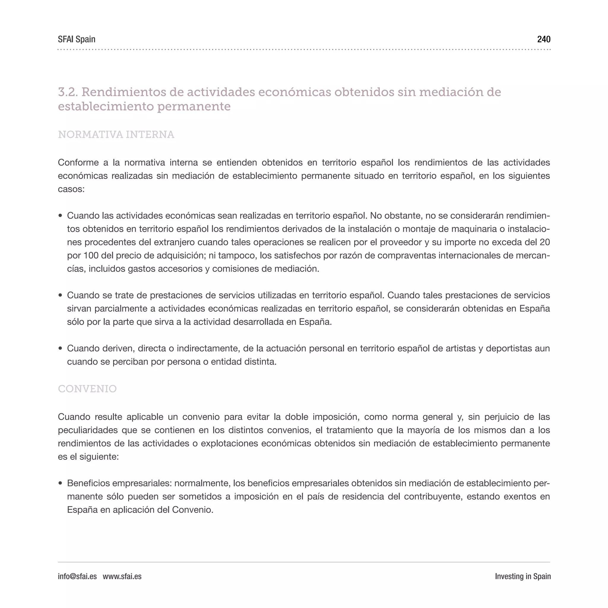 Investing in Spain
240
3.2. Rendimientos de actividades económicas obtenidos sin mediación de
establecimiento permanente
NORMATIVA INTERNA
Conforme a la normativa interna se entienden obtenidos en territorio español los rendimientos de las actividades
económicas realizadas sin mediación de establecimiento permanente situado en territorio español, en los siguientes
casos:
•	 Cuando las actividades económicas sean realizadas en territorio español. No obstante, no se considerarán rendimien-
tos obtenidos en territorio español los rendimientos derivados de la instalación o montaje de maquinaria o instalacio-
nes procedentes del extranjero cuando tales operaciones se realicen por el proveedor y su importe no exceda del 20
por 100 del precio de adquisición; ni tampoco, los satisfechos por razón de compraventas internacionales de mercan-
cías, incluidos gastos accesorios y comisiones de mediación.
•	 Cuando se trate de prestaciones de servicios utilizadas en territorio español. Cuando tales prestaciones de servicios
sirvan parcialmente a actividades económicas realizadas en territorio español, se considerarán obtenidas en España
sólo por la parte que sirva a la actividad desarrollada en España.
•	 Cuando deriven, directa o indirectamente, de la actuación personal en territorio español de artistas y deportistas aun
cuando se perciban por persona o entidad distinta.
CONVENIO
Cuando resulte aplicable un convenio para evitar la doble imposición, como norma general y, sin perjuicio de las
peculiaridades que se contienen en los distintos convenios, el tratamiento que la mayoría de los mismos dan a los
rendimientos de las actividades o explotaciones económicas obtenidos sin mediación de establecimiento permanente
es el siguiente:
•	 Beneficios empresariales: normalmente, los beneficios empresariales obtenidos sin mediación de establecimiento per-
manente sólo pueden ser sometidos a imposición en el país de residencia del contribuyente, estando exentos en
España en aplicación del Convenio.
SFAI Spain
info@sfai.es www.sfai.es
 