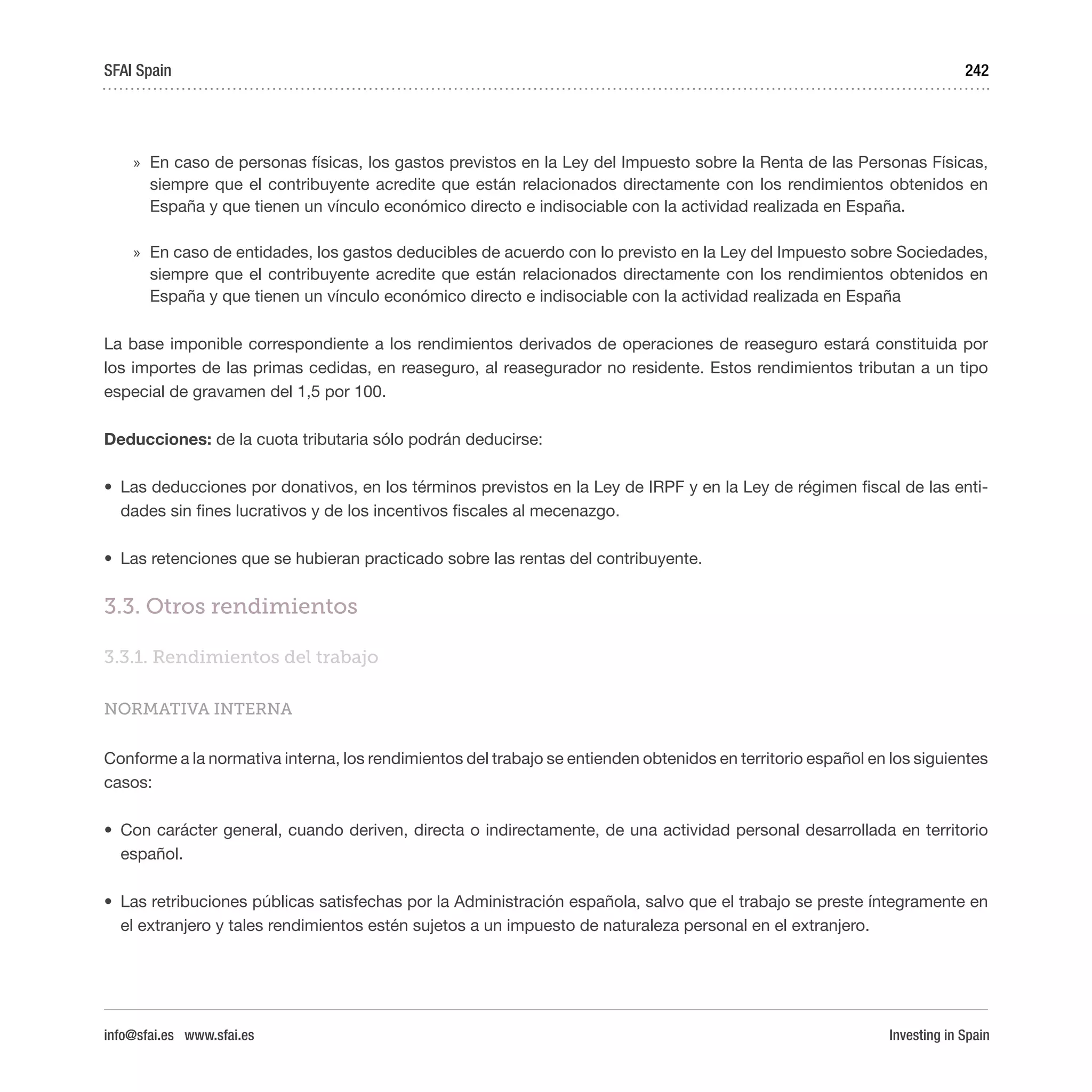 Investing in Spain
242
»» En caso de personas físicas, los gastos previstos en la Ley del Impuesto sobre la Renta de las Personas Físicas,
siempre que el contribuyente acredite que están relacionados directamente con los rendimientos obtenidos en
España y que tienen un vínculo económico directo e indisociable con la actividad realizada en España.
»» En caso de entidades, los gastos deducibles de acuerdo con lo previsto en la Ley del Impuesto sobre Sociedades,
siempre que el contribuyente acredite que están relacionados directamente con los rendimientos obtenidos en
España y que tienen un vínculo económico directo e indisociable con la actividad realizada en España
La base imponible correspondiente a los rendimientos derivados de operaciones de reaseguro estará constituida por
los importes de las primas cedidas, en reaseguro, al reasegurador no residente. Estos rendimientos tributan a un tipo
especial de gravamen del 1,5 por 100.
Deducciones: de la cuota tributaria sólo podrán deducirse:
•	 Las deducciones por donativos, en los términos previstos en la Ley de IRPF y en la Ley de régimen fiscal de las enti-
dades sin fines lucrativos y de los incentivos fiscales al mecenazgo.
•	 Las retenciones que se hubieran practicado sobre las rentas del contribuyente.
3.3. Otros rendimientos
3.3.1. Rendimientos del trabajo
NORMATIVA INTERNA
Conforme a la normativa interna, los rendimientos del trabajo se entienden obtenidos en territorio español en los siguientes
casos:
•	 Con carácter general, cuando deriven, directa o indirectamente, de una actividad personal desarrollada en territorio
español.
•	 Las retribuciones públicas satisfechas por la Administración española, salvo que el trabajo se preste íntegramente en
el extranjero y tales rendimientos estén sujetos a un impuesto de naturaleza personal en el extranjero.
SFAI Spain
info@sfai.es www.sfai.es
 