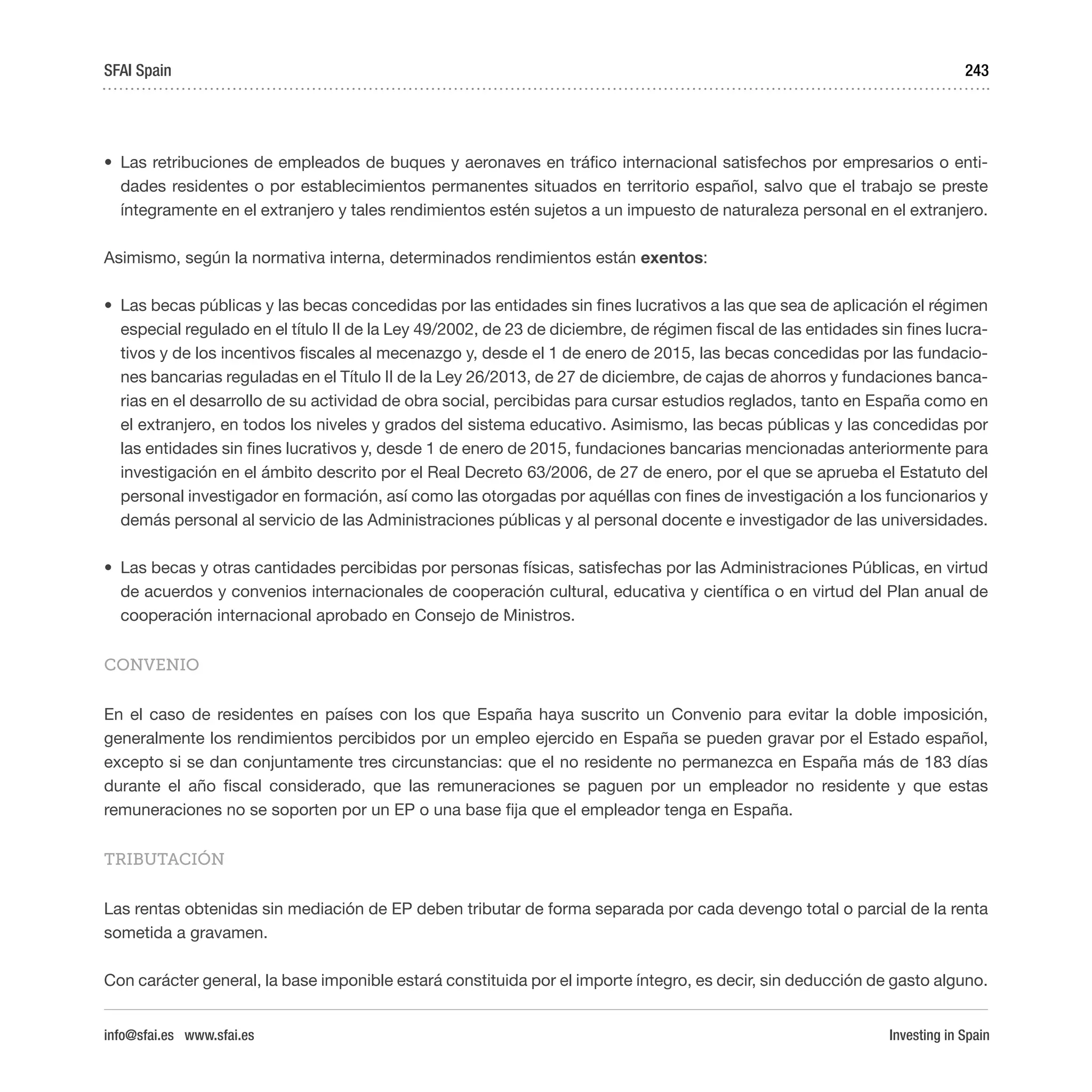 Investing in Spain
243
•	 Las retribuciones de empleados de buques y aeronaves en tráfico internacional satisfechos por empresarios o enti-
dades residentes o por establecimientos permanentes situados en territorio español, salvo que el trabajo se preste
íntegramente en el extranjero y tales rendimientos estén sujetos a un impuesto de naturaleza personal en el extranjero.
Asimismo, según la normativa interna, determinados rendimientos están exentos:
•	 Las becas públicas y las becas concedidas por las entidades sin fines lucrativos a las que sea de aplicación el régimen
especial regulado en el título II de la Ley 49/2002, de 23 de diciembre, de régimen fiscal de las entidades sin fines lucra-
tivos y de los incentivos fiscales al mecenazgo y, desde el 1 de enero de 2015, las becas concedidas por las fundacio-
nes bancarias reguladas en el Título II de la Ley 26/2013, de 27 de diciembre, de cajas de ahorros y fundaciones banca-
rias en el desarrollo de su actividad de obra social, percibidas para cursar estudios reglados, tanto en España como en
el extranjero, en todos los niveles y grados del sistema educativo. Asimismo, las becas públicas y las concedidas por
las entidades sin fines lucrativos y, desde 1 de enero de 2015, fundaciones bancarias mencionadas anteriormente para
investigación en el ámbito descrito por el Real Decreto 63/2006, de 27 de enero, por el que se aprueba el Estatuto del
personal investigador en formación, así como las otorgadas por aquéllas con fines de investigación a los funcionarios y
demás personal al servicio de las Administraciones públicas y al personal docente e investigador de las universidades.
•	 Las becas y otras cantidades percibidas por personas físicas, satisfechas por las Administraciones Públicas, en virtud
de acuerdos y convenios internacionales de cooperación cultural, educativa y científica o en virtud del Plan anual de
cooperación internacional aprobado en Consejo de Ministros.
CONVENIO
En el caso de residentes en países con los que España haya suscrito un Convenio para evitar la doble imposición,
generalmente los rendimientos percibidos por un empleo ejercido en España se pueden gravar por el Estado español,
excepto si se dan conjuntamente tres circunstancias: que el no residente no permanezca en España más de 183 días
durante el año fiscal considerado, que las remuneraciones se paguen por un empleador no residente y que estas
remuneraciones no se soporten por un EP o una base fija que el empleador tenga en España.
TRIBUTACIÓN
Las rentas obtenidas sin mediación de EP deben tributar de forma separada por cada devengo total o parcial de la renta
sometida a gravamen.
Con carácter general, la base imponible estará constituida por el importe íntegro, es decir, sin deducción de gasto alguno.
SFAI Spain
info@sfai.es www.sfai.es
 