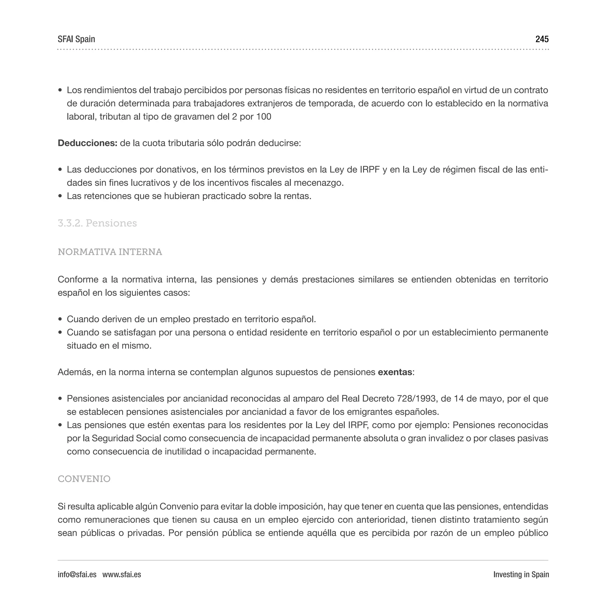 Investing in Spain
245
•	 Los rendimientos del trabajo percibidos por personas físicas no residentes en territorio español en virtud de un contrato
de duración determinada para trabajadores extranjeros de temporada, de acuerdo con lo establecido en la normativa
laboral, tributan al tipo de gravamen del 2 por 100
Deducciones: de la cuota tributaria sólo podrán deducirse:
•	 Las deducciones por donativos, en los términos previstos en la Ley de IRPF y en la Ley de régimen fiscal de las enti-
dades sin fines lucrativos y de los incentivos fiscales al mecenazgo.
•	 Las retenciones que se hubieran practicado sobre la rentas.
3.3.2. Pensiones
NORMATIVA INTERNA
Conforme a la normativa interna, las pensiones y demás prestaciones similares se entienden obtenidas en territorio
español en los siguientes casos:
•	 Cuando deriven de un empleo prestado en territorio español.
•	 Cuando se satisfagan por una persona o entidad residente en territorio español o por un establecimiento permanente
situado en el mismo.
Además, en la norma interna se contemplan algunos supuestos de pensiones exentas:
•	 Pensiones asistenciales por ancianidad reconocidas al amparo del Real Decreto 728/1993, de 14 de mayo, por el que
se establecen pensiones asistenciales por ancianidad a favor de los emigrantes españoles.
•	 Las pensiones que estén exentas para los residentes por la Ley del IRPF, como por ejemplo: Pensiones reconocidas
por la Seguridad Social como consecuencia de incapacidad permanente absoluta o gran invalidez o por clases pasivas
como consecuencia de inutilidad o incapacidad permanente.
CONVENIO
Si resulta aplicable algún Convenio para evitar la doble imposición, hay que tener en cuenta que las pensiones, entendidas
como remuneraciones que tienen su causa en un empleo ejercido con anterioridad, tienen distinto tratamiento según
sean públicas o privadas. Por pensión pública se entiende aquélla que es percibida por razón de un empleo público
SFAI Spain
info@sfai.es www.sfai.es
 