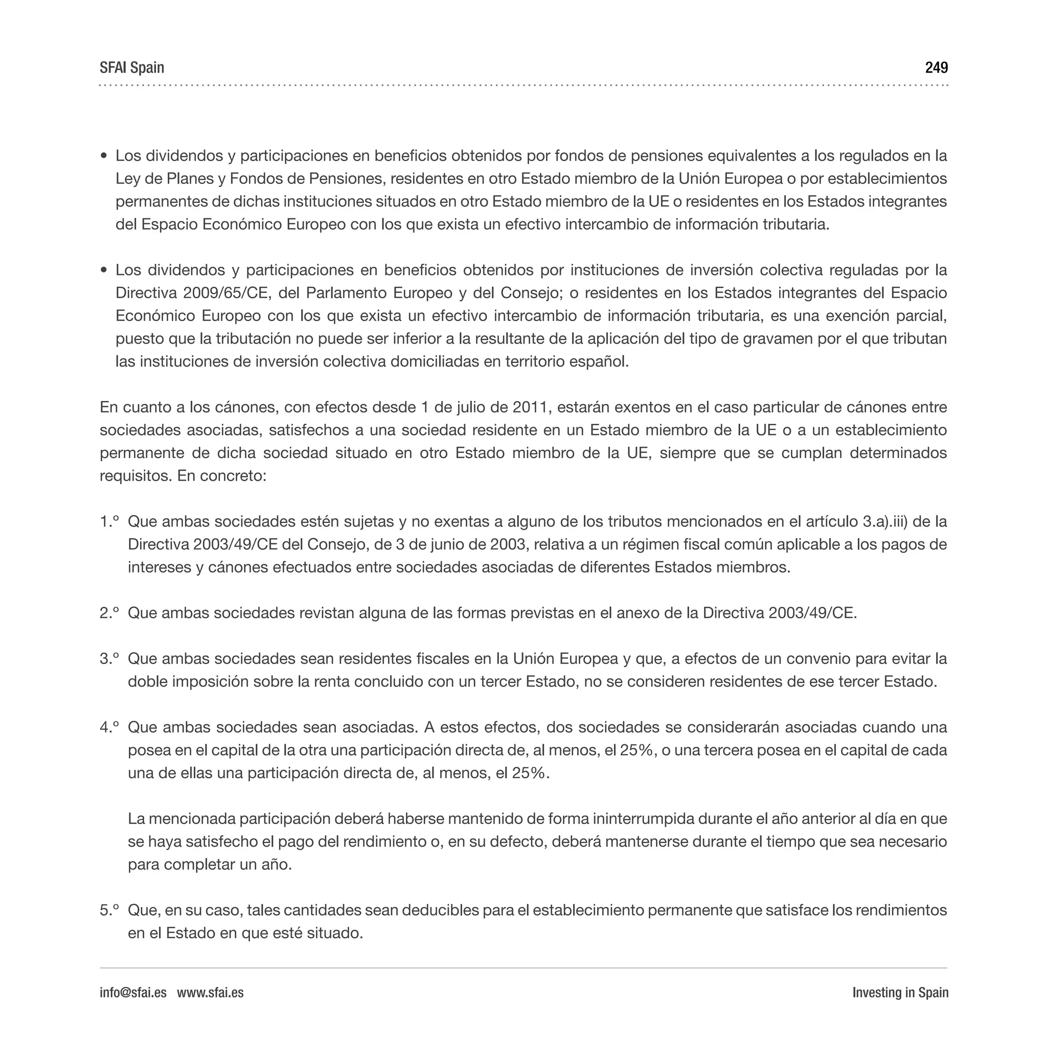 Investing in Spain
249
•	 Los dividendos y participaciones en beneficios obtenidos por fondos de pensiones equivalentes a los regulados en la
Ley de Planes y Fondos de Pensiones, residentes en otro Estado miembro de la Unión Europea o por establecimientos
permanentes de dichas instituciones situados en otro Estado miembro de la UE o residentes en los Estados integrantes
del Espacio Económico Europeo con los que exista un efectivo intercambio de información tributaria.
•	 Los dividendos y participaciones en beneficios obtenidos por instituciones de inversión colectiva reguladas por la
Directiva 2009/65/CE, del Parlamento Europeo y del Consejo; o residentes en los Estados integrantes del Espacio
Económico Europeo con los que exista un efectivo intercambio de información tributaria, es una exención parcial,
puesto que la tributación no puede ser inferior a la resultante de la aplicación del tipo de gravamen por el que tributan
las instituciones de inversión colectiva domiciliadas en territorio español.
En cuanto a los cánones, con efectos desde 1 de julio de 2011, estarán exentos en el caso particular de cánones entre
sociedades asociadas, satisfechos a una sociedad residente en un Estado miembro de la UE o a un establecimiento
permanente de dicha sociedad situado en otro Estado miembro de la UE, siempre que se cumplan determinados
requisitos. En concreto:
1.º	 Que ambas sociedades estén sujetas y no exentas a alguno de los tributos mencionados en el artículo 3.a).iii) de la
Directiva 2003/49/CE del Consejo, de 3 de junio de 2003, relativa a un régimen fiscal común aplicable a los pagos de
intereses y cánones efectuados entre sociedades asociadas de diferentes Estados miembros.
2.º	 Que ambas sociedades revistan alguna de las formas previstas en el anexo de la Directiva 2003/49/CE.
3.º	 Que ambas sociedades sean residentes fiscales en la Unión Europea y que, a efectos de un convenio para evitar la
doble imposición sobre la renta concluido con un tercer Estado, no se consideren residentes de ese tercer Estado.
4.º	 Que ambas sociedades sean asociadas. A estos efectos, dos sociedades se considerarán asociadas cuando una
posea en el capital de la otra una participación directa de, al menos, el 25%, o una tercera posea en el capital de cada
una de ellas una participación directa de, al menos, el 25%.
La mencionada participación deberá haberse mantenido de forma ininterrumpida durante el año anterior al día en que
se haya satisfecho el pago del rendimiento o, en su defecto, deberá mantenerse durante el tiempo que sea necesario
para completar un año.
5.º	 Que, en su caso, tales cantidades sean deducibles para el establecimiento permanente que satisface los rendimientos
en el Estado en que esté situado.
SFAI Spain
info@sfai.es www.sfai.es
 