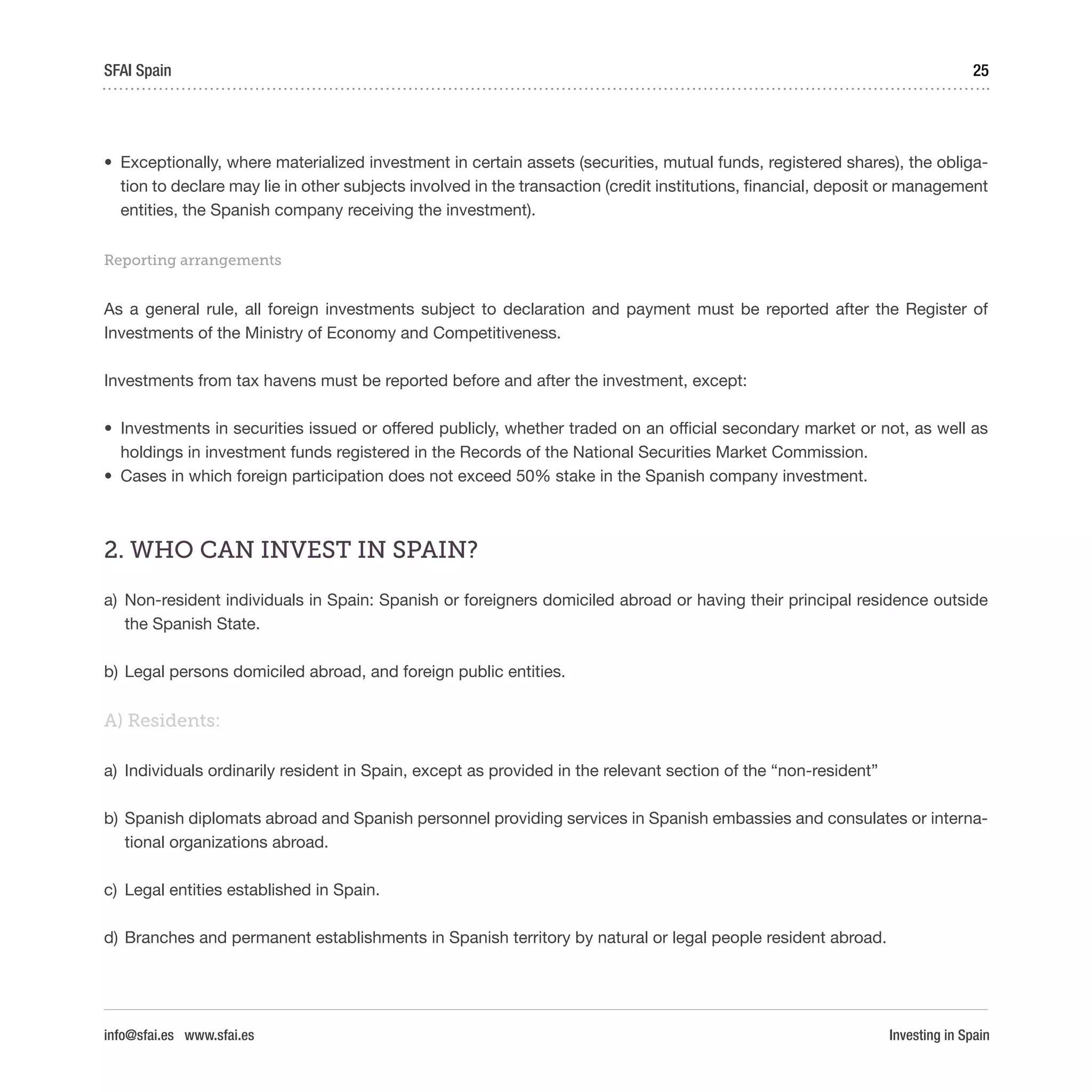 Investing in Spain
25SFAI Spain
info@sfai.es www.sfai.es
•	 Exceptionally, where materialized investment in certain assets (securities, mutual funds, registered shares), the obliga-
tion to declare may lie in other subjects involved in the transaction (credit institutions, financial, deposit or management
entities, the Spanish company receiving the investment).
Reporting arrangements
As a general rule, all foreign investments subject to declaration and payment must be reported after the Register of
Investments of the Ministry of Economy and Competitiveness.
Investments from tax havens must be reported before and after the investment, except:
•	 Investments in securities issued or offered publicly, whether traded on an official secondary market or not, as well as
holdings in investment funds registered in the Records of the National Securities Market Commission.
•	 Cases in which foreign participation does not exceed 50% stake in the Spanish company investment.
2. WHO CAN INVEST IN SPAIN?
a)	 Non-resident individuals in Spain: Spanish or foreigners domiciled abroad or having their principal residence outside
the Spanish State.
b)	Legal persons domiciled abroad, and foreign public entities.
A) Residents:
a)	 Individuals ordinarily resident in Spain, except as provided in the relevant section of the “non-resident”
b)	Spanish diplomats abroad and Spanish personnel providing services in Spanish embassies and consulates or interna-
tional organizations abroad.
c)	 Legal entities established in Spain.
d)	Branches and permanent establishments in Spanish territory by natural or legal people resident abroad.
 