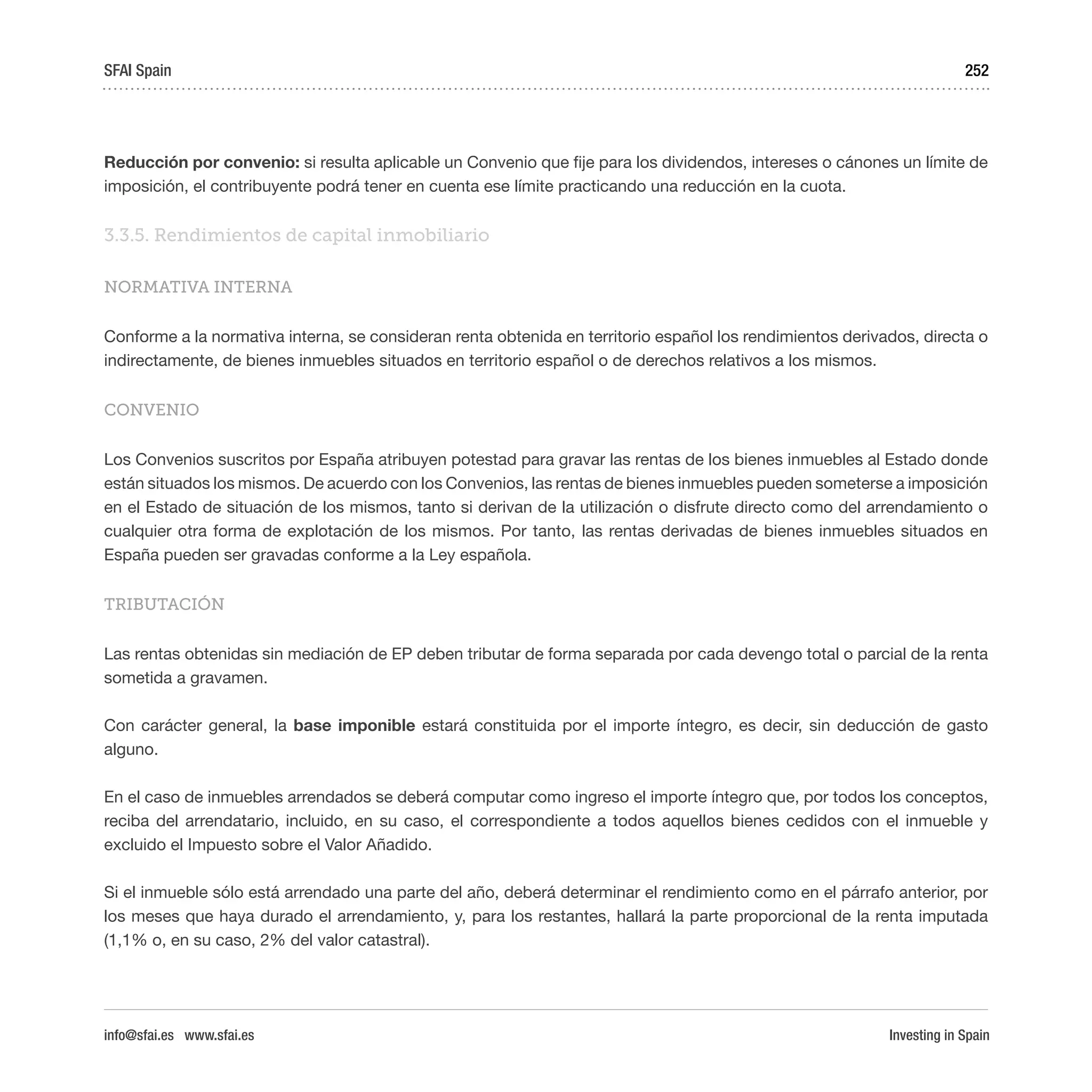 Investing in Spain
252
Reducción por convenio: si resulta aplicable un Convenio que fije para los dividendos, intereses o cánones un límite de
imposición, el contribuyente podrá tener en cuenta ese límite practicando una reducción en la cuota.
3.3.5. Rendimientos de capital inmobiliario
NORMATIVA INTERNA
Conforme a la normativa interna, se consideran renta obtenida en territorio español los rendimientos derivados, directa o
indirectamente, de bienes inmuebles situados en territorio español o de derechos relativos a los mismos.
CONVENIO
Los Convenios suscritos por España atribuyen potestad para gravar las rentas de los bienes inmuebles al Estado donde
están situados los mismos. De acuerdo con los Convenios, las rentas de bienes inmuebles pueden someterse a imposición
en el Estado de situación de los mismos, tanto si derivan de la utilización o disfrute directo como del arrendamiento o
cualquier otra forma de explotación de los mismos. Por tanto, las rentas derivadas de bienes inmuebles situados en
España pueden ser gravadas conforme a la Ley española.
TRIBUTACIÓN
Las rentas obtenidas sin mediación de EP deben tributar de forma separada por cada devengo total o parcial de la renta
sometida a gravamen.
Con carácter general, la base imponible estará constituida por el importe íntegro, es decir, sin deducción de gasto
alguno.
En el caso de inmuebles arrendados se deberá computar como ingreso el importe íntegro que, por todos los conceptos,
reciba del arrendatario, incluido, en su caso, el correspondiente a todos aquellos bienes cedidos con el inmueble y
excluido el Impuesto sobre el Valor Añadido.
Si el inmueble sólo está arrendado una parte del año, deberá determinar el rendimiento como en el párrafo anterior, por
los meses que haya durado el arrendamiento, y, para los restantes, hallará la parte proporcional de la renta imputada
(1,1% o, en su caso, 2% del valor catastral).
SFAI Spain
info@sfai.es www.sfai.es
 