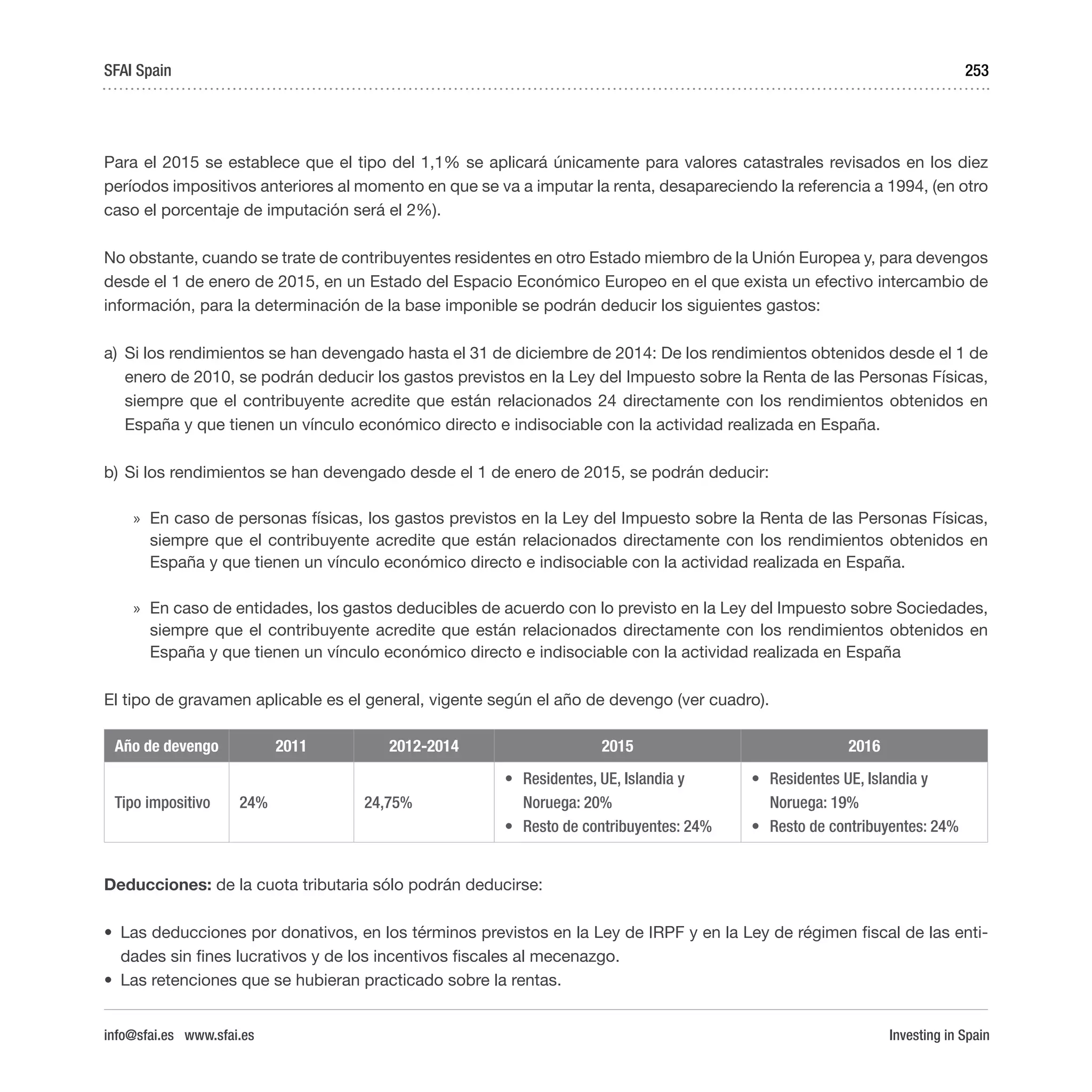 Investing in Spain
253
Para el 2015 se establece que el tipo del 1,1% se aplicará únicamente para valores catastrales revisados en los diez
períodos impositivos anteriores al momento en que se va a imputar la renta, desapareciendo la referencia a 1994, (en otro
caso el porcentaje de imputación será el 2%).
No obstante, cuando se trate de contribuyentes residentes en otro Estado miembro de la Unión Europea y, para devengos
desde el 1 de enero de 2015, en un Estado del Espacio Económico Europeo en el que exista un efectivo intercambio de
información, para la determinación de la base imponible se podrán deducir los siguientes gastos:
a)	 Si los rendimientos se han devengado hasta el 31 de diciembre de 2014: De los rendimientos obtenidos desde el 1 de
enero de 2010, se podrán deducir los gastos previstos en la Ley del Impuesto sobre la Renta de las Personas Físicas,
siempre que el contribuyente acredite que están relacionados 24 directamente con los rendimientos obtenidos en
España y que tienen un vínculo económico directo e indisociable con la actividad realizada en España.
b)	Si los rendimientos se han devengado desde el 1 de enero de 2015, se podrán deducir:
»» En caso de personas físicas, los gastos previstos en la Ley del Impuesto sobre la Renta de las Personas Físicas,
siempre que el contribuyente acredite que están relacionados directamente con los rendimientos obtenidos en
España y que tienen un vínculo económico directo e indisociable con la actividad realizada en España.
»» En caso de entidades, los gastos deducibles de acuerdo con lo previsto en la Ley del Impuesto sobre Sociedades,
siempre que el contribuyente acredite que están relacionados directamente con los rendimientos obtenidos en
España y que tienen un vínculo económico directo e indisociable con la actividad realizada en España
El tipo de gravamen aplicable es el general, vigente según el año de devengo (ver cuadro).
Año de devengo 2011 2012-2014 2015 2016
Tipo impositivo 24% 24,75%
•	 Residentes, UE, Islandia y
Noruega: 20%
•	 Resto de contribuyentes: 24%  
•	 Residentes UE, Islandia y
Noruega: 19%
•	 Resto de contribuyentes: 24%
Deducciones: de la cuota tributaria sólo podrán deducirse:
•	 Las deducciones por donativos, en los términos previstos en la Ley de IRPF y en la Ley de régimen fiscal de las enti-
dades sin fines lucrativos y de los incentivos fiscales al mecenazgo.
•	 Las retenciones que se hubieran practicado sobre la rentas.
SFAI Spain
info@sfai.es www.sfai.es
 