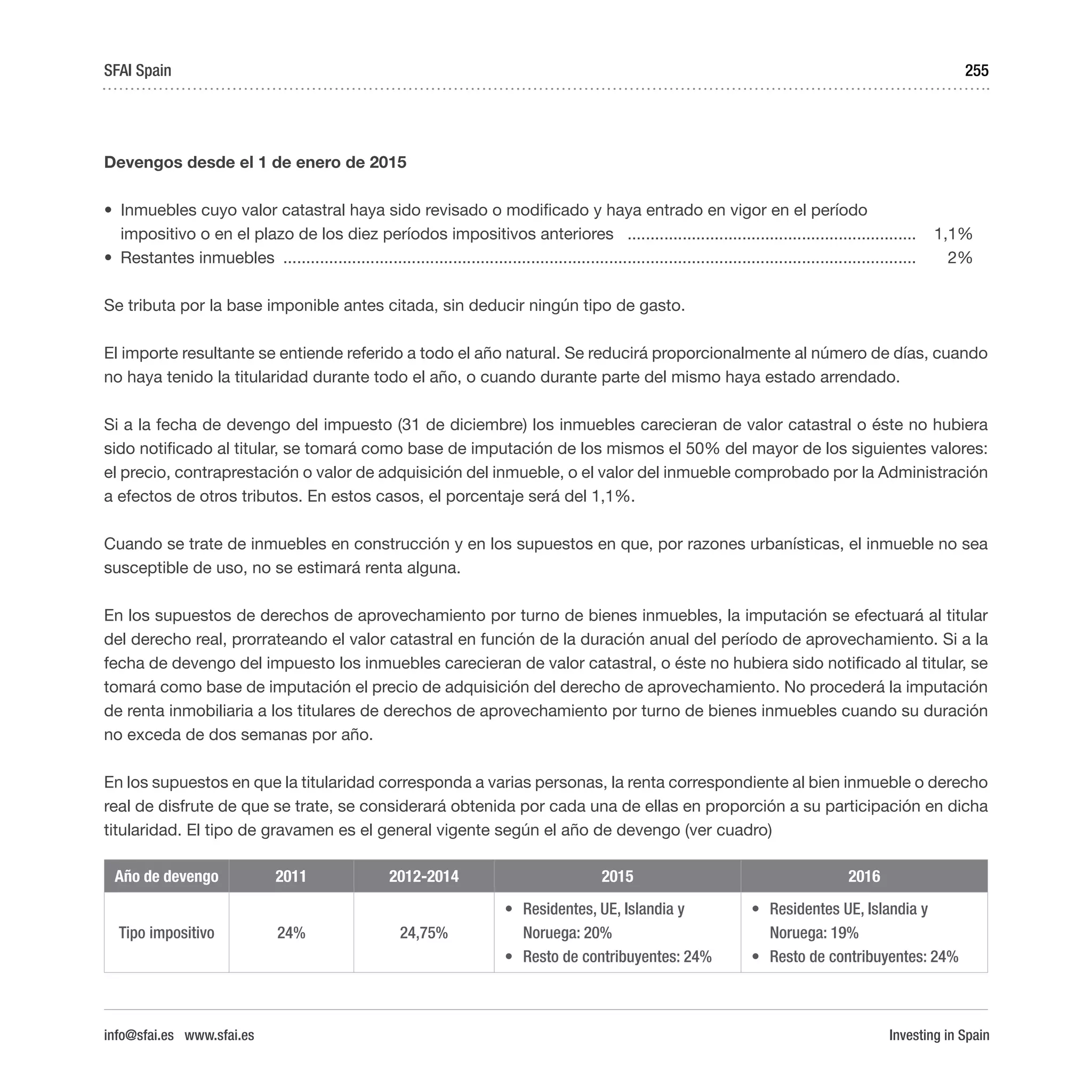 Investing in Spain
255
Devengos desde el 1 de enero de 2015
•	 Inmuebles cuyo valor catastral haya sido revisado o modificado y haya entrado en vigor en el período
impositivo o en el plazo de los diez períodos impositivos anteriores ................................................................	1,1%
•	 Restantes inmuebles ...........................................................................................................................................	2%
Se tributa por la base imponible antes citada, sin deducir ningún tipo de gasto.
El importe resultante se entiende referido a todo el año natural. Se reducirá proporcionalmente al número de días, cuando
no haya tenido la titularidad durante todo el año, o cuando durante parte del mismo haya estado arrendado.
Si a la fecha de devengo del impuesto (31 de diciembre) los inmuebles carecieran de valor catastral o éste no hubiera
sido notificado al titular, se tomará como base de imputación de los mismos el 50% del mayor de los siguientes valores:
el precio, contraprestación o valor de adquisición del inmueble, o el valor del inmueble comprobado por la Administración
a efectos de otros tributos. En estos casos, el porcentaje será del 1,1%.
Cuando se trate de inmuebles en construcción y en los supuestos en que, por razones urbanísticas, el inmueble no sea
susceptible de uso, no se estimará renta alguna.
En los supuestos de derechos de aprovechamiento por turno de bienes inmuebles, la imputación se efectuará al titular
del derecho real, prorrateando el valor catastral en función de la duración anual del período de aprovechamiento. Si a la
fecha de devengo del impuesto los inmuebles carecieran de valor catastral, o éste no hubiera sido notificado al titular, se
tomará como base de imputación el precio de adquisición del derecho de aprovechamiento. No procederá la imputación
de renta inmobiliaria a los titulares de derechos de aprovechamiento por turno de bienes inmuebles cuando su duración
no exceda de dos semanas por año.
En los supuestos en que la titularidad corresponda a varias personas, la renta correspondiente al bien inmueble o derecho
real de disfrute de que se trate, se considerará obtenida por cada una de ellas en proporción a su participación en dicha
titularidad. El tipo de gravamen es el general vigente según el año de devengo (ver cuadro)
Año de devengo 2011 2012-2014 2015 2016
Tipo impositivo 24% 24,75%
•	 Residentes, UE, Islandia y
Noruega: 20%
•	 Resto de contribuyentes: 24%  
•	 Residentes UE, Islandia y
Noruega: 19%
•	 Resto de contribuyentes: 24%
SFAI Spain
info@sfai.es www.sfai.es
 
