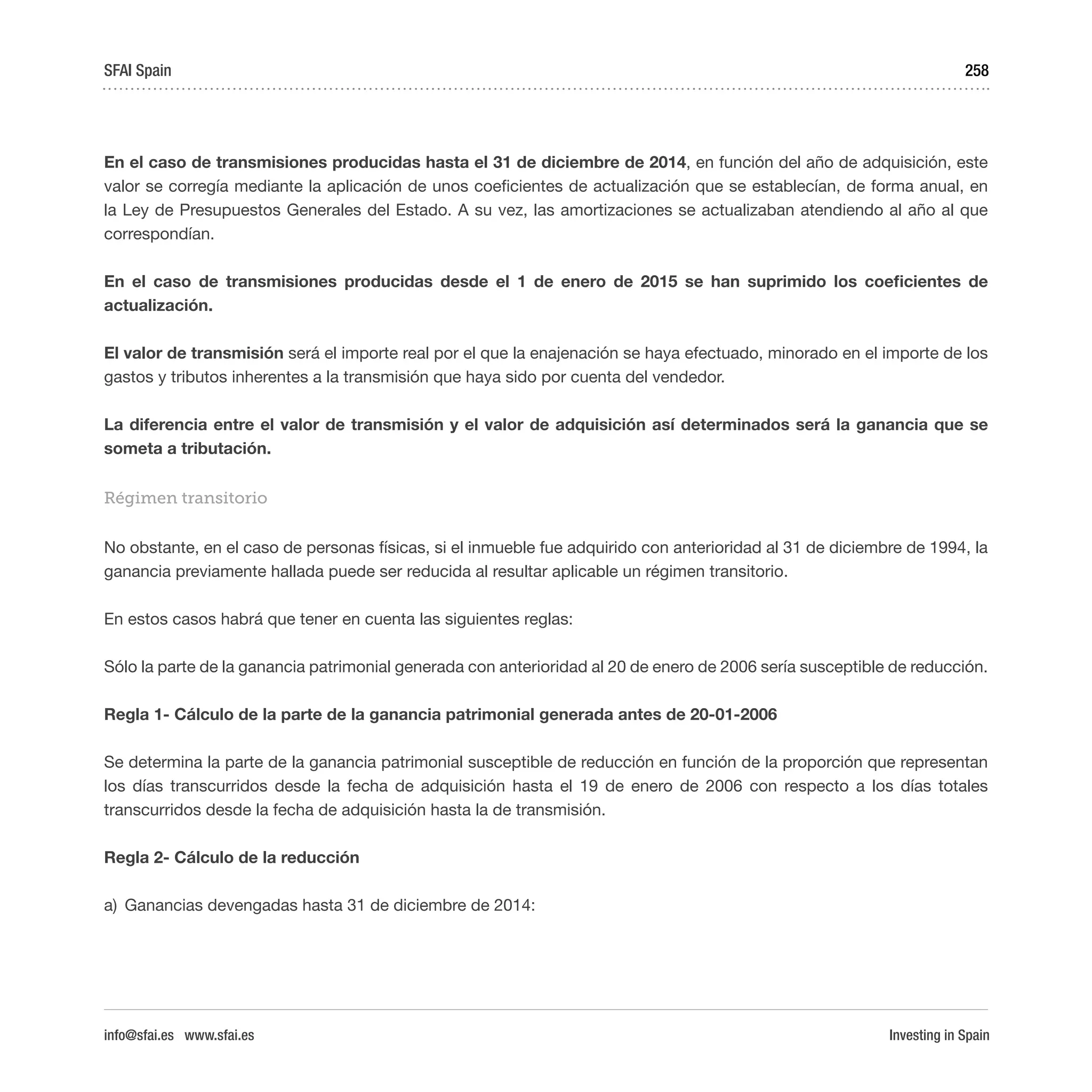 Investing in Spain
258
En el caso de transmisiones producidas hasta el 31 de diciembre de 2014, en función del año de adquisición, este
valor se corregía mediante la aplicación de unos coeficientes de actualización que se establecían, de forma anual, en
la Ley de Presupuestos Generales del Estado. A su vez, las amortizaciones se actualizaban atendiendo al año al que
correspondían.
En el caso de transmisiones producidas desde el 1 de enero de 2015 se han suprimido los coeficientes de
actualización.
El valor de transmisión será el importe real por el que la enajenación se haya efectuado, minorado en el importe de los
gastos y tributos inherentes a la transmisión que haya sido por cuenta del vendedor.
La diferencia entre el valor de transmisión y el valor de adquisición así determinados será la ganancia que se
someta a tributación.
Régimen transitorio
No obstante, en el caso de personas físicas, si el inmueble fue adquirido con anterioridad al 31 de diciembre de 1994, la
ganancia previamente hallada puede ser reducida al resultar aplicable un régimen transitorio.
En estos casos habrá que tener en cuenta las siguientes reglas:
Sólo la parte de la ganancia patrimonial generada con anterioridad al 20 de enero de 2006 sería susceptible de reducción.
Regla 1- Cálculo de la parte de la ganancia patrimonial generada antes de 20-01-2006
Se determina la parte de la ganancia patrimonial susceptible de reducción en función de la proporción que representan
los días transcurridos desde la fecha de adquisición hasta el 19 de enero de 2006 con respecto a los días totales
transcurridos desde la fecha de adquisición hasta la de transmisión.
Regla 2- Cálculo de la reducción
a)	 Ganancias devengadas hasta 31 de diciembre de 2014:
SFAI Spain
info@sfai.es www.sfai.es
 