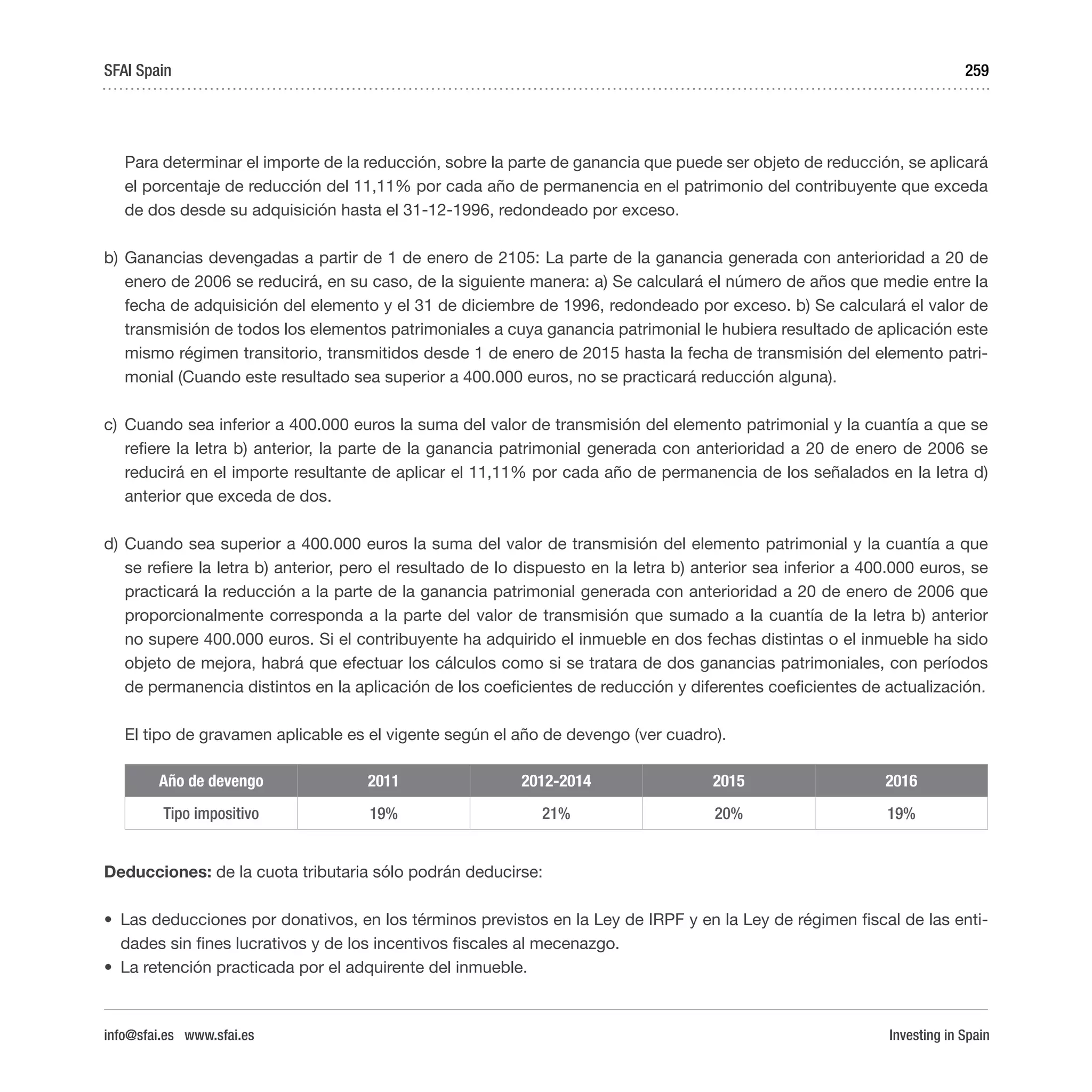 Investing in Spain
259
Para determinar el importe de la reducción, sobre la parte de ganancia que puede ser objeto de reducción, se aplicará
el porcentaje de reducción del 11,11% por cada año de permanencia en el patrimonio del contribuyente que exceda
de dos desde su adquisición hasta el 31-12-1996, redondeado por exceso.
b)	Ganancias devengadas a partir de 1 de enero de 2105: La parte de la ganancia generada con anterioridad a 20 de
enero de 2006 se reducirá, en su caso, de la siguiente manera: a) Se calculará el número de años que medie entre la
fecha de adquisición del elemento y el 31 de diciembre de 1996, redondeado por exceso. b) Se calculará el valor de
transmisión de todos los elementos patrimoniales a cuya ganancia patrimonial le hubiera resultado de aplicación este
mismo régimen transitorio, transmitidos desde 1 de enero de 2015 hasta la fecha de transmisión del elemento patri-
monial (Cuando este resultado sea superior a 400.000 euros, no se practicará reducción alguna).
c)	 Cuando sea inferior a 400.000 euros la suma del valor de transmisión del elemento patrimonial y la cuantía a que se
refiere la letra b) anterior, la parte de la ganancia patrimonial generada con anterioridad a 20 de enero de 2006 se
reducirá en el importe resultante de aplicar el 11,11% por cada año de permanencia de los señalados en la letra d)
anterior que exceda de dos.
d)	Cuando sea superior a 400.000 euros la suma del valor de transmisión del elemento patrimonial y la cuantía a que
se refiere la letra b) anterior, pero el resultado de lo dispuesto en la letra b) anterior sea inferior a 400.000 euros, se
practicará la reducción a la parte de la ganancia patrimonial generada con anterioridad a 20 de enero de 2006 que
proporcionalmente corresponda a la parte del valor de transmisión que sumado a la cuantía de la letra b) anterior
no supere 400.000 euros. Si el contribuyente ha adquirido el inmueble en dos fechas distintas o el inmueble ha sido
objeto de mejora, habrá que efectuar los cálculos como si se tratara de dos ganancias patrimoniales, con períodos
de permanencia distintos en la aplicación de los coeficientes de reducción y diferentes coeficientes de actualización.
El tipo de gravamen aplicable es el vigente según el año de devengo (ver cuadro).
Año de devengo 2011 2012-2014 2015 2016
Tipo impositivo 19% 21% 20% 19%
Deducciones: de la cuota tributaria sólo podrán deducirse:
•	 Las deducciones por donativos, en los términos previstos en la Ley de IRPF y en la Ley de régimen fiscal de las enti-
dades sin fines lucrativos y de los incentivos fiscales al mecenazgo.
•	 La retención practicada por el adquirente del inmueble.
SFAI Spain
info@sfai.es www.sfai.es
 