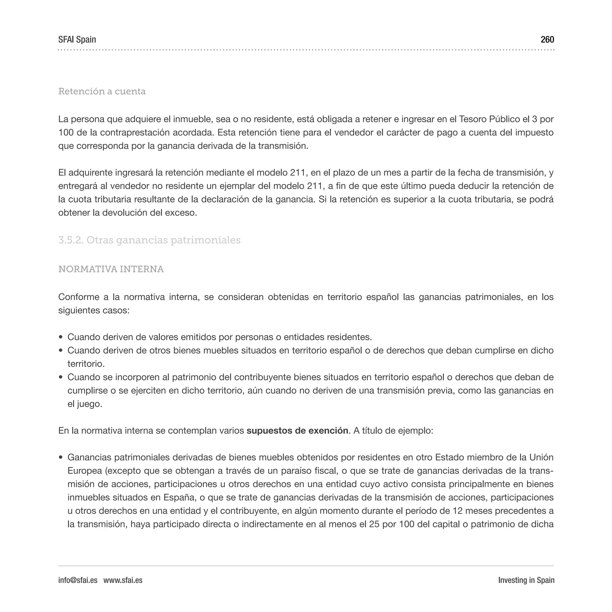 Investing in Spain
260
Retención a cuenta
La persona que adquiere el inmueble, sea o no residente, está obligada a retener e ingresar en el Tesoro Público el 3 por
100 de la contraprestación acordada. Esta retención tiene para el vendedor el carácter de pago a cuenta del impuesto
que corresponda por la ganancia derivada de la transmisión.
El adquirente ingresará la retención mediante el modelo 211, en el plazo de un mes a partir de la fecha de transmisión, y
entregará al vendedor no residente un ejemplar del modelo 211, a fin de que este último pueda deducir la retención de
la cuota tributaria resultante de la declaración de la ganancia. Si la retención es superior a la cuota tributaria, se podrá
obtener la devolución del exceso.
3.5.2. Otras ganancias patrimoniales
NORMATIVA INTERNA
Conforme a la normativa interna, se consideran obtenidas en territorio español las ganancias patrimoniales, en los
siguientes casos:
•	 Cuando deriven de valores emitidos por personas o entidades residentes.
•	 Cuando deriven de otros bienes muebles situados en territorio español o de derechos que deban cumplirse en dicho
territorio.
•	 Cuando se incorporen al patrimonio del contribuyente bienes situados en territorio español o derechos que deban de
cumplirse o se ejerciten en dicho territorio, aún cuando no deriven de una transmisión previa, como las ganancias en
el juego.
En la normativa interna se contemplan varios supuestos de exención. A título de ejemplo:
•	 Ganancias patrimoniales derivadas de bienes muebles obtenidos por residentes en otro Estado miembro de la Unión
Europea (excepto que se obtengan a través de un paraíso fiscal, o que se trate de ganancias derivadas de la trans-
misión de acciones, participaciones u otros derechos en una entidad cuyo activo consista principalmente en bienes
inmuebles situados en España, o que se trate de ganancias derivadas de la transmisión de acciones, participaciones
u otros derechos en una entidad y el contribuyente, en algún momento durante el período de 12 meses precedentes a
la transmisión, haya participado directa o indirectamente en al menos el 25 por 100 del capital o patrimonio de dicha
SFAI Spain
info@sfai.es www.sfai.es
 