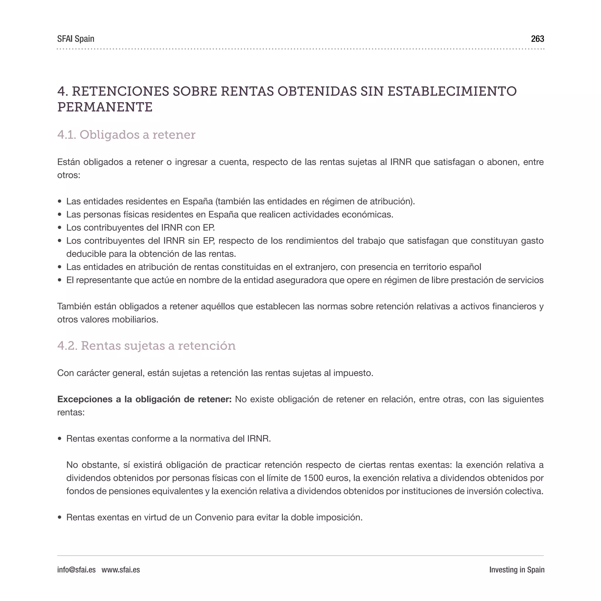 Investing in Spain
263
4. RETENCIONES SOBRE RENTAS OBTENIDAS SIN ESTABLECIMIENTO
PERMANENTE
4.1. Obligados a retener
Están obligados a retener o ingresar a cuenta, respecto de las rentas sujetas al IRNR que satisfagan o abonen, entre
otros:
•	 Las entidades residentes en España (también las entidades en régimen de atribución).
•	 Las personas físicas residentes en España que realicen actividades económicas.
•	 Los contribuyentes del IRNR con EP.
•	 Los contribuyentes del IRNR sin EP, respecto de los rendimientos del trabajo que satisfagan que constituyan gasto
deducible para la obtención de las rentas.
•	 Las entidades en atribución de rentas constituidas en el extranjero, con presencia en territorio español
•	 El representante que actúe en nombre de la entidad aseguradora que opere en régimen de libre prestación de servicios
También están obligados a retener aquéllos que establecen las normas sobre retención relativas a activos financieros y
otros valores mobiliarios.
4.2. Rentas sujetas a retención
Con carácter general, están sujetas a retención las rentas sujetas al impuesto.
Excepciones a la obligación de retener: No existe obligación de retener en relación, entre otras, con las siguientes
rentas:
•	 Rentas exentas conforme a la normativa del IRNR.
No obstante, sí existirá obligación de practicar retención respecto de ciertas rentas exentas: la exención relativa a
dividendos obtenidos por personas físicas con el límite de 1500 euros, la exención relativa a dividendos obtenidos por
fondos de pensiones equivalentes y la exención relativa a dividendos obtenidos por instituciones de inversión colectiva.
•	 Rentas exentas en virtud de un Convenio para evitar la doble imposición.
SFAI Spain
info@sfai.es www.sfai.es
 