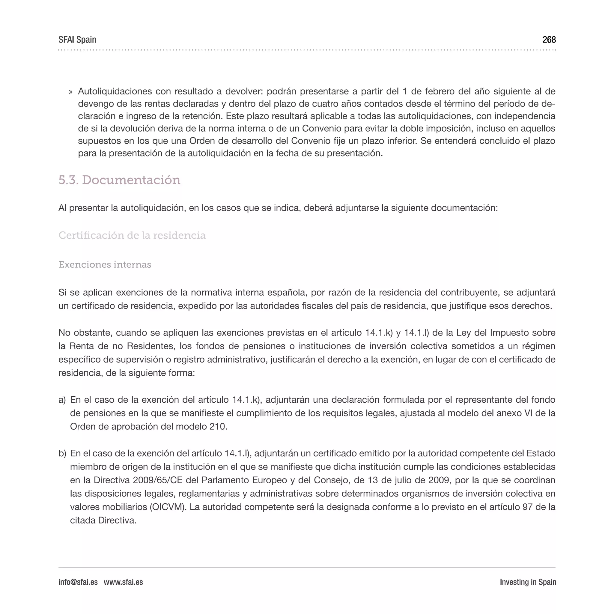 Investing in Spain
268
»» Autoliquidaciones con resultado a devolver: podrán presentarse a partir del 1 de febrero del año siguiente al de
devengo de las rentas declaradas y dentro del plazo de cuatro años contados desde el término del período de de-
claración e ingreso de la retención. Este plazo resultará aplicable a todas las autoliquidaciones, con independencia
de si la devolución deriva de la norma interna o de un Convenio para evitar la doble imposición, incluso en aquellos
supuestos en los que una Orden de desarrollo del Convenio fije un plazo inferior. Se entenderá concluido el plazo
para la presentación de la autoliquidación en la fecha de su presentación.
5.3. Documentación
Al presentar la autoliquidación, en los casos que se indica, deberá adjuntarse la siguiente documentación:
Certificación de la residencia
Exenciones internas
Si se aplican exenciones de la normativa interna española, por razón de la residencia del contribuyente, se adjuntará
un certificado de residencia, expedido por las autoridades fiscales del país de residencia, que justifique esos derechos.
No obstante, cuando se apliquen las exenciones previstas en el artículo 14.1.k) y 14.1.l) de la Ley del Impuesto sobre
la Renta de no Residentes, los fondos de pensiones o instituciones de inversión colectiva sometidos a un régimen
específico de supervisión o registro administrativo, justificarán el derecho a la exención, en lugar de con el certificado de
residencia, de la siguiente forma:
a)	 En el caso de la exención del artículo 14.1.k), adjuntarán una declaración formulada por el representante del fondo
de pensiones en la que se manifieste el cumplimiento de los requisitos legales, ajustada al modelo del anexo VI de la
Orden de aprobación del modelo 210.
b)	En el caso de la exención del artículo 14.1.l), adjuntarán un certificado emitido por la autoridad competente del Estado
miembro de origen de la institución en el que se manifieste que dicha institución cumple las condiciones establecidas
en la Directiva 2009/65/CE del Parlamento Europeo y del Consejo, de 13 de julio de 2009, por la que se coordinan
las disposiciones legales, reglamentarias y administrativas sobre determinados organismos de inversión colectiva en
valores mobiliarios (OICVM). La autoridad competente será la designada conforme a lo previsto en el artículo 97 de la
citada Directiva.
SFAI Spain
info@sfai.es www.sfai.es
 