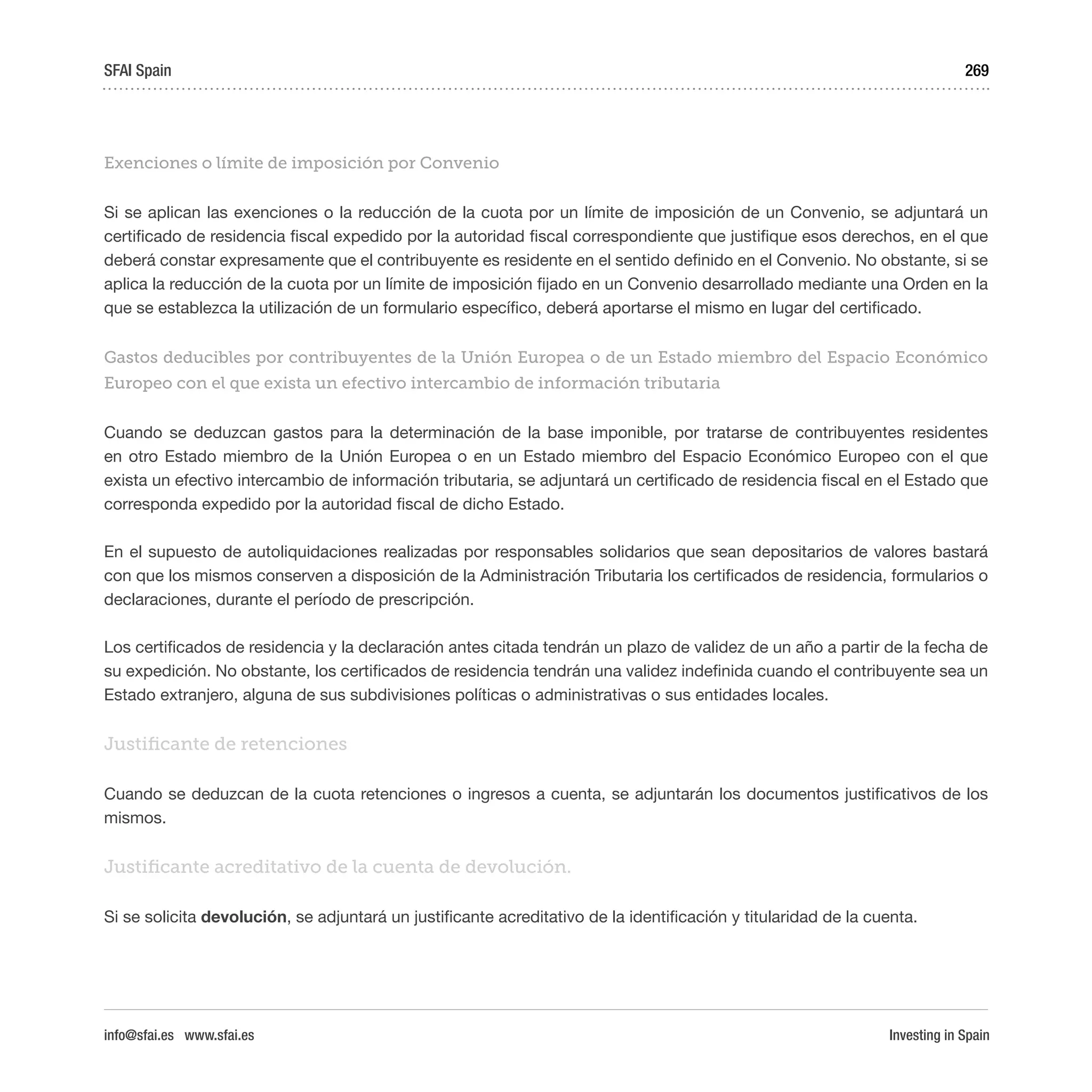 Investing in Spain
269
Exenciones o límite de imposición por Convenio
Si se aplican las exenciones o la reducción de la cuota por un límite de imposición de un Convenio, se adjuntará un
certificado de residencia fiscal expedido por la autoridad fiscal correspondiente que justifique esos derechos, en el que
deberá constar expresamente que el contribuyente es residente en el sentido definido en el Convenio. No obstante, si se
aplica la reducción de la cuota por un límite de imposición fijado en un Convenio desarrollado mediante una Orden en la
que se establezca la utilización de un formulario específico, deberá aportarse el mismo en lugar del certificado.
Gastos deducibles por contribuyentes de la Unión Europea o de un Estado miembro del Espacio Económico
Europeo con el que exista un efectivo intercambio de información tributaria
Cuando se deduzcan gastos para la determinación de la base imponible, por tratarse de contribuyentes residentes
en otro Estado miembro de la Unión Europea o en un Estado miembro del Espacio Económico Europeo con el que
exista un efectivo intercambio de información tributaria, se adjuntará un certificado de residencia fiscal en el Estado que
corresponda expedido por la autoridad fiscal de dicho Estado.
En el supuesto de autoliquidaciones realizadas por responsables solidarios que sean depositarios de valores bastará
con que los mismos conserven a disposición de la Administración Tributaria los certificados de residencia, formularios o
declaraciones, durante el período de prescripción.
Los certificados de residencia y la declaración antes citada tendrán un plazo de validez de un año a partir de la fecha de
su expedición. No obstante, los certificados de residencia tendrán una validez indefinida cuando el contribuyente sea un
Estado extranjero, alguna de sus subdivisiones políticas o administrativas o sus entidades locales.
Justificante de retenciones
Cuando se deduzcan de la cuota retenciones o ingresos a cuenta, se adjuntarán los documentos justificativos de los
mismos.
Justificante acreditativo de la cuenta de devolución.
Si se solicita devolución, se adjuntará un justificante acreditativo de la identificación y titularidad de la cuenta.
SFAI Spain
info@sfai.es www.sfai.es
 