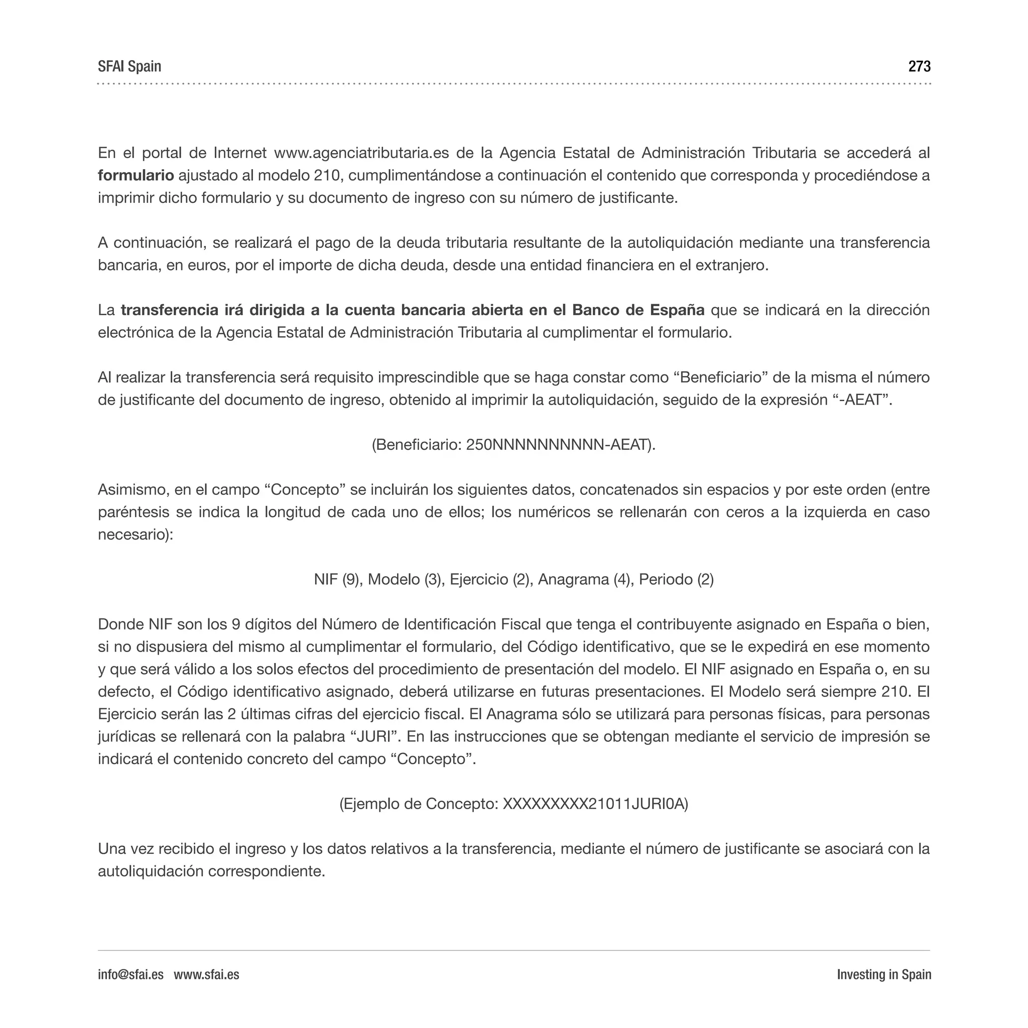 Investing in Spain
273
En el portal de Internet www.agenciatributaria.es de la Agencia Estatal de Administración Tributaria se accederá al
formulario ajustado al modelo 210, cumplimentándose a continuación el contenido que corresponda y procediéndose a
imprimir dicho formulario y su documento de ingreso con su número de justificante.
A continuación, se realizará el pago de la deuda tributaria resultante de la autoliquidación mediante una transferencia
bancaria, en euros, por el importe de dicha deuda, desde una entidad financiera en el extranjero.
La transferencia irá dirigida a la cuenta bancaria abierta en el Banco de España que se indicará en la dirección
electrónica de la Agencia Estatal de Administración Tributaria al cumplimentar el formulario.
Al realizar la transferencia será requisito imprescindible que se haga constar como “Beneficiario” de la misma el número
de justificante del documento de ingreso, obtenido al imprimir la autoliquidación, seguido de la expresión “-AEAT”.
(Beneficiario: 250NNNNNNNNNN-AEAT).
Asimismo, en el campo “Concepto” se incluirán los siguientes datos, concatenados sin espacios y por este orden (entre
paréntesis se indica la longitud de cada uno de ellos; los numéricos se rellenarán con ceros a la izquierda en caso
necesario):
NIF (9), Modelo (3), Ejercicio (2), Anagrama (4), Periodo (2)
Donde NIF son los 9 dígitos del Número de Identificación Fiscal que tenga el contribuyente asignado en España o bien,
si no dispusiera del mismo al cumplimentar el formulario, del Código identificativo, que se le expedirá en ese momento
y que será válido a los solos efectos del procedimiento de presentación del modelo. El NIF asignado en España o, en su
defecto, el Código identificativo asignado, deberá utilizarse en futuras presentaciones. El Modelo será siempre 210. El
Ejercicio serán las 2 últimas cifras del ejercicio fiscal. El Anagrama sólo se utilizará para personas físicas, para personas
jurídicas se rellenará con la palabra “JURI”. En las instrucciones que se obtengan mediante el servicio de impresión se
indicará el contenido concreto del campo “Concepto”.
(Ejemplo de Concepto: XXXXXXXXX21011JURI0A)
Una vez recibido el ingreso y los datos relativos a la transferencia, mediante el número de justificante se asociará con la
autoliquidación correspondiente.
SFAI Spain
info@sfai.es www.sfai.es
 