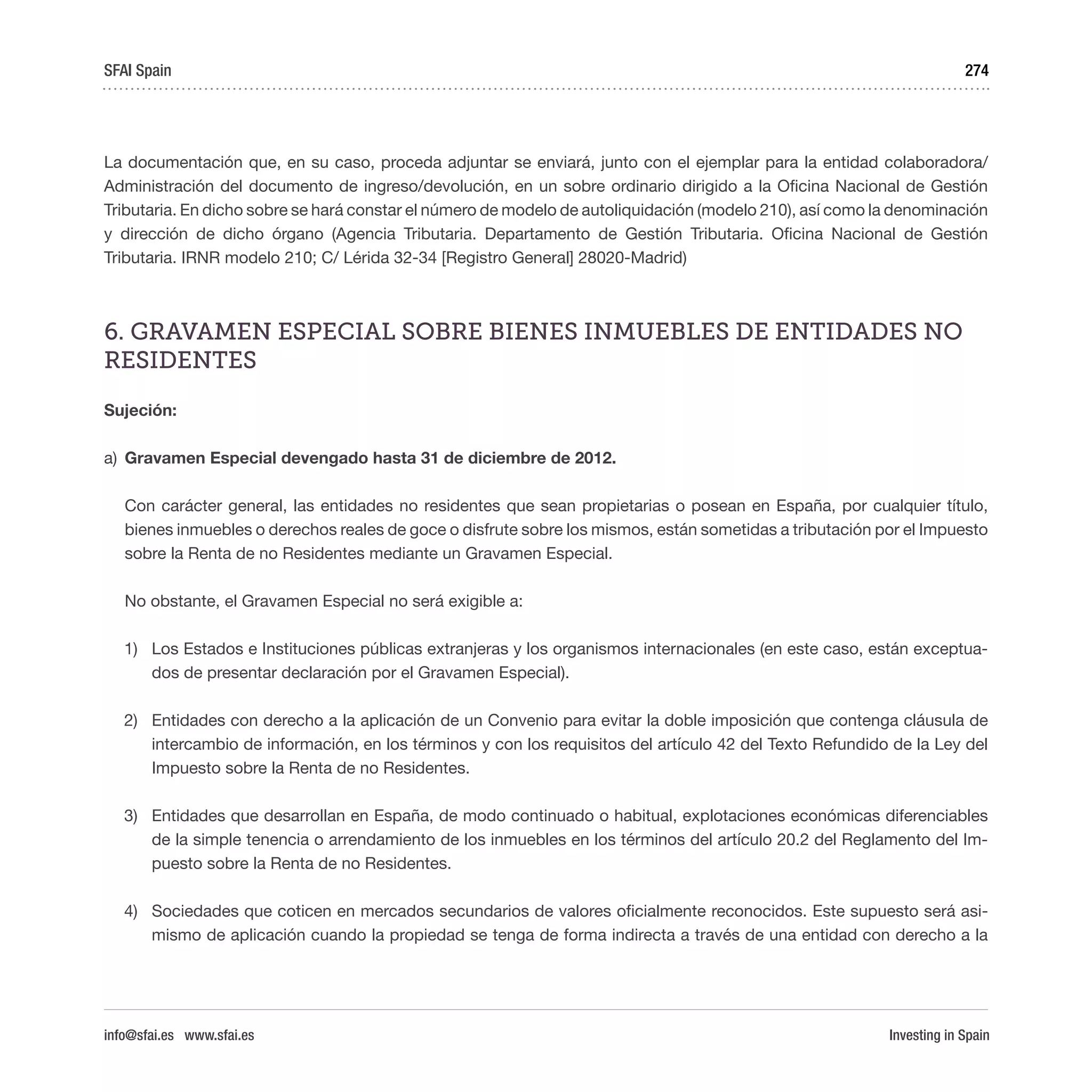 Investing in Spain
274
La documentación que, en su caso, proceda adjuntar se enviará, junto con el ejemplar para la entidad colaboradora/
Administración del documento de ingreso/devolución, en un sobre ordinario dirigido a la Oficina Nacional de Gestión
Tributaria. En dicho sobre se hará constar el número de modelo de autoliquidación (modelo 210), así como la denominación
y dirección de dicho órgano (Agencia Tributaria. Departamento de Gestión Tributaria. Oficina Nacional de Gestión
Tributaria. IRNR modelo 210; C/ Lérida 32-34 [Registro General] 28020-Madrid)
6. GRAVAMEN ESPECIAL SOBRE BIENES INMUEBLES DE ENTIDADES NO
RESIDENTES
Sujeción:
a)	 Gravamen Especial devengado hasta 31 de diciembre de 2012.
Con carácter general, las entidades no residentes que sean propietarias o posean en España, por cualquier título,
bienes inmuebles o derechos reales de goce o disfrute sobre los mismos, están sometidas a tributación por el Impuesto
sobre la Renta de no Residentes mediante un Gravamen Especial.
No obstante, el Gravamen Especial no será exigible a:
1)	 Los Estados e Instituciones públicas extranjeras y los organismos internacionales (en este caso, están exceptua-
dos de presentar declaración por el Gravamen Especial).
2)	 Entidades con derecho a la aplicación de un Convenio para evitar la doble imposición que contenga cláusula de
intercambio de información, en los términos y con los requisitos del artículo 42 del Texto Refundido de la Ley del
Impuesto sobre la Renta de no Residentes.
3)	 Entidades que desarrollan en España, de modo continuado o habitual, explotaciones económicas diferenciables
de la simple tenencia o arrendamiento de los inmuebles en los términos del artículo 20.2 del Reglamento del Im-
puesto sobre la Renta de no Residentes.
4)	 Sociedades que coticen en mercados secundarios de valores oficialmente reconocidos. Este supuesto será asi-
mismo de aplicación cuando la propiedad se tenga de forma indirecta a través de una entidad con derecho a la
SFAI Spain
info@sfai.es www.sfai.es
 