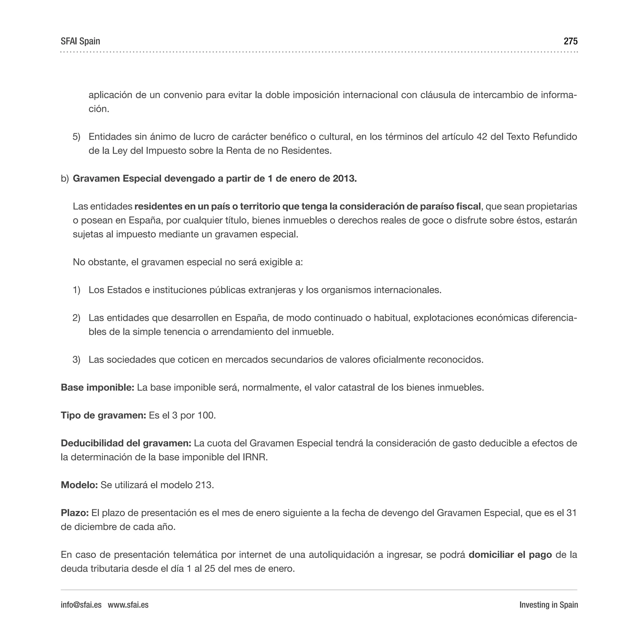 Investing in Spain
275
aplicación de un convenio para evitar la doble imposición internacional con cláusula de intercambio de informa-
ción.
5)	 Entidades sin ánimo de lucro de carácter benéfico o cultural, en los términos del artículo 42 del Texto Refundido
de la Ley del Impuesto sobre la Renta de no Residentes.
b)	Gravamen Especial devengado a partir de 1 de enero de 2013.
Las entidades residentes en un país o territorio que tenga la consideración de paraíso fiscal, que sean propietarias
o posean en España, por cualquier título, bienes inmuebles o derechos reales de goce o disfrute sobre éstos, estarán
sujetas al impuesto mediante un gravamen especial.
No obstante, el gravamen especial no será exigible a:
1)	 Los Estados e instituciones públicas extranjeras y los organismos internacionales.
2)	 Las entidades que desarrollen en España, de modo continuado o habitual, explotaciones económicas diferencia-
bles de la simple tenencia o arrendamiento del inmueble.
3)	 Las sociedades que coticen en mercados secundarios de valores oficialmente reconocidos.
Base imponible: La base imponible será, normalmente, el valor catastral de los bienes inmuebles.
Tipo de gravamen: Es el 3 por 100.
Deducibilidad del gravamen: La cuota del Gravamen Especial tendrá la consideración de gasto deducible a efectos de
la determinación de la base imponible del IRNR.
Modelo: Se utilizará el modelo 213.
Plazo: El plazo de presentación es el mes de enero siguiente a la fecha de devengo del Gravamen Especial, que es el 31
de diciembre de cada año.
En caso de presentación telemática por internet de una autoliquidación a ingresar, se podrá domiciliar el pago de la
deuda tributaria desde el día 1 al 25 del mes de enero.
SFAI Spain
info@sfai.es www.sfai.es
 