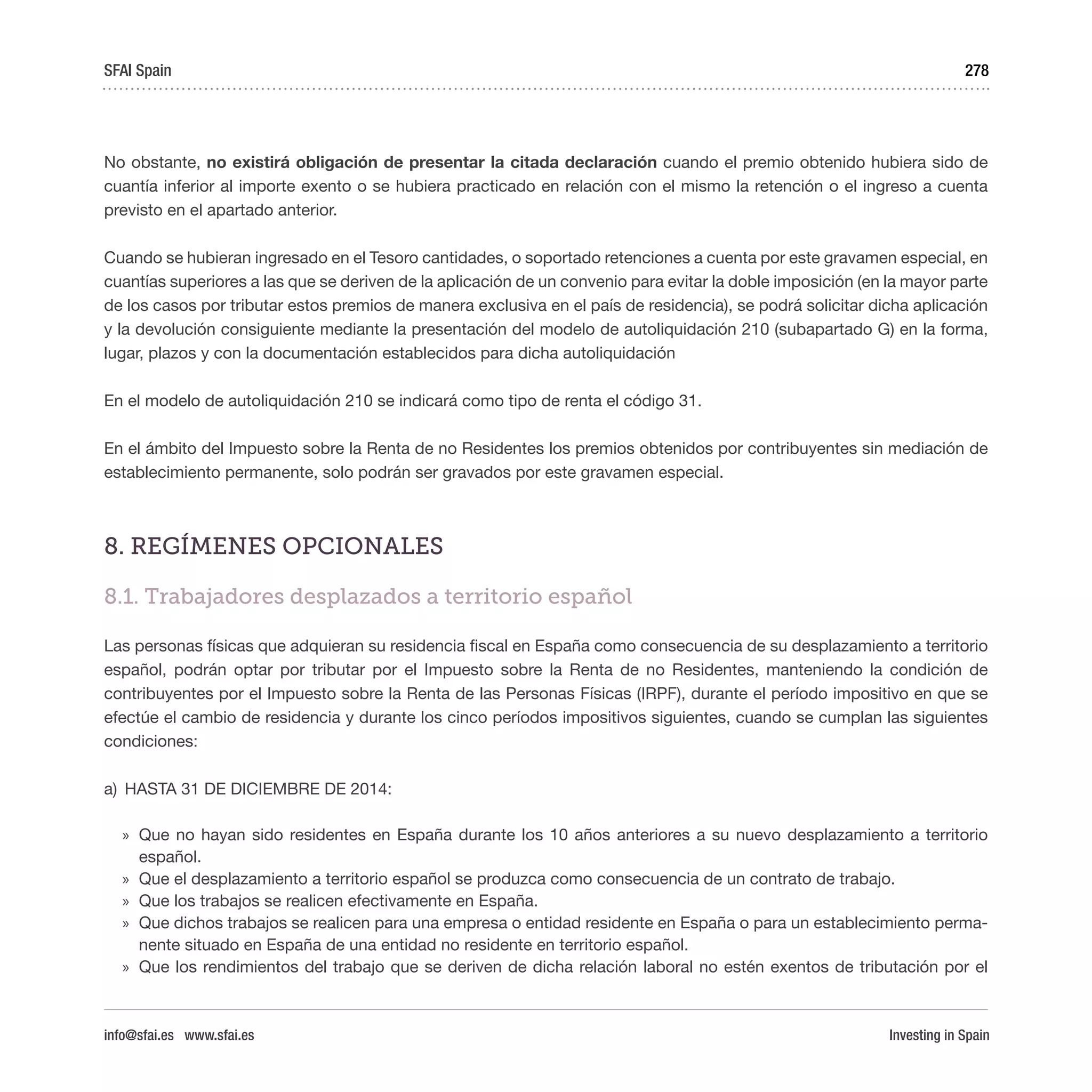 Investing in Spain
278
No obstante, no existirá obligación de presentar la citada declaración cuando el premio obtenido hubiera sido de
cuantía inferior al importe exento o se hubiera practicado en relación con el mismo la retención o el ingreso a cuenta
previsto en el apartado anterior.
Cuando se hubieran ingresado en el Tesoro cantidades, o soportado retenciones a cuenta por este gravamen especial, en
cuantías superiores a las que se deriven de la aplicación de un convenio para evitar la doble imposición (en la mayor parte
de los casos por tributar estos premios de manera exclusiva en el país de residencia), se podrá solicitar dicha aplicación
y la devolución consiguiente mediante la presentación del modelo de autoliquidación 210 (subapartado G) en la forma,
lugar, plazos y con la documentación establecidos para dicha autoliquidación
En el modelo de autoliquidación 210 se indicará como tipo de renta el código 31.
En el ámbito del Impuesto sobre la Renta de no Residentes los premios obtenidos por contribuyentes sin mediación de
establecimiento permanente, solo podrán ser gravados por este gravamen especial.
8. REGÍMENES OPCIONALES
8.1. Trabajadores desplazados a territorio español
Las personas físicas que adquieran su residencia fiscal en España como consecuencia de su desplazamiento a territorio
español, podrán optar por tributar por el Impuesto sobre la Renta de no Residentes, manteniendo la condición de
contribuyentes por el Impuesto sobre la Renta de las Personas Físicas (IRPF), durante el período impositivo en que se
efectúe el cambio de residencia y durante los cinco períodos impositivos siguientes, cuando se cumplan las siguientes
condiciones:
a)	 HASTA 31 DE DICIEMBRE DE 2014:
»» Que no hayan sido residentes en España durante los 10 años anteriores a su nuevo desplazamiento a territorio
español.
»» Que el desplazamiento a territorio español se produzca como consecuencia de un contrato de trabajo.
»» Que los trabajos se realicen efectivamente en España.
»» Que dichos trabajos se realicen para una empresa o entidad residente en España o para un establecimiento perma-
nente situado en España de una entidad no residente en territorio español.
»» Que los rendimientos del trabajo que se deriven de dicha relación laboral no estén exentos de tributación por el
SFAI Spain
info@sfai.es www.sfai.es
 