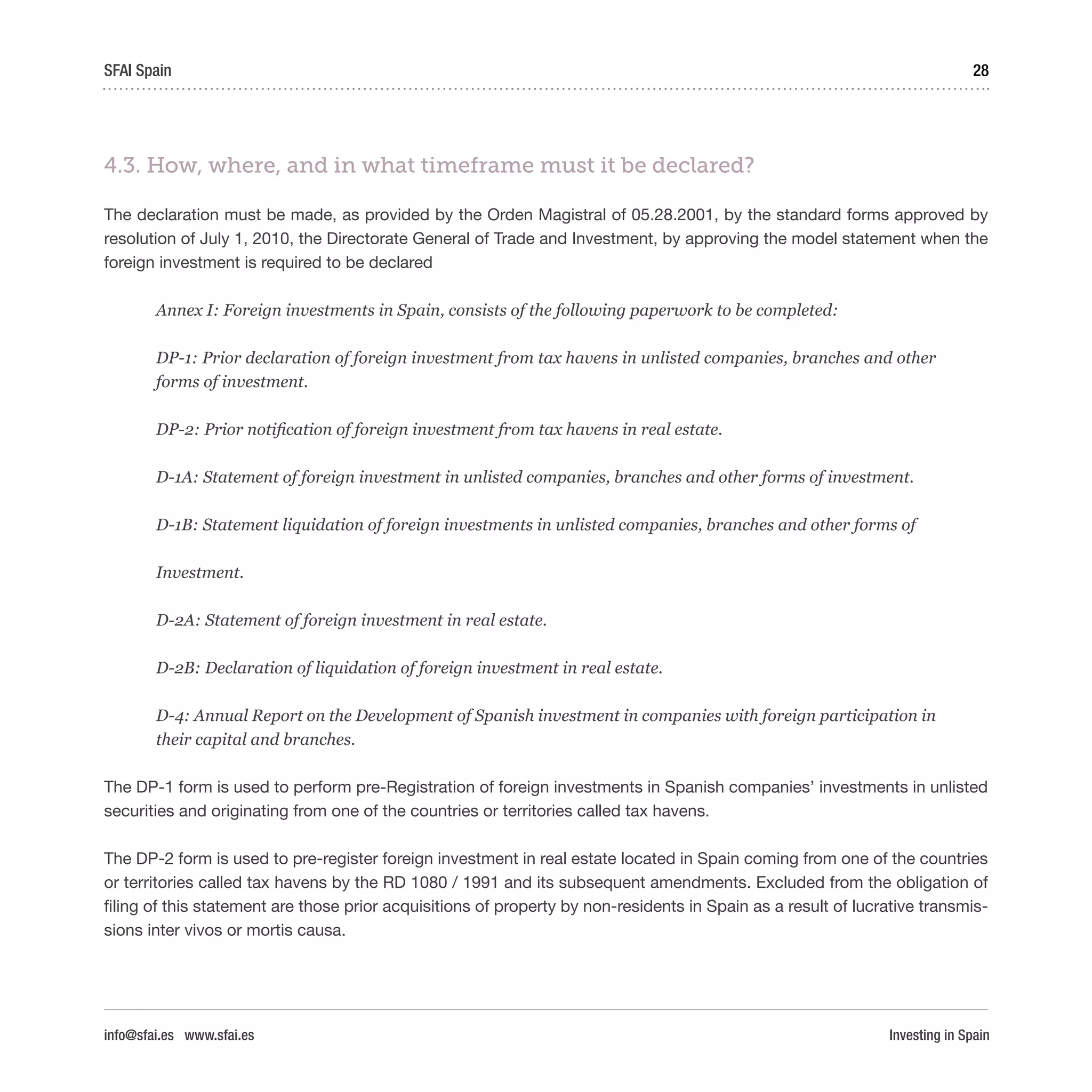 Investing in Spain
28SFAI Spain
info@sfai.es www.sfai.es
4.3. How, where, and in what timeframe must it be declared?
The declaration must be made, as provided by the Orden Magistral of 05.28.2001, by the standard forms approved by
resolution of July 1, 2010, the Directorate General of Trade and Investment, by approving the model statement when the
foreign investment is required to be declared
Annex I: Foreign investments in Spain, consists of the following paperwork to be completed:
DP-1: Prior declaration of foreign investment from tax havens in unlisted companies, branches and other
forms of investment.
DP-2: Prior notification of foreign investment from tax havens in real estate.
D-1A: Statement of foreign investment in unlisted companies, branches and other forms of investment.
D-1B: Statement liquidation of foreign investments in unlisted companies, branches and other forms of
Investment.
D-2A: Statement of foreign investment in real estate.
D-2B: Declaration of liquidation of foreign investment in real estate.
D-4: Annual Report on the Development of Spanish investment in companies with foreign participation in
their capital and branches.
The DP-1 form is used to perform pre-Registration of foreign investments in Spanish companies’ investments in unlisted
securities and originating from one of the countries or territories called tax havens.
The DP-2 form is used to pre-register foreign investment in real estate located in Spain coming from one of the countries
or territories called tax havens by the RD 1080 / 1991 and its subsequent amendments. Excluded from the obligation of
filing of this statement are those prior acquisitions of property by non-residents in Spain as a result of lucrative transmis-
sions inter vivos or mortis causa.
 
