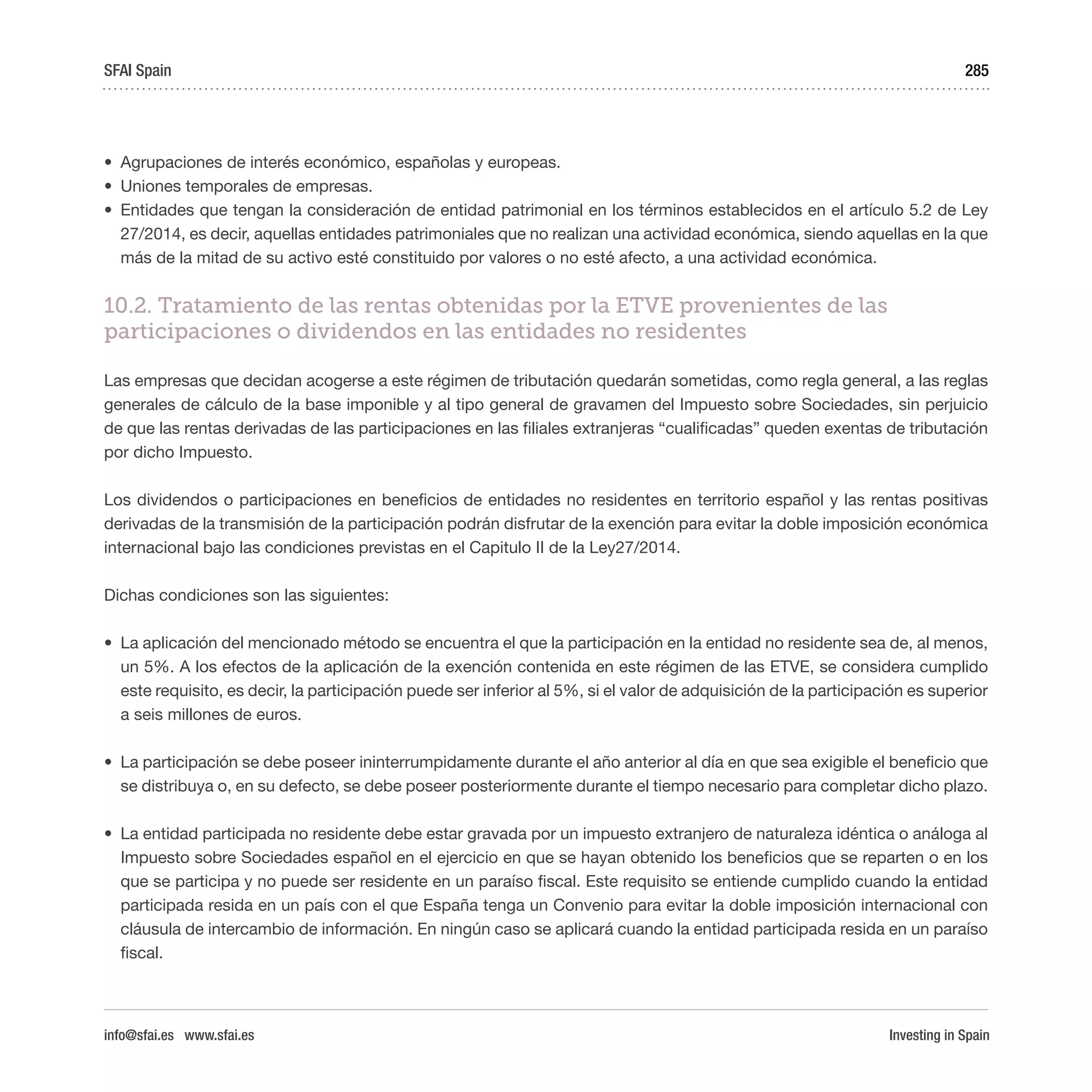 Investing in Spain
285
•	 Agrupaciones de interés económico, españolas y europeas.
•	 Uniones temporales de empresas.
•	 Entidades que tengan la consideración de entidad patrimonial en los términos establecidos en el artículo 5.2 de Ley
27/2014, es decir, aquellas entidades patrimoniales que no realizan una actividad económica, siendo aquellas en la que
más de la mitad de su activo esté constituido por valores o no esté afecto, a una actividad económica.
10.2. Tratamiento de las rentas obtenidas por la ETVE provenientes de las
participaciones o dividendos en las entidades no residentes
Las empresas que decidan acogerse a este régimen de tributación quedarán sometidas, como regla general, a las reglas
generales de cálculo de la base imponible y al tipo general de gravamen del Impuesto sobre Sociedades, sin perjuicio
de que las rentas derivadas de las participaciones en las filiales extranjeras “cualificadas” queden exentas de tributación
por dicho Impuesto.
Los dividendos o participaciones en beneficios de entidades no residentes en territorio español y las rentas positivas
derivadas de la transmisión de la participación podrán disfrutar de la exención para evitar la doble imposición económica
internacional bajo las condiciones previstas en el Capitulo II de la Ley27/2014.
Dichas condiciones son las siguientes:
•	 La aplicación del mencionado método se encuentra el que la participación en la entidad no residente sea de, al menos,
un 5%. A los efectos de la aplicación de la exención contenida en este régimen de las ETVE, se considera cumplido
este requisito, es decir, la participación puede ser inferior al 5%, si el valor de adquisición de la participación es superior
a seis millones de euros.
•	 La participación se debe poseer ininterrumpidamente durante el año anterior al día en que sea exigible el beneficio que
se distribuya o, en su defecto, se debe poseer posteriormente durante el tiempo necesario para completar dicho plazo.
•	 La entidad participada no residente debe estar gravada por un impuesto extranjero de naturaleza idéntica o análoga al
Impuesto sobre Sociedades español en el ejercicio en que se hayan obtenido los beneficios que se reparten o en los
que se participa y no puede ser residente en un paraíso fiscal. Este requisito se entiende cumplido cuando la entidad
participada resida en un país con el que España tenga un Convenio para evitar la doble imposición internacional con
cláusula de intercambio de información. En ningún caso se aplicará cuando la entidad participada resida en un paraíso
fiscal.
SFAI Spain
info@sfai.es www.sfai.es
 
