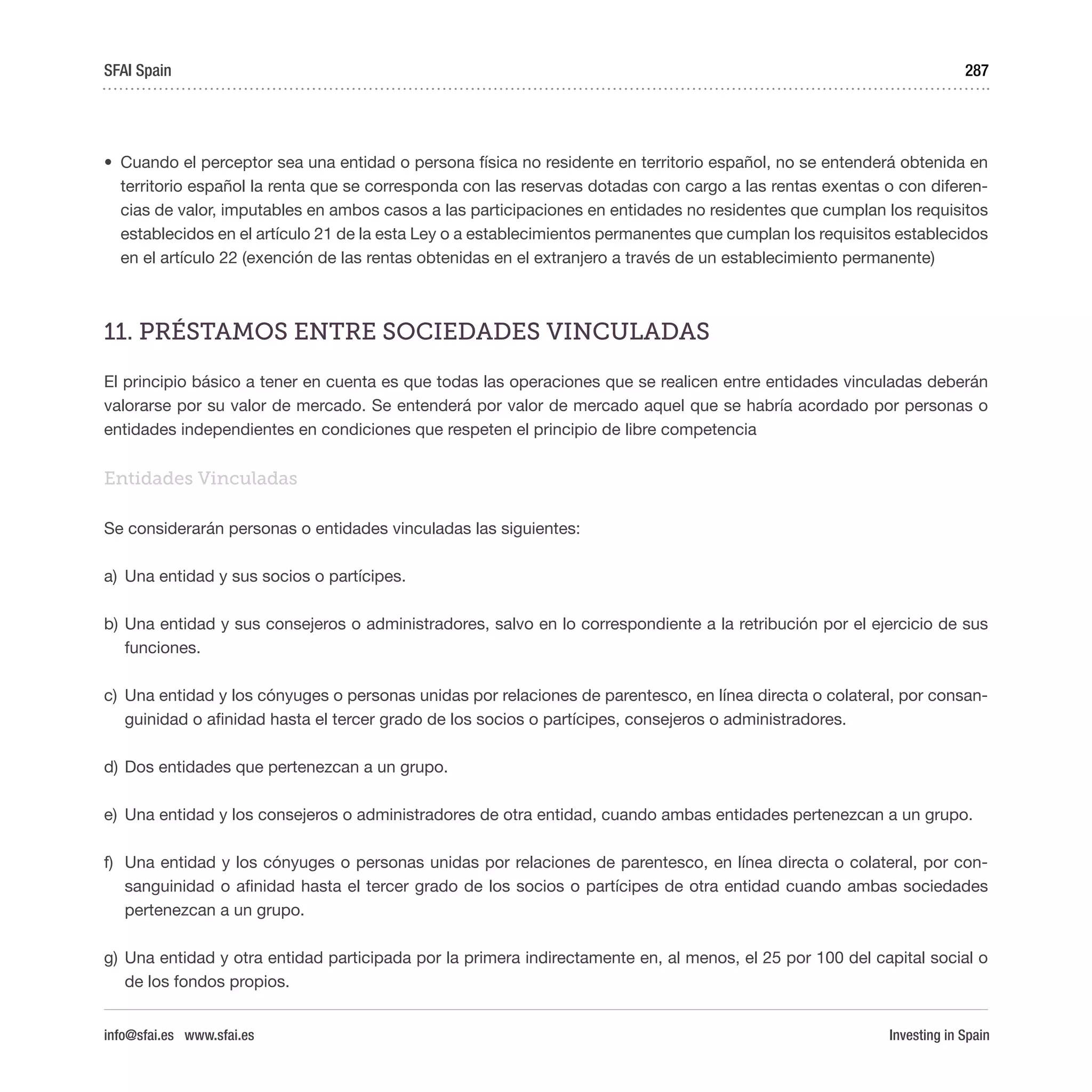 Investing in Spain
287
•	 Cuando el perceptor sea una entidad o persona física no residente en territorio español, no se entenderá obtenida en
territorio español la renta que se corresponda con las reservas dotadas con cargo a las rentas exentas o con diferen-
cias de valor, imputables en ambos casos a las participaciones en entidades no residentes que cumplan los requisitos
establecidos en el artículo 21 de la esta Ley o a establecimientos permanentes que cumplan los requisitos establecidos
en el artículo 22 (exención de las rentas obtenidas en el extranjero a través de un establecimiento permanente)
11. PRÉSTAMOS ENTRE SOCIEDADES VINCULADAS
El principio básico a tener en cuenta es que todas las operaciones que se realicen entre entidades vinculadas deberán
valorarse por su valor de mercado. Se entenderá por valor de mercado aquel que se habría acordado por personas o
entidades independientes en condiciones que respeten el principio de libre competencia
Entidades Vinculadas
Se considerarán personas o entidades vinculadas las siguientes:
a)	 Una entidad y sus socios o partícipes.
b)	Una entidad y sus consejeros o administradores, salvo en lo correspondiente a la retribución por el ejercicio de sus
funciones.
c)	 Una entidad y los cónyuges o personas unidas por relaciones de parentesco, en línea directa o colateral, por consan-
guinidad o afinidad hasta el tercer grado de los socios o partícipes, consejeros o administradores.
d)	Dos entidades que pertenezcan a un grupo.
e)	 Una entidad y los consejeros o administradores de otra entidad, cuando ambas entidades pertenezcan a un grupo.
f)	 Una entidad y los cónyuges o personas unidas por relaciones de parentesco, en línea directa o colateral, por con-
sanguinidad o afinidad hasta el tercer grado de los socios o partícipes de otra entidad cuando ambas sociedades
pertenezcan a un grupo.
g)	Una entidad y otra entidad participada por la primera indirectamente en, al menos, el 25 por 100 del capital social o
de los fondos propios.
SFAI Spain
info@sfai.es www.sfai.es
 