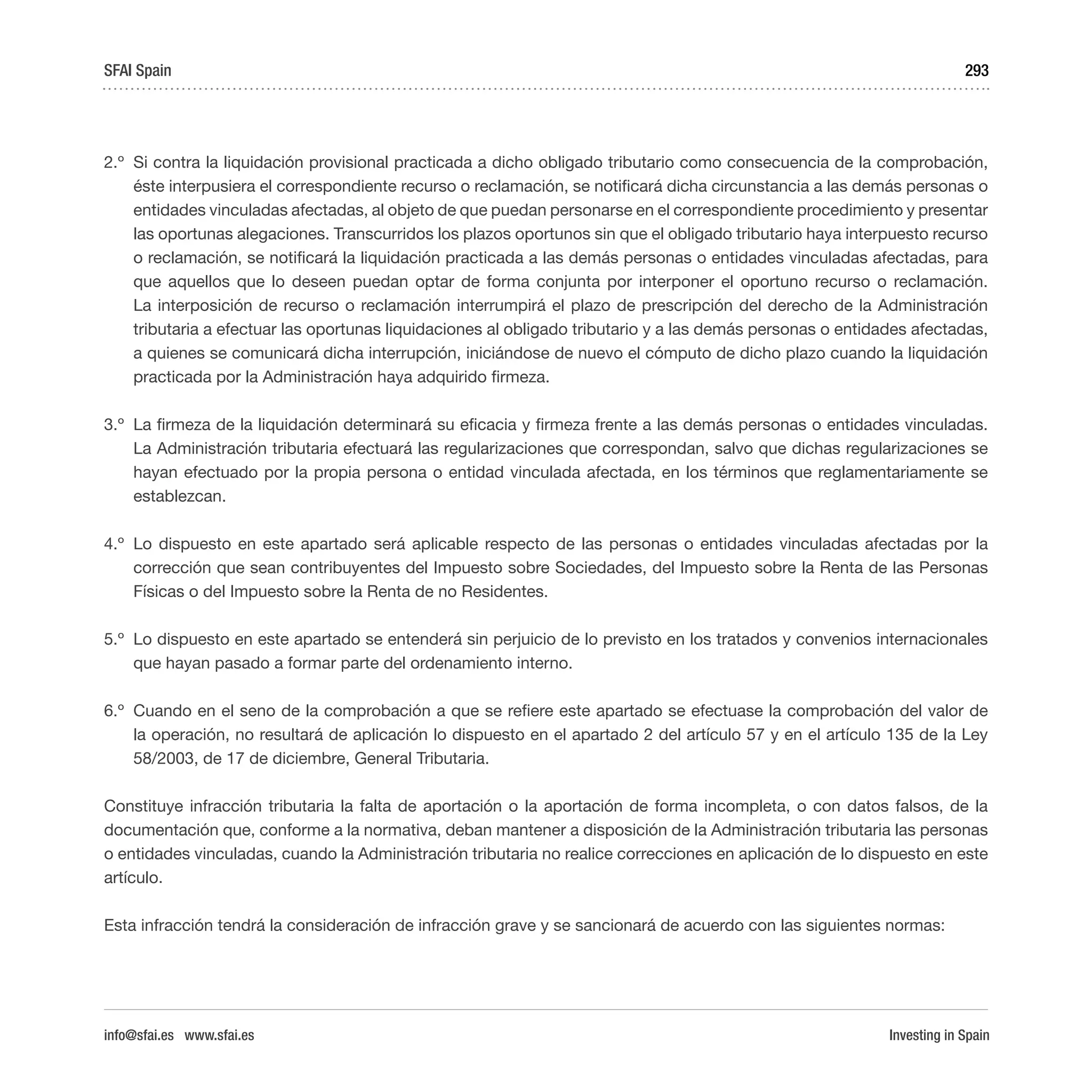 Investing in Spain
293
2.º	 Si contra la liquidación provisional practicada a dicho obligado tributario como consecuencia de la comprobación,
éste interpusiera el correspondiente recurso o reclamación, se notificará dicha circunstancia a las demás personas o
entidades vinculadas afectadas, al objeto de que puedan personarse en el correspondiente procedimiento y presentar
las oportunas alegaciones. Transcurridos los plazos oportunos sin que el obligado tributario haya interpuesto recurso
o reclamación, se notificará la liquidación practicada a las demás personas o entidades vinculadas afectadas, para
que aquellos que lo deseen puedan optar de forma conjunta por interponer el oportuno recurso o reclamación.
La interposición de recurso o reclamación interrumpirá el plazo de prescripción del derecho de la Administración
tributaria a efectuar las oportunas liquidaciones al obligado tributario y a las demás personas o entidades afectadas,
a quienes se comunicará dicha interrupción, iniciándose de nuevo el cómputo de dicho plazo cuando la liquidación
practicada por la Administración haya adquirido firmeza.
3.º	 La firmeza de la liquidación determinará su eficacia y firmeza frente a las demás personas o entidades vinculadas.
La Administración tributaria efectuará las regularizaciones que correspondan, salvo que dichas regularizaciones se
hayan efectuado por la propia persona o entidad vinculada afectada, en los términos que reglamentariamente se
establezcan.
4.º	 Lo dispuesto en este apartado será aplicable respecto de las personas o entidades vinculadas afectadas por la
corrección que sean contribuyentes del Impuesto sobre Sociedades, del Impuesto sobre la Renta de las Personas
Físicas o del Impuesto sobre la Renta de no Residentes.
5.º	 Lo dispuesto en este apartado se entenderá sin perjuicio de lo previsto en los tratados y convenios internacionales
que hayan pasado a formar parte del ordenamiento interno.
6.º	 Cuando en el seno de la comprobación a que se refiere este apartado se efectuase la comprobación del valor de
la operación, no resultará de aplicación lo dispuesto en el apartado 2 del artículo 57 y en el artículo 135 de la Ley
58/2003, de 17 de diciembre, General Tributaria.
Constituye infracción tributaria la falta de aportación o la aportación de forma incompleta, o con datos falsos, de la
documentación que, conforme a la normativa, deban mantener a disposición de la Administración tributaria las personas
o entidades vinculadas, cuando la Administración tributaria no realice correcciones en aplicación de lo dispuesto en este
artículo.
Esta infracción tendrá la consideración de infracción grave y se sancionará de acuerdo con las siguientes normas:
SFAI Spain
info@sfai.es www.sfai.es
 