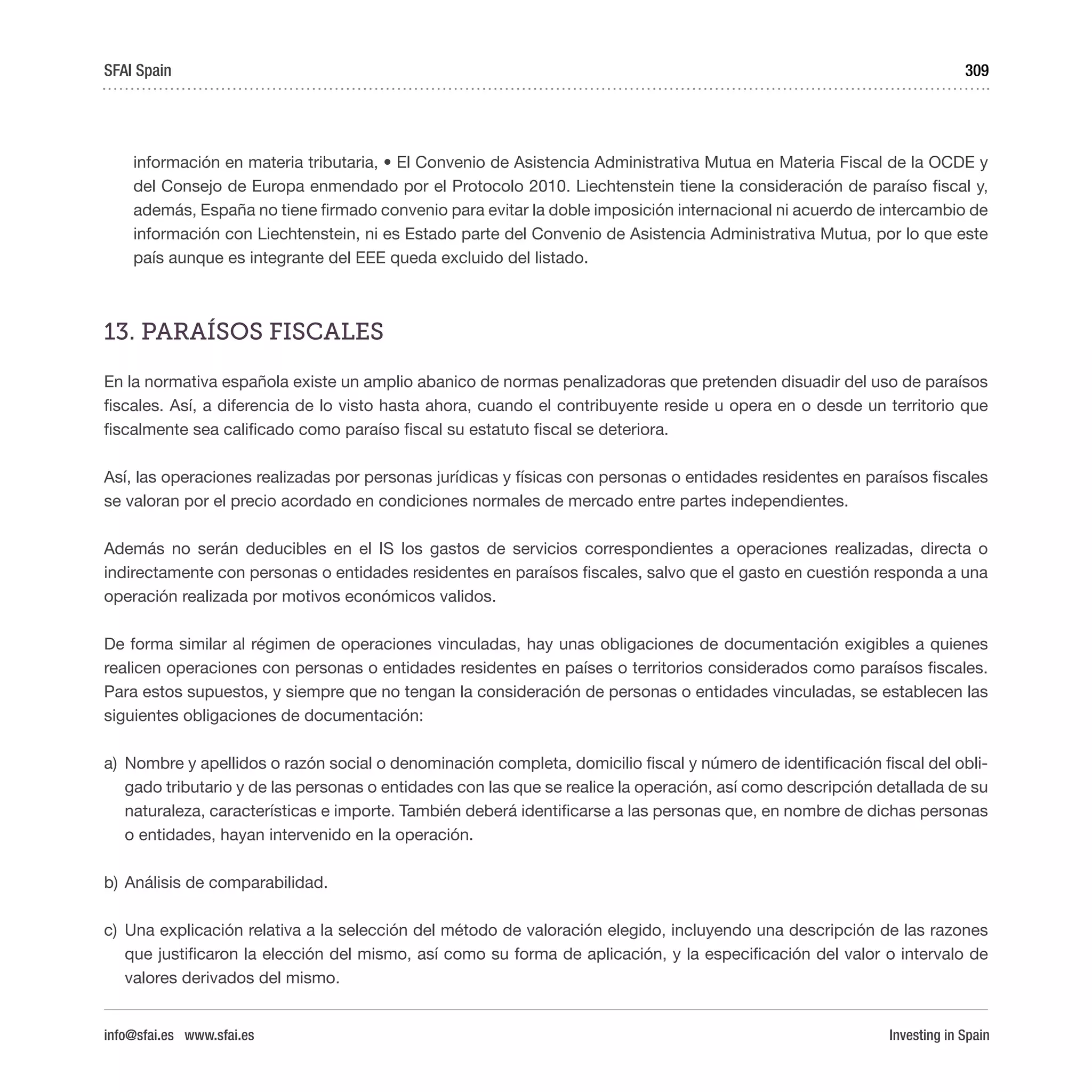 Investing in Spain
309
información en materia tributaria, • El Convenio de Asistencia Administrativa Mutua en Materia Fiscal de la OCDE y
del Consejo de Europa enmendado por el Protocolo 2010. Liechtenstein tiene la consideración de paraíso fiscal y,
además, España no tiene firmado convenio para evitar la doble imposición internacional ni acuerdo de intercambio de
información con Liechtenstein, ni es Estado parte del Convenio de Asistencia Administrativa Mutua, por lo que este
país aunque es integrante del EEE queda excluido del listado.
13. PARAÍSOS FISCALES 
En la normativa española existe un amplio abanico de normas penalizadoras que pretenden disuadir del uso de paraísos
fiscales. Así, a diferencia de lo visto hasta ahora, cuando el contribuyente reside u opera en o desde un territorio que
fiscalmente sea calificado como paraíso fiscal su estatuto fiscal se deteriora. 
Así, las operaciones realizadas por personas jurídicas y físicas con personas o entidades residentes en paraísos fiscales
se valoran por el precio acordado en condiciones normales de mercado entre partes independientes. 
Además no serán deducibles en el IS los gastos de servicios correspondientes a operaciones realizadas, directa o
indirectamente con personas o entidades residentes en paraísos fiscales, salvo que el gasto en cuestión responda a una
operación realizada por motivos económicos validos. 
De forma similar al régimen de operaciones vinculadas, hay unas obligaciones de documentación exigibles a quienes
realicen operaciones con personas o entidades residentes en países o territorios considerados como paraísos fiscales.
Para estos supuestos, y siempre que no tengan la consideración de personas o entidades vinculadas, se establecen las
siguientes obligaciones de documentación:
a)	 Nombre y apellidos o razón social o denominación completa, domicilio fiscal y número de identificación fiscal del obli-
gado tributario y de las personas o entidades con las que se realice la operación, así como descripción detallada de su
naturaleza, características e importe. También deberá identificarse a las personas que, en nombre de dichas personas
o entidades, hayan intervenido en la operación.
b)	Análisis de comparabilidad.
c)	 Una explicación relativa a la selección del método de valoración elegido, incluyendo una descripción de las razones
que justificaron la elección del mismo, así como su forma de aplicación, y la especificación del valor o intervalo de
valores derivados del mismo.
SFAI Spain
info@sfai.es www.sfai.es
 