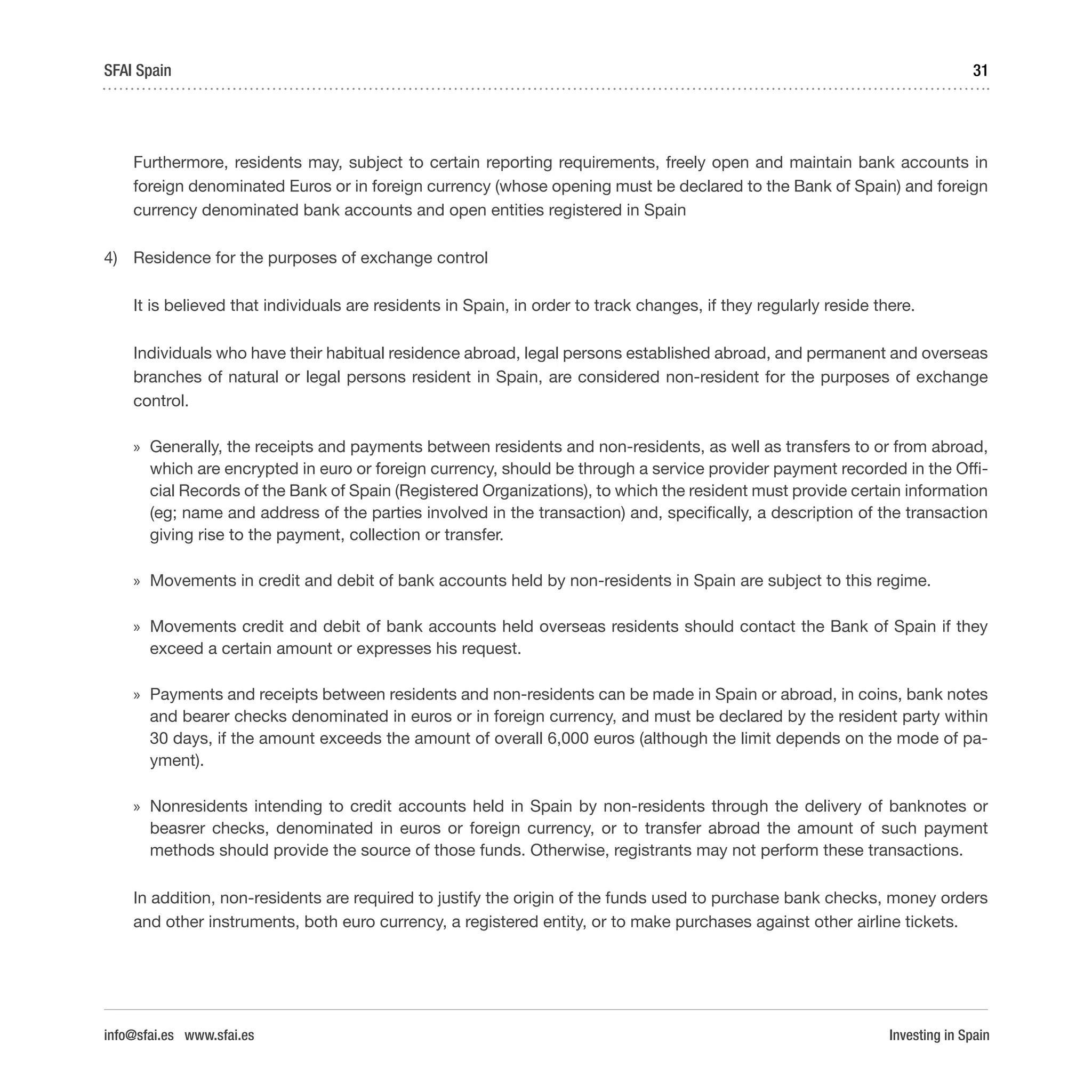 Investing in Spain
31SFAI Spain
info@sfai.es www.sfai.es
Furthermore, residents may, subject to certain reporting requirements, freely open and maintain bank accounts in
foreign denominated Euros or in foreign currency (whose opening must be declared to the Bank of Spain) and foreign
currency denominated bank accounts and open entities registered in Spain
4)	 Residence for the purposes of exchange control
It is believed that individuals are residents in Spain, in order to track changes, if they regularly reside there.
Individuals who have their habitual residence abroad, legal persons established abroad, and permanent and overseas
branches of natural or legal persons resident in Spain, are considered non-resident for the purposes of exchange
control.
»» Generally, the receipts and payments between residents and non-residents, as well as transfers to or from abroad,
which are encrypted in euro or foreign currency, should be through a service provider payment recorded in the Offi-
cial Records of the Bank of Spain (Registered Organizations), to which the resident must provide certain information
(eg; name and address of the parties involved in the transaction) and, specifically, a description of the transaction
giving rise to the payment, collection or transfer.
»» Movements in credit and debit of bank accounts held by non-residents in Spain are subject to this regime.
»» Movements credit and debit of bank accounts held overseas residents should contact the Bank of Spain if they
exceed a certain amount or expresses his request.
»» Payments and receipts between residents and non-residents can be made in Spain or abroad, in coins, bank notes
and bearer checks denominated in euros or in foreign currency, and must be declared by the resident party within
30 days, if the amount exceeds the amount of overall 6,000 euros (although the limit depends on the mode of pa-
yment).
»» Nonresidents intending to credit accounts held in Spain by non-residents through the delivery of banknotes or
beasrer checks, denominated in euros or foreign currency, or to transfer abroad the amount of such payment
methods should provide the source of those funds. Otherwise, registrants may not perform these transactions.
In addition, non-residents are required to justify the origin of the funds used to purchase bank checks, money orders
and other instruments, both euro currency, a registered entity, or to make purchases against other airline tickets.
 
