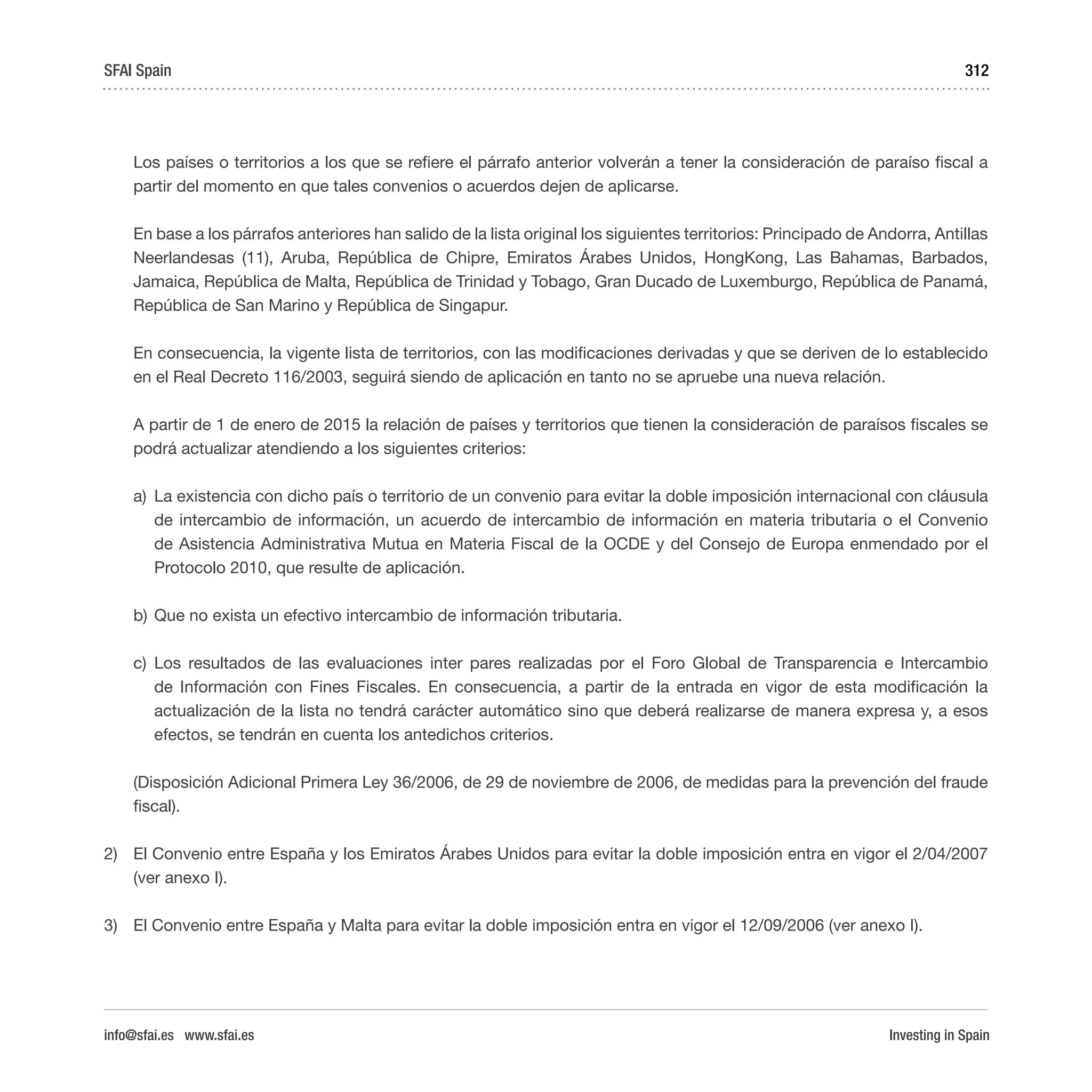 Investing in Spain
312
Los países o territorios a los que se refiere el párrafo anterior volverán a tener la consideración de paraíso fiscal a
partir del momento en que tales convenios o acuerdos dejen de aplicarse.
En base a los párrafos anteriores han salido de la lista original los siguientes territorios: Principado de Andorra, Antillas
Neerlandesas (11), Aruba, República de Chipre, Emiratos Árabes Unidos, HongKong, Las Bahamas, Barbados,
Jamaica, República de Malta, República de Trinidad y Tobago, Gran Ducado de Luxemburgo, República de Panamá,
República de San Marino y República de Singapur.
En consecuencia, la vigente lista de territorios, con las modificaciones derivadas y que se deriven de lo establecido
en el Real Decreto 116/2003, seguirá siendo de aplicación en tanto no se apruebe una nueva relación.
A partir de 1 de enero de 2015 la relación de países y territorios que tienen la consideración de paraísos fiscales se
podrá actualizar atendiendo a los siguientes criterios:
a)	 La existencia con dicho país o territorio de un convenio para evitar la doble imposición internacional con cláusula
de intercambio de información, un acuerdo de intercambio de información en materia tributaria o el Convenio
de Asistencia Administrativa Mutua en Materia Fiscal de la OCDE y del Consejo de Europa enmendado por el
Protocolo 2010, que resulte de aplicación.
b)	Que no exista un efectivo intercambio de información tributaria.
c)	Los resultados de las evaluaciones inter pares realizadas por el Foro Global de Transparencia e Intercambio
de Información con Fines Fiscales. En consecuencia, a partir de la entrada en vigor de esta modificación la
actualización de la lista no tendrá carácter automático sino que deberá realizarse de manera expresa y, a esos
efectos, se tendrán en cuenta los antedichos criterios.
(Disposición Adicional Primera Ley 36/2006, de 29 de noviembre de 2006, de medidas para la prevención del fraude
fiscal).
2)	 El Convenio entre España y los Emiratos Árabes Unidos para evitar la doble imposición entra en vigor el 2/04/2007
(ver anexo I).
3)	 El Convenio entre España y Malta para evitar la doble imposición entra en vigor el 12/09/2006 (ver anexo I).
SFAI Spain
info@sfai.es www.sfai.es
 