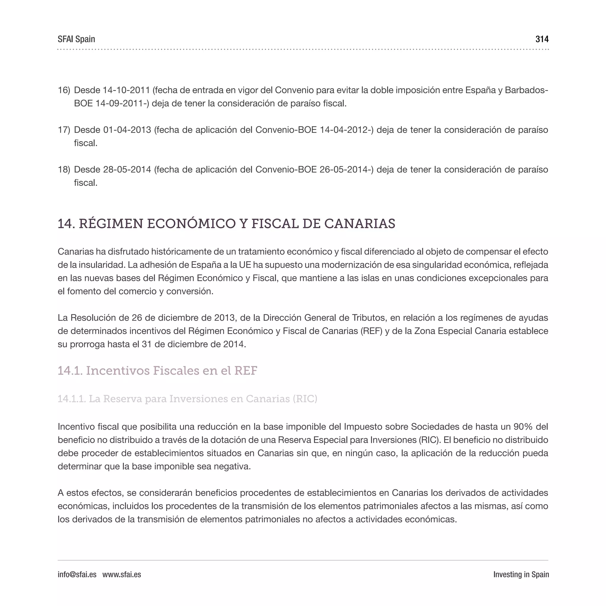 Investing in Spain
314
16)	Desde 14-10-2011 (fecha de entrada en vigor del Convenio para evitar la doble imposición entre España y Barbados-
BOE 14-09-2011-) deja de tener la consideración de paraíso fiscal.
17)	Desde 01-04-2013 (fecha de aplicación del Convenio-BOE 14-04-2012-) deja de tener la consideración de paraíso
fiscal.
18)	Desde 28-05-2014 (fecha de aplicación del Convenio-BOE 26-05-2014-) deja de tener la consideración de paraíso
fiscal.
14. RÉGIMEN ECONÓMICO Y FISCAL DE CANARIAS 
Canarias ha disfrutado históricamente de un tratamiento económico y fiscal diferenciado al objeto de compensar el efecto
de la insularidad. La adhesión de España a la UE ha supuesto una modernización de esa singularidad económica, reflejada
en las nuevas bases del Régimen Económico y Fiscal, que mantiene a las islas en unas condiciones excepcionales para
el fomento del comercio y conversión. 
La Resolución de 26 de diciembre de 2013, de la Dirección General de Tributos, en relación a los regímenes de ayudas
de determinados incentivos del Régimen Económico y Fiscal de Canarias (REF) y de la Zona Especial Canaria establece
su prorroga hasta el 31 de diciembre de 2014.
14.1. Incentivos Fiscales en el REF 
14.1.1. La Reserva para Inversiones en Canarias (RIC)
Incentivo fiscal que posibilita una reducción en la base imponible del Impuesto sobre Sociedades de hasta un 90% del
beneficio no distribuido a través de la dotación de una Reserva Especial para Inversiones (RIC). El beneficio no distribuido
debe proceder de establecimientos situados en Canarias sin que, en ningún caso, la aplicación de la reducción pueda
determinar que la base imponible sea negativa.
A estos efectos, se considerarán beneficios procedentes de establecimientos en Canarias los derivados de actividades
económicas, incluidos los procedentes de la transmisión de los elementos patrimoniales afectos a las mismas, así como
los derivados de la transmisión de elementos patrimoniales no afectos a actividades económicas.
SFAI Spain
info@sfai.es www.sfai.es
 