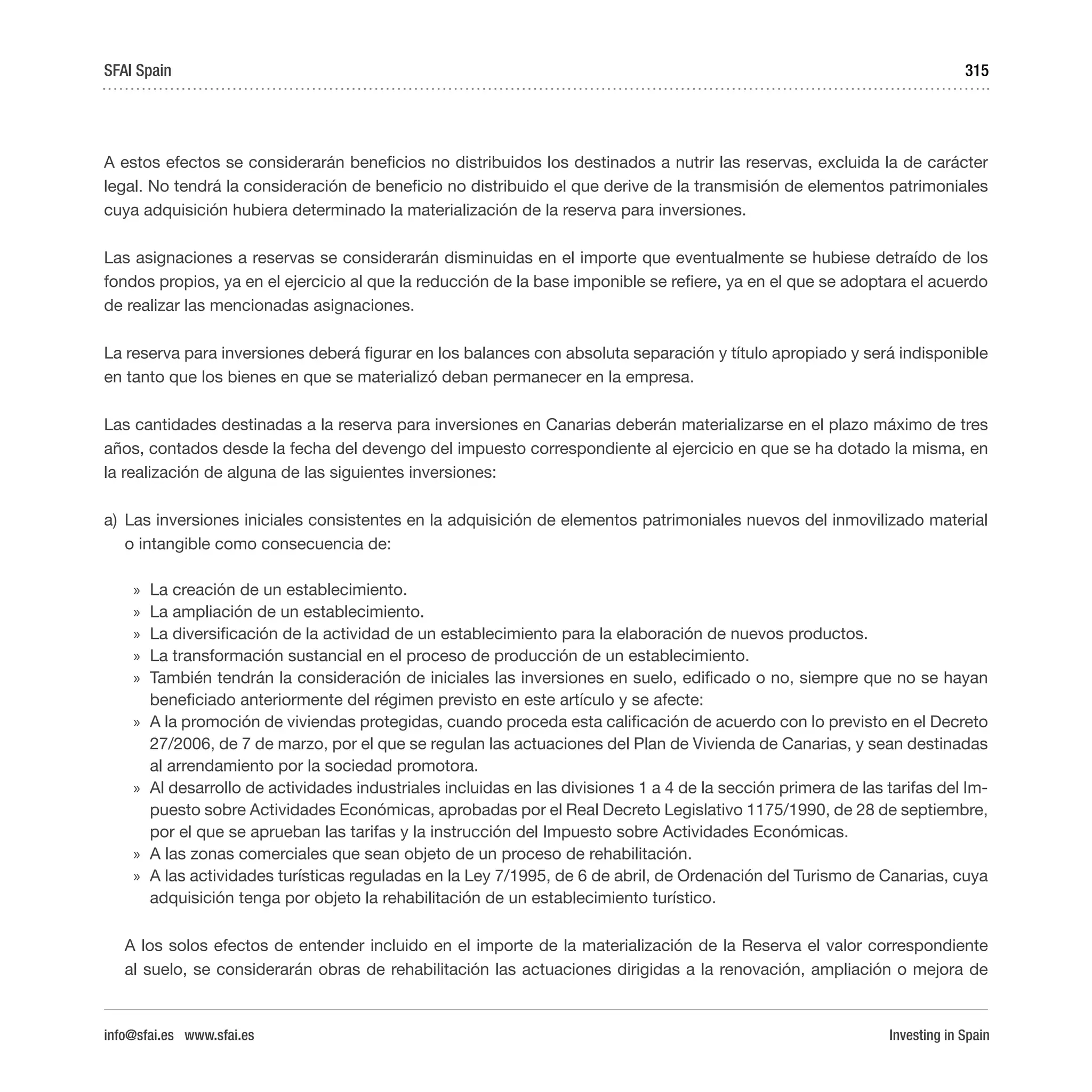 Investing in Spain
315
A estos efectos se considerarán beneficios no distribuidos los destinados a nutrir las reservas, excluida la de carácter
legal. No tendrá la consideración de beneficio no distribuido el que derive de la transmisión de elementos patrimoniales
cuya adquisición hubiera determinado la materialización de la reserva para inversiones.
Las asignaciones a reservas se considerarán disminuidas en el importe que eventualmente se hubiese detraído de los
fondos propios, ya en el ejercicio al que la reducción de la base imponible se refiere, ya en el que se adoptara el acuerdo
de realizar las mencionadas asignaciones.
La reserva para inversiones deberá figurar en los balances con absoluta separación y título apropiado y será indisponible
en tanto que los bienes en que se materializó deban permanecer en la empresa.
Las cantidades destinadas a la reserva para inversiones en Canarias deberán materializarse en el plazo máximo de tres
años, contados desde la fecha del devengo del impuesto correspondiente al ejercicio en que se ha dotado la misma, en
la realización de alguna de las siguientes inversiones:
a)	 Las inversiones iniciales consistentes en la adquisición de elementos patrimoniales nuevos del inmovilizado material
o intangible como consecuencia de:
»» La creación de un establecimiento.
»» La ampliación de un establecimiento.
»» La diversificación de la actividad de un establecimiento para la elaboración de nuevos productos.
»» La transformación sustancial en el proceso de producción de un establecimiento.
»» También tendrán la consideración de iniciales las inversiones en suelo, edificado o no, siempre que no se hayan
beneficiado anteriormente del régimen previsto en este artículo y se afecte:
»» A la promoción de viviendas protegidas, cuando proceda esta calificación de acuerdo con lo previsto en el Decreto
27/2006, de 7 de marzo, por el que se regulan las actuaciones del Plan de Vivienda de Canarias, y sean destinadas
al arrendamiento por la sociedad promotora.
»» Al desarrollo de actividades industriales incluidas en las divisiones 1 a 4 de la sección primera de las tarifas del Im-
puesto sobre Actividades Económicas, aprobadas por el Real Decreto Legislativo 1175/1990, de 28 de septiembre,
por el que se aprueban las tarifas y la instrucción del Impuesto sobre Actividades Económicas.
»» A las zonas comerciales que sean objeto de un proceso de rehabilitación.
»» A las actividades turísticas reguladas en la Ley 7/1995, de 6 de abril, de Ordenación del Turismo de Canarias, cuya
adquisición tenga por objeto la rehabilitación de un establecimiento turístico.
A los solos efectos de entender incluido en el importe de la materialización de la Reserva el valor correspondiente
al suelo, se considerarán obras de rehabilitación las actuaciones dirigidas a la renovación, ampliación o mejora de
SFAI Spain
info@sfai.es www.sfai.es
 