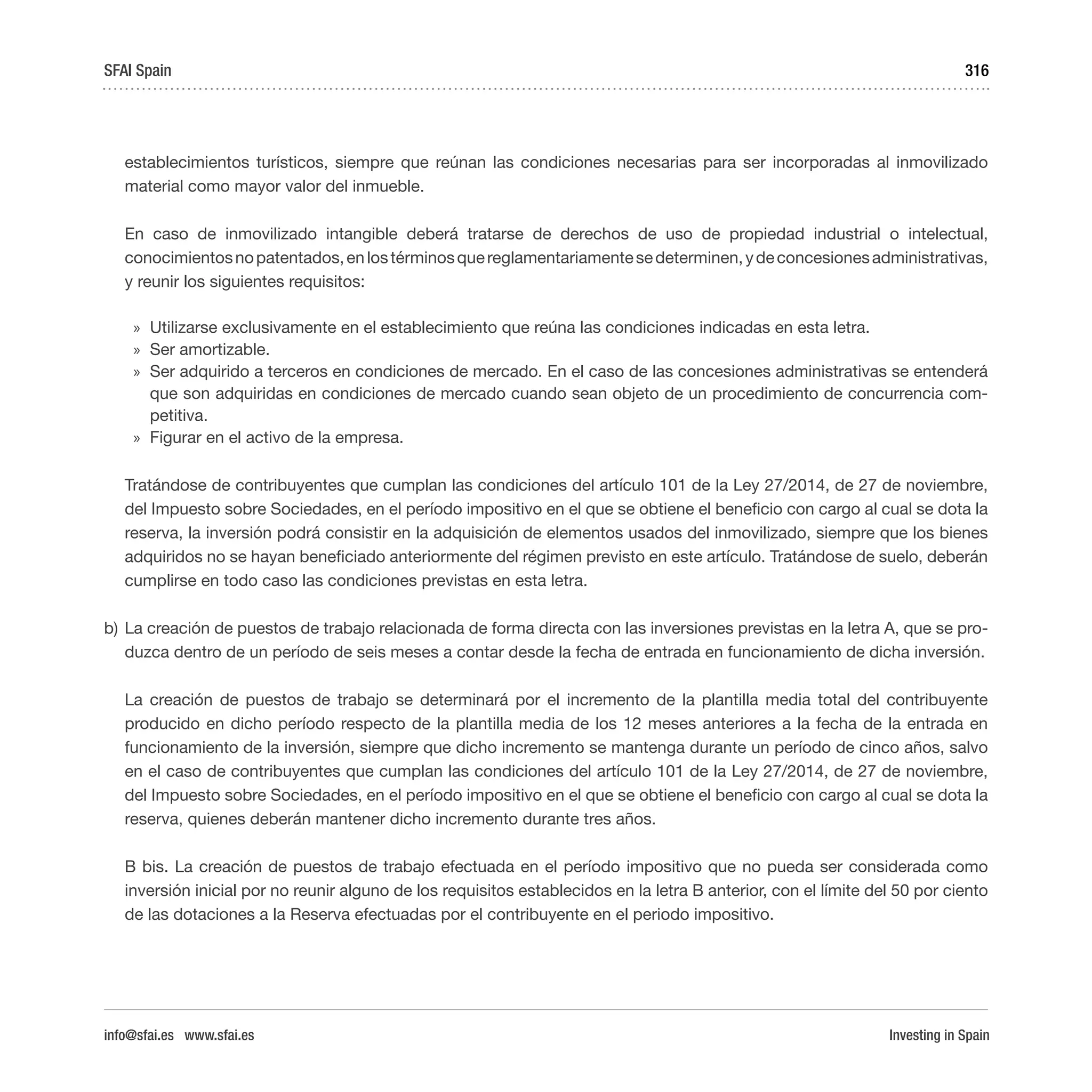 Investing in Spain
316
establecimientos turísticos, siempre que reúnan las condiciones necesarias para ser incorporadas al inmovilizado
material como mayor valor del inmueble.
En caso de inmovilizado intangible deberá tratarse de derechos de uso de propiedad industrial o intelectual,
conocimientosnopatentados,enlostérminosquereglamentariamentesedeterminen,ydeconcesionesadministrativas,
y reunir los siguientes requisitos:
»» Utilizarse exclusivamente en el establecimiento que reúna las condiciones indicadas en esta letra.
»» Ser amortizable.
»» Ser adquirido a terceros en condiciones de mercado. En el caso de las concesiones administrativas se entenderá
que son adquiridas en condiciones de mercado cuando sean objeto de un procedimiento de concurrencia com-
petitiva.
»» Figurar en el activo de la empresa.
Tratándose de contribuyentes que cumplan las condiciones del artículo 101 de la Ley 27/2014, de 27 de noviembre,
del Impuesto sobre Sociedades, en el período impositivo en el que se obtiene el beneficio con cargo al cual se dota la
reserva, la inversión podrá consistir en la adquisición de elementos usados del inmovilizado, siempre que los bienes
adquiridos no se hayan beneficiado anteriormente del régimen previsto en este artículo. Tratándose de suelo, deberán
cumplirse en todo caso las condiciones previstas en esta letra.
b)	La creación de puestos de trabajo relacionada de forma directa con las inversiones previstas en la letra A, que se pro-
duzca dentro de un período de seis meses a contar desde la fecha de entrada en funcionamiento de dicha inversión.
La creación de puestos de trabajo se determinará por el incremento de la plantilla media total del contribuyente
producido en dicho período respecto de la plantilla media de los 12 meses anteriores a la fecha de la entrada en
funcionamiento de la inversión, siempre que dicho incremento se mantenga durante un período de cinco años, salvo
en el caso de contribuyentes que cumplan las condiciones del artículo 101 de la Ley 27/2014, de 27 de noviembre,
del Impuesto sobre Sociedades, en el período impositivo en el que se obtiene el beneficio con cargo al cual se dota la
reserva, quienes deberán mantener dicho incremento durante tres años.
B bis. La creación de puestos de trabajo efectuada en el período impositivo que no pueda ser considerada como
inversión inicial por no reunir alguno de los requisitos establecidos en la letra B anterior, con el límite del 50 por ciento
de las dotaciones a la Reserva efectuadas por el contribuyente en el periodo impositivo.
SFAI Spain
info@sfai.es www.sfai.es
 