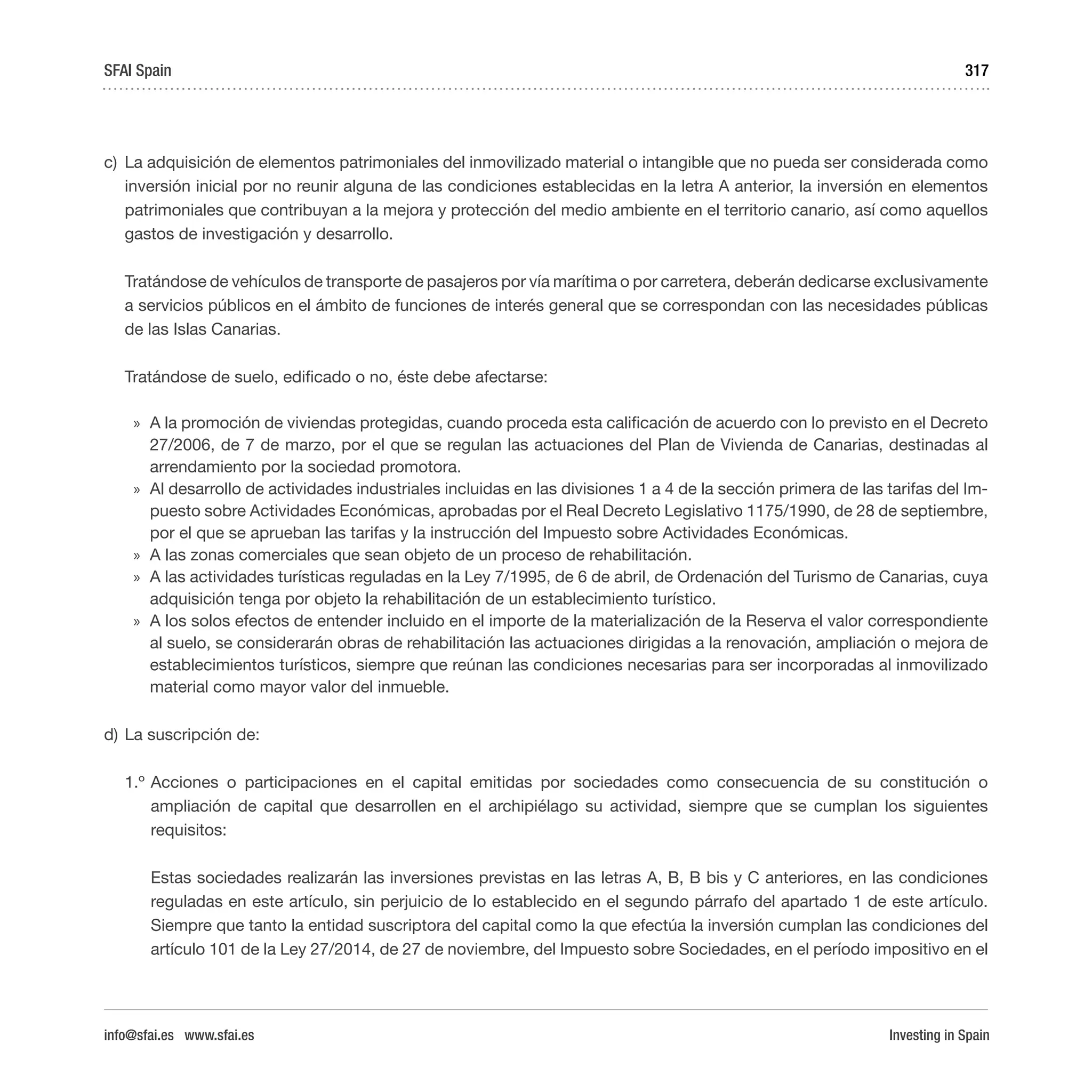 Investing in Spain
317
c)	 La adquisición de elementos patrimoniales del inmovilizado material o intangible que no pueda ser considerada como
inversión inicial por no reunir alguna de las condiciones establecidas en la letra A anterior, la inversión en elementos
patrimoniales que contribuyan a la mejora y protección del medio ambiente en el territorio canario, así como aquellos
gastos de investigación y desarrollo.
Tratándose de vehículos de transporte de pasajeros por vía marítima o por carretera, deberán dedicarse exclusivamente
a servicios públicos en el ámbito de funciones de interés general que se correspondan con las necesidades públicas
de las Islas Canarias.
Tratándose de suelo, edificado o no, éste debe afectarse:
»» A la promoción de viviendas protegidas, cuando proceda esta calificación de acuerdo con lo previsto en el Decreto
27/2006, de 7 de marzo, por el que se regulan las actuaciones del Plan de Vivienda de Canarias, destinadas al
arrendamiento por la sociedad promotora.
»» Al desarrollo de actividades industriales incluidas en las divisiones 1 a 4 de la sección primera de las tarifas del Im-
puesto sobre Actividades Económicas, aprobadas por el Real Decreto Legislativo 1175/1990, de 28 de septiembre,
por el que se aprueban las tarifas y la instrucción del Impuesto sobre Actividades Económicas.
»» A las zonas comerciales que sean objeto de un proceso de rehabilitación.
»» A las actividades turísticas reguladas en la Ley 7/1995, de 6 de abril, de Ordenación del Turismo de Canarias, cuya
adquisición tenga por objeto la rehabilitación de un establecimiento turístico.
»» A los solos efectos de entender incluido en el importe de la materialización de la Reserva el valor correspondiente
al suelo, se considerarán obras de rehabilitación las actuaciones dirigidas a la renovación, ampliación o mejora de
establecimientos turísticos, siempre que reúnan las condiciones necesarias para ser incorporadas al inmovilizado
material como mayor valor del inmueble.
d)	La suscripción de:
1.º	Acciones o participaciones en el capital emitidas por sociedades como consecuencia de su constitución o
ampliación de capital que desarrollen en el archipiélago su actividad, siempre que se cumplan los siguientes
requisitos:
	 Estas sociedades realizarán las inversiones previstas en las letras A, B, B bis y C anteriores, en las condiciones
reguladas en este artículo, sin perjuicio de lo establecido en el segundo párrafo del apartado 1 de este artículo.
Siempre que tanto la entidad suscriptora del capital como la que efectúa la inversión cumplan las condiciones del
artículo 101 de la Ley 27/2014, de 27 de noviembre, del Impuesto sobre Sociedades, en el período impositivo en el
SFAI Spain
info@sfai.es www.sfai.es
 