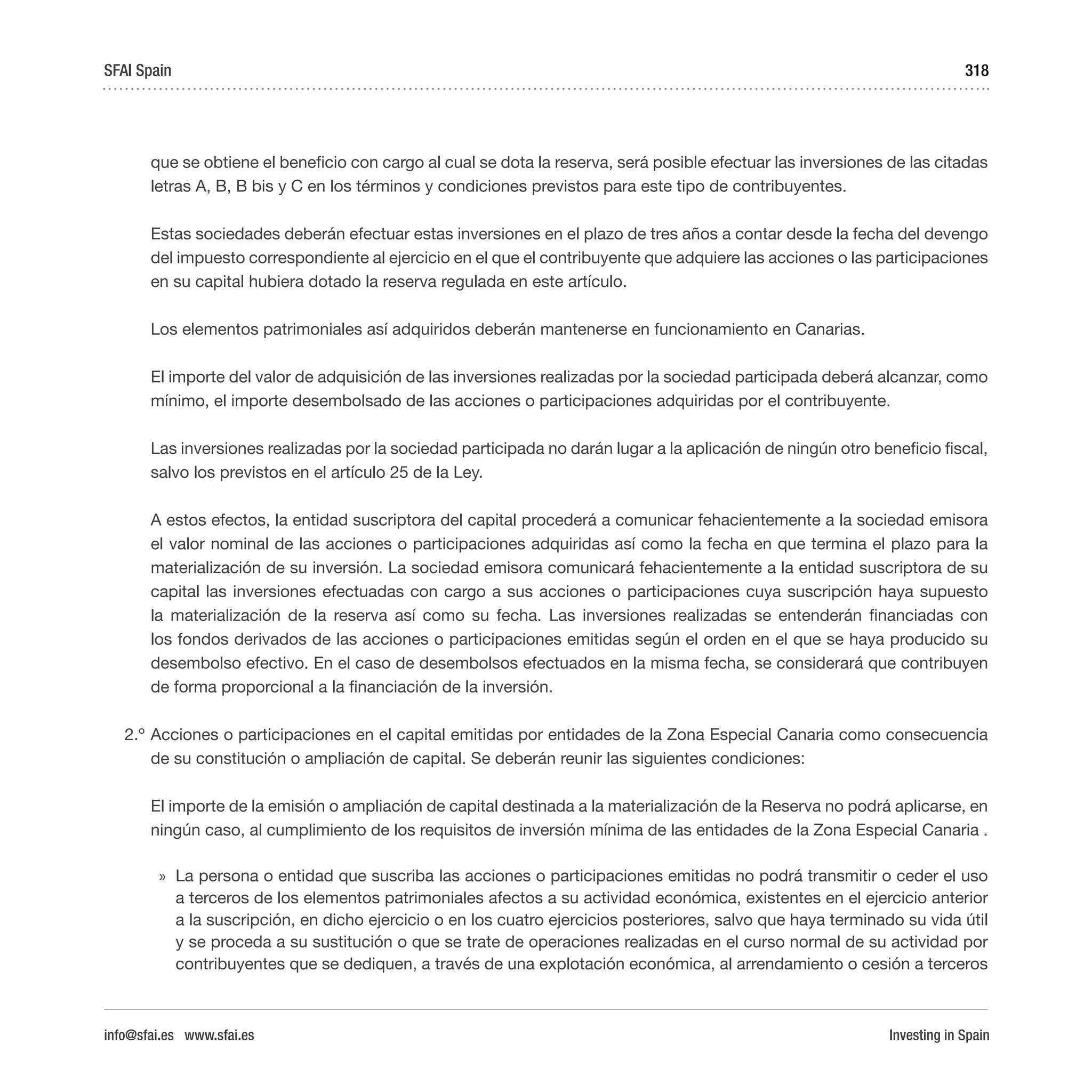 Investing in Spain
318
que se obtiene el beneficio con cargo al cual se dota la reserva, será posible efectuar las inversiones de las citadas
letras A, B, B bis y C en los términos y condiciones previstos para este tipo de contribuyentes.
	 Estas sociedades deberán efectuar estas inversiones en el plazo de tres años a contar desde la fecha del devengo
del impuesto correspondiente al ejercicio en el que el contribuyente que adquiere las acciones o las participaciones
en su capital hubiera dotado la reserva regulada en este artículo.
	 Los elementos patrimoniales así adquiridos deberán mantenerse en funcionamiento en Canarias.
	 El importe del valor de adquisición de las inversiones realizadas por la sociedad participada deberá alcanzar, como
mínimo, el importe desembolsado de las acciones o participaciones adquiridas por el contribuyente.
	 Las inversiones realizadas por la sociedad participada no darán lugar a la aplicación de ningún otro beneficio fiscal,
salvo los previstos en el artículo 25 de la Ley.
	 A estos efectos, la entidad suscriptora del capital procederá a comunicar fehacientemente a la sociedad emisora
el valor nominal de las acciones o participaciones adquiridas así como la fecha en que termina el plazo para la
materialización de su inversión. La sociedad emisora comunicará fehacientemente a la entidad suscriptora de su
capital las inversiones efectuadas con cargo a sus acciones o participaciones cuya suscripción haya supuesto
la materialización de la reserva así como su fecha. Las inversiones realizadas se entenderán financiadas con
los fondos derivados de las acciones o participaciones emitidas según el orden en el que se haya producido su
desembolso efectivo. En el caso de desembolsos efectuados en la misma fecha, se considerará que contribuyen
de forma proporcional a la financiación de la inversión.
2.º	Acciones o participaciones en el capital emitidas por entidades de la Zona Especial Canaria como consecuencia
de su constitución o ampliación de capital. Se deberán reunir las siguientes condiciones:
	 El importe de la emisión o ampliación de capital destinada a la materialización de la Reserva no podrá aplicarse, en
ningún caso, al cumplimiento de los requisitos de inversión mínima de las entidades de la Zona Especial Canaria .
»» La persona o entidad que suscriba las acciones o participaciones emitidas no podrá transmitir o ceder el uso
a terceros de los elementos patrimoniales afectos a su actividad económica, existentes en el ejercicio anterior
a la suscripción, en dicho ejercicio o en los cuatro ejercicios posteriores, salvo que haya terminado su vida útil
y se proceda a su sustitución o que se trate de operaciones realizadas en el curso normal de su actividad por
contribuyentes que se dediquen, a través de una explotación económica, al arrendamiento o cesión a terceros
SFAI Spain
info@sfai.es www.sfai.es
 