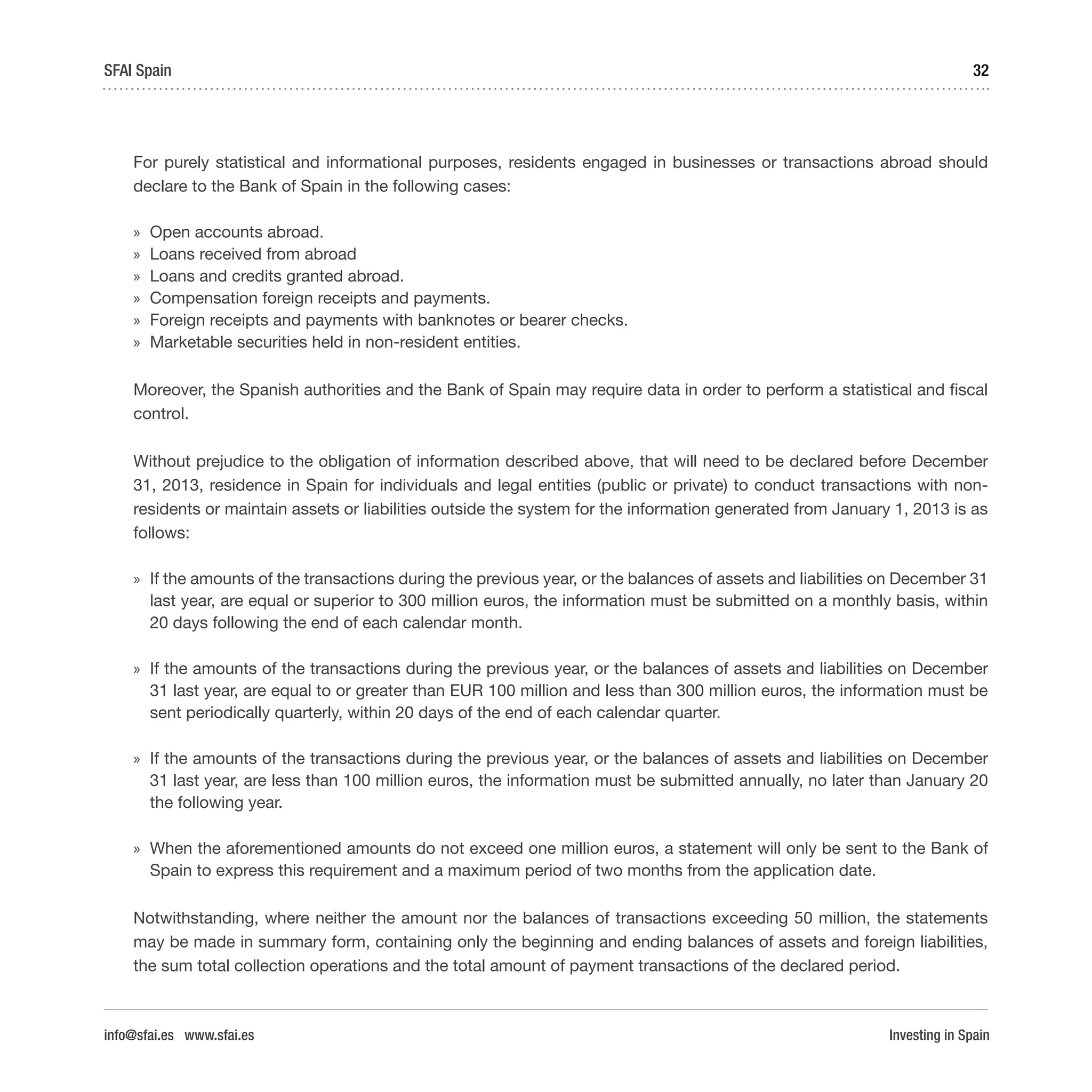 Investing in Spain
32SFAI Spain
info@sfai.es www.sfai.es
For purely statistical and informational purposes, residents engaged in businesses or transactions abroad should
declare to the Bank of Spain in the following cases:
»» Open accounts abroad.
»» Loans received from abroad
»» Loans and credits granted abroad.
»» Compensation foreign receipts and payments.
»» Foreign receipts and payments with banknotes or bearer checks.
»» Marketable securities held in non-resident entities.
Moreover, the Spanish authorities and the Bank of Spain may require data in order to perform a statistical and fiscal
control.
Without prejudice to the obligation of information described above, that will need to be declared before December
31, 2013, residence in Spain for individuals and legal entities (public or private) to conduct transactions with non-
residents or maintain assets or liabilities outside the system for the information generated from January 1, 2013 is as
follows:
»» If the amounts of the transactions during the previous year, or the balances of assets and liabilities on December 31
last year, are equal or superior to 300 million euros, the information must be submitted on a monthly basis, within
20 days following the end of each calendar month.
»» If the amounts of the transactions during the previous year, or the balances of assets and liabilities on December
31 last year, are equal to or greater than EUR 100 million and less than 300 million euros, the information must be
sent periodically quarterly, within 20 days of the end of each calendar quarter.
»» If the amounts of the transactions during the previous year, or the balances of assets and liabilities on December
31 last year, are less than 100 million euros, the information must be submitted annually, no later than January 20
the following year.
»» When the aforementioned amounts do not exceed one million euros, a statement will only be sent to the Bank of
Spain to express this requirement and a maximum period of two months from the application date.
Notwithstanding, where neither the amount nor the balances of transactions exceeding 50 million, the statements
may be made in summary form, containing only the beginning and ending balances of assets and foreign liabilities,
the sum total collection operations and the total amount of payment transactions of the declared period.
 