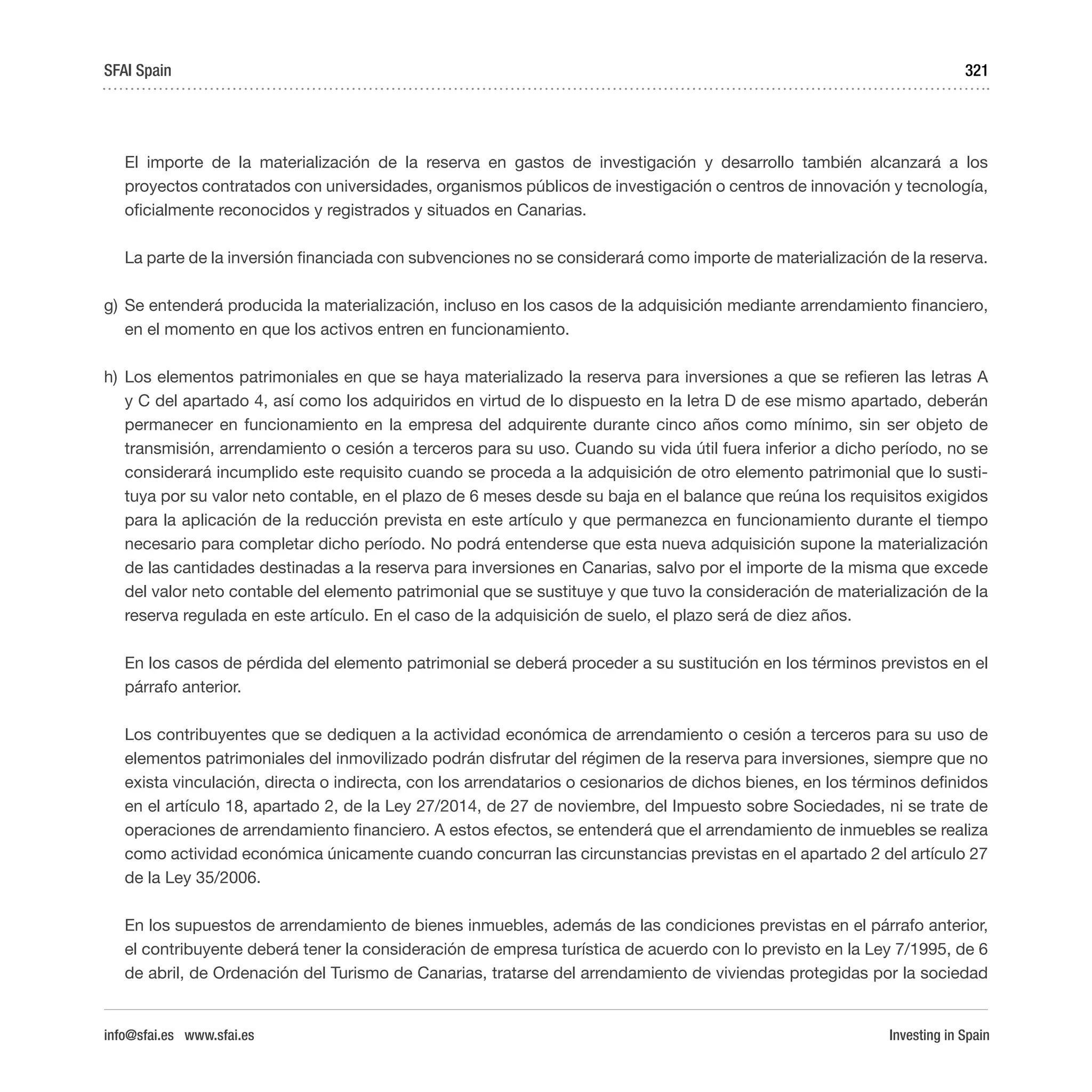 Investing in Spain
321
El importe de la materialización de la reserva en gastos de investigación y desarrollo también alcanzará a los
proyectos contratados con universidades, organismos públicos de investigación o centros de innovación y tecnología,
oficialmente reconocidos y registrados y situados en Canarias.
La parte de la inversión financiada con subvenciones no se considerará como importe de materialización de la reserva.
g)	Se entenderá producida la materialización, incluso en los casos de la adquisición mediante arrendamiento financiero,
en el momento en que los activos entren en funcionamiento.
h)	 Los elementos patrimoniales en que se haya materializado la reserva para inversiones a que se refieren las letras A
y C del apartado 4, así como los adquiridos en virtud de lo dispuesto en la letra D de ese mismo apartado, deberán
permanecer en funcionamiento en la empresa del adquirente durante cinco años como mínimo, sin ser objeto de
transmisión, arrendamiento o cesión a terceros para su uso. Cuando su vida útil fuera inferior a dicho período, no se
considerará incumplido este requisito cuando se proceda a la adquisición de otro elemento patrimonial que lo susti-
tuya por su valor neto contable, en el plazo de 6 meses desde su baja en el balance que reúna los requisitos exigidos
para la aplicación de la reducción prevista en este artículo y que permanezca en funcionamiento durante el tiempo
necesario para completar dicho período. No podrá entenderse que esta nueva adquisición supone la materialización
de las cantidades destinadas a la reserva para inversiones en Canarias, salvo por el importe de la misma que excede
del valor neto contable del elemento patrimonial que se sustituye y que tuvo la consideración de materialización de la
reserva regulada en este artículo. En el caso de la adquisición de suelo, el plazo será de diez años.
En los casos de pérdida del elemento patrimonial se deberá proceder a su sustitución en los términos previstos en el
párrafo anterior.
Los contribuyentes que se dediquen a la actividad económica de arrendamiento o cesión a terceros para su uso de
elementos patrimoniales del inmovilizado podrán disfrutar del régimen de la reserva para inversiones, siempre que no
exista vinculación, directa o indirecta, con los arrendatarios o cesionarios de dichos bienes, en los términos definidos
en el artículo 18, apartado 2, de la Ley 27/2014, de 27 de noviembre, del Impuesto sobre Sociedades, ni se trate de
operaciones de arrendamiento financiero. A estos efectos, se entenderá que el arrendamiento de inmuebles se realiza
como actividad económica únicamente cuando concurran las circunstancias previstas en el apartado 2 del artículo 27
de la Ley 35/2006.
En los supuestos de arrendamiento de bienes inmuebles, además de las condiciones previstas en el párrafo anterior,
el contribuyente deberá tener la consideración de empresa turística de acuerdo con lo previsto en la Ley 7/1995, de 6
de abril, de Ordenación del Turismo de Canarias, tratarse del arrendamiento de viviendas protegidas por la sociedad
SFAI Spain
info@sfai.es www.sfai.es
 