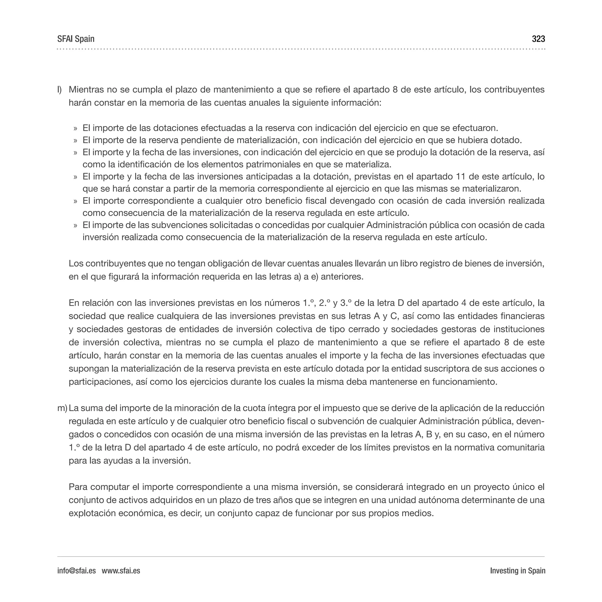 Investing in Spain
323
l)	 Mientras no se cumpla el plazo de mantenimiento a que se refiere el apartado 8 de este artículo, los contribuyentes
harán constar en la memoria de las cuentas anuales la siguiente información:
»» El importe de las dotaciones efectuadas a la reserva con indicación del ejercicio en que se efectuaron.
»» El importe de la reserva pendiente de materialización, con indicación del ejercicio en que se hubiera dotado.
»» El importe y la fecha de las inversiones, con indicación del ejercicio en que se produjo la dotación de la reserva, así
como la identificación de los elementos patrimoniales en que se materializa.
»» El importe y la fecha de las inversiones anticipadas a la dotación, previstas en el apartado 11 de este artículo, lo
que se hará constar a partir de la memoria correspondiente al ejercicio en que las mismas se materializaron.
»» El importe correspondiente a cualquier otro beneficio fiscal devengado con ocasión de cada inversión realizada
como consecuencia de la materialización de la reserva regulada en este artículo.
»» El importe de las subvenciones solicitadas o concedidas por cualquier Administración pública con ocasión de cada
inversión realizada como consecuencia de la materialización de la reserva regulada en este artículo.
Los contribuyentes que no tengan obligación de llevar cuentas anuales llevarán un libro registro de bienes de inversión,
en el que figurará la información requerida en las letras a) a e) anteriores.
En relación con las inversiones previstas en los números 1.º, 2.º y 3.º de la letra D del apartado 4 de este artículo, la
sociedad que realice cualquiera de las inversiones previstas en sus letras A y C, así como las entidades financieras
y sociedades gestoras de entidades de inversión colectiva de tipo cerrado y sociedades gestoras de instituciones
de inversión colectiva, mientras no se cumpla el plazo de mantenimiento a que se refiere el apartado 8 de este
artículo, harán constar en la memoria de las cuentas anuales el importe y la fecha de las inversiones efectuadas que
supongan la materialización de la reserva prevista en este artículo dotada por la entidad suscriptora de sus acciones o
participaciones, así como los ejercicios durante los cuales la misma deba mantenerse en funcionamiento.
m)	La suma del importe de la minoración de la cuota íntegra por el impuesto que se derive de la aplicación de la reducción
regulada en este artículo y de cualquier otro beneficio fiscal o subvención de cualquier Administración pública, deven-
gados o concedidos con ocasión de una misma inversión de las previstas en la letras A, B y, en su caso, en el número
1.º de la letra D del apartado 4 de este artículo, no podrá exceder de los límites previstos en la normativa comunitaria
para las ayudas a la inversión.
Para computar el importe correspondiente a una misma inversión, se considerará integrado en un proyecto único el
conjunto de activos adquiridos en un plazo de tres años que se integren en una unidad autónoma determinante de una
explotación económica, es decir, un conjunto capaz de funcionar por sus propios medios.
SFAI Spain
info@sfai.es www.sfai.es
 