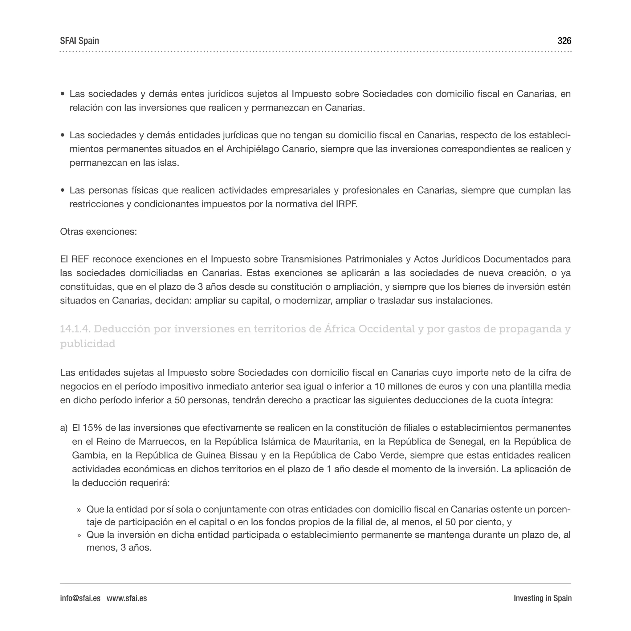 Investing in Spain
326
•	 Las sociedades y demás entes jurídicos sujetos al Impuesto sobre Sociedades con domicilio fiscal en Canarias, en
relación con las inversiones que realicen y permanezcan en Canarias.
•	 Las sociedades y demás entidades jurídicas que no tengan su domicilio fiscal en Canarias, respecto de los estableci-
mientos permanentes situados en el Archipiélago Canario, siempre que las inversiones correspondientes se realicen y
permanezcan en las islas.
•	 Las personas físicas que realicen actividades empresariales y profesionales en Canarias, siempre que cumplan las
restricciones y condicionantes impuestos por la normativa del IRPF.
Otras exenciones:
El REF reconoce exenciones en el Impuesto sobre Transmisiones Patrimoniales y Actos Jurídicos Documentados para
las sociedades domiciliadas en Canarias. Estas exenciones se aplicarán a las sociedades de nueva creación, o ya
constituidas, que en el plazo de 3 años desde su constitución o ampliación, y siempre que los bienes de inversión estén
situados en Canarias, decidan: ampliar su capital, o modernizar, ampliar o trasladar sus instalaciones.
14.1.4. Deducción por inversiones en territorios de África Occidental y por gastos de propaganda y
publicidad
Las entidades sujetas al Impuesto sobre Sociedades con domicilio fiscal en Canarias cuyo importe neto de la cifra de
negocios en el período impositivo inmediato anterior sea igual o inferior a 10 millones de euros y con una plantilla media
en dicho período inferior a 50 personas, tendrán derecho a practicar las siguientes deducciones de la cuota íntegra:
a)	 El 15% de las inversiones que efectivamente se realicen en la constitución de filiales o establecimientos permanentes
en el Reino de Marruecos, en la República Islámica de Mauritania, en la República de Senegal, en la República de
Gambia, en la República de Guinea Bissau y en la República de Cabo Verde, siempre que estas entidades realicen
actividades económicas en dichos territorios en el plazo de 1 año desde el momento de la inversión. La aplicación de
la deducción requerirá:
»» Que la entidad por sí sola o conjuntamente con otras entidades con domicilio fiscal en Canarias ostente un porcen-
taje de participación en el capital o en los fondos propios de la filial de, al menos, el 50 por ciento, y
»» Que la inversión en dicha entidad participada o establecimiento permanente se mantenga durante un plazo de, al
menos, 3 años.
SFAI Spain
info@sfai.es www.sfai.es
 